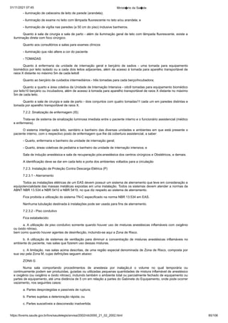 01/11/2021 07:45 Minist�rio da Sa�de
https://bvsms.saude.gov.br/bvs/saudelegis/anvisa/2002/rdc0050_21_02_2002.html 85/106
- iluminação de cabeceira de leito de parede (arandela);
- iluminação de exame no leito com lâmpada fluorescente no
teto e/ou arandela; e
- iluminação de vigília nas paredes (a 50 cm do piso) inclusive
banheiros.
Quanto à sala de cirurgia e sala de parto - além da iluminação
geral de teto com lâmpada fluorescente, existe a
iluminação
direta com foco cirúrgico.
Quanto aos consultórios e salas para exames clínicos
- iluminação que não altere a cor do paciente
- TOMADAS
Quanto à enfermaria da unidade de internação geral e berçário
 de sadios - uma tomada para equipamento
biomédico por leito
isolado ou a cada dois leitos adjacentes, além de acesso à tomada para
aparelho transportável de
raios X distante no máximo 5m de cada
leito8
Quanto ao berçário de cuidados intermediários - três tomadas
para cada berço/Incubadora;
Quanto a quarto e área coletiva da Unidade de Internação Intensiva - oito9 tomadas para equipamento biomédico
por leito10
berçário ou incubadora, além de acesso à tomada para aparelho transportável
de raios X distante no máximo
5m de cada leito.
Quanto a sala de cirurgia e sala de parto - dois conjuntos
com quatro tomadas11 cada um em paredes distintas e
tomada por
aparelho transportável de raios X.
7.2.2. Sinalização de enfermagem (IS)
Trata-se de sistema de sinalização luminosa imediata entre o
paciente interno e o funcionário assistencial (médico
e enfermeira).
O sistema interliga cada leito, sanitário e banheiro das diversas
unidades e ambientes em que está presente o
paciente interno,
com o respectivo posto de enfermagem que lhe dá cobertura assistencial,
a saber:
- Quarto, enfermaria e banheiro da unidade de internação
geral;
- Quarto, áreas coletivas de pediatria e banheiro da unidade
de internação intensiva; e
Sala de indução anestésica e sala de recuperação pós-anestésica
dos centros cirúrgicos e Obstétricos, e demais.
A identificação deve se dar em cada leito e porta dos ambientes
voltados para a circulação
7.2.3. Instalação de Proteção Contra Descarga Elétrica (P)
7.2.3.1 - Aterramento
Todos as instalações elétricas de um EAS devem possuir um
sistema de aterramento que leve em consideração a
equipotencialidade
das massas metálicas expostas em uma instalação. Todos os
sistemas devem atender a normas da
ABNT NBR 13.534 e NBR
5410 e NBR 5419, no que diz respeito ao sistema de aterramento.
Fica proibida a utilização do sistema TN-C especificado na
norma NBR 13.534 em EAS.
Nenhuma tubulação destinada à instalações pode ser usada
para fins de aterramento.
7.2.3.2 - Piso condutivo
Fica estabelecido:
a. A utilização de piso condutivo somente quando houver
uso de misturas anestésicas inflamáveis com oxigênio
ou óxido nitroso,
bem como quando houver agentes de desinfecção, incluindo-se
aqui a Zona de Risco.
b. A utilização de sistemas de ventilação para diminuir a
concentração de misturas anestésicas inflamáveis no
ambiente do
paciente, nas salas que fizerem uso dessas misturas.
c. A limitação, nas salas acima descritas, de uma região
especial denominada de Zona de Risco, composta por
sua vez pela
Zona M, cujas definições seguem abaixo:
ZONA G
Numa sala comportando procedimentos de anestesia por inalação,é o volume no qual temporária ou
continuamente podem ser
produzidas, guiadas ou utilizadas pequenas quantidades de mistura
inflamável de anestésico
e oxigênio (ou oxigênio e óxido nitroso),
incluindo também o ambiente total ou parcialmente fechado de equipamento
ou
partes de equipamento, até uma distância de 5 cm em
relação a partes do Gabinete do Equipamento, onde pode ocorrer
vazamento, nos seguintes casos:
a. Partes desprotegidas e passíveis de ruptura;
b. Partes sujeitas a deterioração rápida; ou
c. Partes suscetíveis a desconexão inadvertida.
 