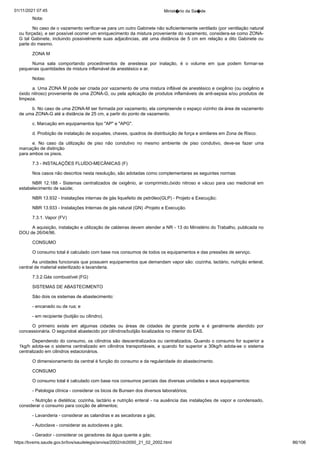 01/11/2021 07:45 Minist�rio da Sa�de
https://bvsms.saude.gov.br/bvs/saudelegis/anvisa/2002/rdc0050_21_02_2002.html 86/106
Nota:
No caso de o vazamento verificar-se para um outro Gabinete
não suficientemente ventilado (por ventilação natural
ou forçada), e
ser possível ocorrer um enriquecimento da mistura proveniente do
vazamento, considera-se como ZONA-
G tal Gabinete, incluindo possivelmente
suas adjacências, até uma distância de 5 cm em relação a
dito Gabinete ou
parte do mesmo.
ZONA M
Numa sala comportando procedimentos de anestesia por inalação, é o volume em que podem formar-se
pequenas quantidades de
mistura inflamável de anestésico e ar.
Notas:
a. Uma ZONA M pode ser criada por vazamento de uma
mistura inflável de anestésico e oxigênio (ou oxigênio e
óxido nitroso)
proveniente de uma ZONA-G, ou pela aplicação de produtos
inflamáveis de anti-sepsia e/ou produtos de
limpeza.
b. No caso de uma ZONA-M ser formada por vazamento, ela
compreende o espaço vizinho da área de vazamento
de uma ZONA-G
até a distância de 25 cm, a partir do ponto de vazamento.
c. Marcação em equipamentos tipo "AP" e "APG".
d. Proibição de instalação de soquetes, chaves, quadros de
distribuição de força e similares em Zona de Risco.
e. No caso da utilização de piso não condutivo no mesmo
 ambiente de piso condutivo, deve-se fazer uma
marcação de distinção
para ambos os pisos.
7.3 - INSTALAÇÕES FLUÍDO-MECÂNICAS (F)
Nos casos não descritos nesta resolução, são adotadas como
complementares as seguintes normas:
NBR 12.188 - Sistemas centralizados de oxigênio, ar comprimido,óxido nitroso e vácuo para uso medicinal em
estabelecimento
de saúde;
NBR 13.932 - Instalações internas de gás liquefeito de petróleo(GLP) - Projeto e Execução;
NBR 13.933 - Instalações Internas de gás natural (GN) -Projeto e Execução.
7.3.1. Vapor (FV)
A aquisição, instalação e utilização de caldeiras devem atender
a NR - 13 do Ministério do Trabalho, publicada no
DOU de
26/04/96.
CONSUMO
O consumo total é calculado com base nos consumos de
todos os equipamentos e das pressões de serviço.
As unidades funcionais que possuem equipamentos que demandam
vapor são: cozinha, lactário, nutrição enteral,
central de
material esterilizado e lavanderia.
7.3.2.Gás combustível (FG)
SISTEMAS DE ABASTECIMENTO
São dois os sistemas de abastecimento:
- encanado ou de rua; e
- em recipiente (butijão ou cilindro).
O primeiro existe em algumas cidades ou áreas de cidades de
 grande porte e é geralmente atendido por
concessionária. O segundoé abastecido por cilindros/butijão localizados no interior do EAS.
Dependendo do consumo, os cilindros são descentralizados
ou centralizados. Quando o consumo for superior a
1kg/h adota-se o
sistema centralizado em cilindros transportáveis, e quando for superior
a 30kg/h adota-se o sistema
centralizado em cilindros estacionários.
O dimensionamento da central é função do consumo e da
regularidade do abastecimento.
CONSUMO
O consumo total é calculado com base nos consumos parciais
das diversas unidades e seus equipamentos:
- Patologia clínica - considerar os bicos de Bunsen dos diversos
laboratórios;
- Nutrição e dietética; cozinha, lactário e nutrição enteral - na
ausência das instalações de vapor e condensado,
considerar o consumo
para cocção de alimentos;
- Lavanderia - considerar as calandras e as secadoras a
gás;
- Autoclave - considerar as autoclaves a gás;
- Gerador - considerar os geradores da água quente a gás;
 