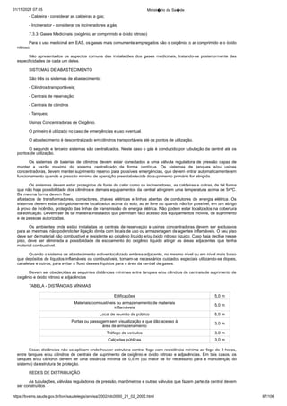 01/11/2021 07:45 Minist�rio da Sa�de
https://bvsms.saude.gov.br/bvs/saudelegis/anvisa/2002/rdc0050_21_02_2002.html 87/106
- Caldeira - considerar as caldeiras a gás;
- Incinerador - considerar os incineradores a gás.
7.3.3. Gases Medicinais (oxigênio, ar comprimido e óxido
nitroso)
Para o uso medicinal em EAS, os gases mais comumente
empregados são o oxigênio, o ar comprimido e o óxido
nitroso.
São apresentados os aspectos comuns das instalações dos
 gases medicinais, tratando-se posteriormente das
especificidades de
cada um deles.
SISTEMAS DE ABASTECIMENTO
São três os sistemas de abastecimento:
- Cilindros transportáveis;
- Centrais de reservação:
- Centrais de cilindros
- Tanques;
Usinas Concentradoras de Oxigênio.
O primeiro é utilizado no caso de emergências e uso eventual.
O abastecimento é descentralizado em cilindros transportáveis
até os pontos de utilização.
O segundo e terceiro sistemas são centralizados. Neste caso
o gás é conduzido por tubulação da central até os
pontos de utilização.
Os sistemas de baterias de cilindros devem estar conectados
 a uma válvula reguladora de pressão capaz de
manter a vazão máxima
 do sistema centralizado de forma contínua. Os sistemas de
 tanques e/ou usinas
concentradoras, devem manter suprimento reserva
para possíveis emergências, que devem entrar automaticamente em
funcionamento quando a pressão mínima de operação preestabelecida
do suprimento primário for atingida.
Os sistemas devem estar protegidos de fonte de calor como
os incineradores, as caldeiras e outras, de tal forma
que não haja
possibilidade dos cilindros e demais equipamentos da central atingirem
uma temperatura acima de 54ºC.
Da mesma forma devem ficar
afastados de transformadores, contactores, chaves elétricas e linhas
 abertas de condutores de energia elétrica. Os
sistemas devem estar
obrigatoriamente localizados acima do solo, ao ar livre ou quando não
for possível, em um abrigo
à prova de incêndio, protegido das linhas
de transmissão de energia elétrica. Não podem estar localizados na
cobertura
da edificação. Devem ser de tal maneira instalados que
permitam fácil acesso dos equipamentos móveis, de suprimento
e de
pessoas autorizadas.
Os ambientes onde estão instaladas as centrais de reservação
e usinas concentradoras devem ser exclusivos
para as mesmas, não
podendo ter ligação direta com locais de uso ou armazenagem de
agentes inflamáveis. O seu piso
deve ser de material não combustível
e resistente ao oxigênio líquido e/ou óxido nitroso líquido. Caso haja
declive nesse
piso, deve ser eliminada a possibilidade de escoamento
 do oxigênio líquido atingir as áreas adjacentes que tenha
material
combustível.
Quando o sistema de abastecimento estiver localizado emárea adjacente, no mesmo nível ou em nível mais baixo
que depósitos
de líquidos inflamáveis ou combustíveis, tornam-se necessários cuidados
especiais utilizando-se diques,
canaletas e outros, para evitar o
fluxo desses líquidos para a área da central de gases.
Devem ser obedecidas as seguintes distâncias mínimas entre
tanques e/ou cilindros de centrais de suprimento de
oxigênio e óxido
nitroso e adjacências
TABELA - DISTÂNCIAS MÍNIMAS
Edificações 5,0 m
Materiais combustíveis ou armazenamento de materiais
inflamáveis
5,0 m
Local de reunião de público 5,0 m
Portas ou passagem sem visualização e que dão acesso à
área de armazenamento
3,0 m
Tráfego de veículos 3,0 m
Calçadas públicas 3,0 m
Essas distâncias não se aplicam onde houver estrutura contra-
fogo com resistência mínima ao fogo de 2 horas,
entre tanques
 e/ou cilindros de centrais de suprimento de oxigênio e óxido nitroso
 e adjacências. Em tais casos, os
tanques e/ou cilindros devem ter uma
distância mínima de 0,5 m (ou maior se for necessário para a manutenção
do
sistema) da estrutura de proteção.
REDES DE DISTRIBUIÇÃO
As tubulações, válvulas reguladoras de pressão, manômetros
e outras válvulas que fazem parte da central devem
ser construídos
 