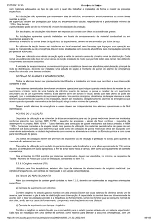 01/11/2021 07:45 Minist�rio da Sa�de
https://bvsms.saude.gov.br/bvs/saudelegis/anvisa/2002/rdc0050_21_02_2002.html 88/106
com materiais adequados ao tipo de gás com o qual irão trabalhar e
 instalados de forma a resistir às pressões
específicas.
As tubulações não aparentes que atravessam vias de veículos,
arruamentos, estacionamentos ou outras áreas
sujeitas a cargas
de superfície, devem ser protegidas por dutos ou encamisamento
 tubular, respeitando-se a profundidade mínima de
1,20m. Nos demais
a profundidade pode ser de no mínimo 80 cm sem necessidade de
proteção.
Em seu trajeto, as tubulações não devem ser expostas ao
contato com óleos ou substâncias graxas.
As tubulações aparentes quando instaladas em locais de armazenamento
 de material combustível ou em
lavanderias, preparo de
alimentos e refeitório ou outras áreas de igual risco de aquecimento,
devem ser encamisadas por tubos de aço.
As válvulas de seção devem ser instaladas em local acessível,
sem barreiras que impeçam sua operação em
casos de manutenção
ou de emergência. Devem estar sinalizadas com aviso de
advertência para manipulação somente
por pessoal autorizado.
Deve ser colocada uma válvula de seção após a saída da
central e antes do primeiro ramal de distribuição. Cada
ramal secundário
da rede deve ter uma válvula de seção instalada de modo
que permita isolar esse ramal, não afetando
o suprimento dos outros
conjuntos.
A unidade de terapia intensiva, os centros cirúrgicos e obstétricos
devem ser atendidos pela tubulação principal da
rede de
 distribuição, devendo ser instalada uma válvula de seção à montante
 do painel de alarme de emergência
específico de cada uma dessas
unidades.
SISTEMAS DE ALARMES E MONITORIZAÇÃO:
Todos os alarmes devem ser precisamente identificados e
instalados em locais que permitam a sua observação
constante e
total.
Nos sistemas centralizados deve haver um alarme operacional
que indique quando a rede deixa de receber de um
suprimento
 primário, tanto de uma bateria de cilindros quanto de tanque, e passa
 a receber de um suprimento
secundário ou de um suprimento reserva.
Esse alarme deve ser sonoro e visual, sendo que este último só pode
ser
apagado com o restabelecimento do suprimento primário. Nos
centros cirúrgicos, obstétricos, de terapia intensiva e onde
tenham
equipamentos de suporte à vida instalados, devem ser instalados,
obrigatoriamente, alarmes de emergência que
atuem quando a pressão
manométrica de distribuição atingir o valor mínimo de operação.
Devem existir alarmes de emergência e esses devem ser
 independentes dos alarmes operacionais e de fácil
identificação.
POSTOS DE UTILIZAÇÃO
Os postos de utilização e as conexões de todos os acessórios
para uso de gases medicinais devem ser instalados
conforme prescrito
 nas normas NBR 13730 - aparelho de anestesia - seção de fluxo
 contínuo - requisitos de
desempenho e projeto; NBR 13164 - Tubos
flexíveis para condução de gases medicinais sob baixa pressão; e
NBR
11906 - Conexões roscadas e de engate rápido para postos de
utilização dos sistemas centralizados de gases de uso
medicinal sob
baixa pressão que determina que cada ponto de utilização de gases
medicinais deve ser equipado com
uma válvula autovedante, e rotulado
legivelmente com o nome ou abreviatura e símbolo ou fórmula
química e com cores
para identificação de gases.
Os postos de utilização devem ser providos de dispositivo (s)
de vedação e proteção na saída, para quando os
mesmos não estiverem
em uso.
Os postos de utilização junto ao leito do paciente devem
estar localizados a uma altura aproximada de 1,5m acima
do piso, ou
embutidos em caixa apropriada, a fim de evitar dano físico à válvula,
bem como ao equipamento de controle
e acessórios.
Nos ambientes do EAS supridos por sistemas centralizados,
devem ser atendidos, no mínimo, os requisitos da
Tabela - Número de
Postos por Local de Utilização, constantes no item 7.4.
7.3.3.1.Oxigênio medicinal (FO)
Utilizado para fins terapêuticos, existem três tipos de sistemas
 de abastecimento de oxigênio medicinal: por
cilindros transportáveis,
por centrais de reservação e por usinas concentradoras.
SISTEMAS DE ABASTECIMENTO
Além das orientações de caráter geral contidas no item 7.3.3,
deverão ser observadas as seguintes orientações
específicas:
a) Centrais de suprimento com cilindros:
Contêm oxigênio no estado gasoso mantido em alta pressão.Devem ser duas baterias de cilindros sendo um de
reserva, que fornecem
o gás à rede de distribuição sem interrupção. A capacidade da
central deve ser dimensionada de
acordo com o fator de utilização
previsto e a freqüência do fornecimento, sendo no mínimo igual ao
consumo normal de
dois dias, a não ser nos casos de fornecimento
comprovado mais freqüente ou mais dilatado.
b) Centrais de suprimento com tanque criogênico:
Contêm o oxigênio no estado líquido que é convertido para
o estado gasoso através de um sistema vaporizador.
Esse tipo de
 instalação tem uma central de cilindros como reserva para atender a
 possíveis emergências, com um
 