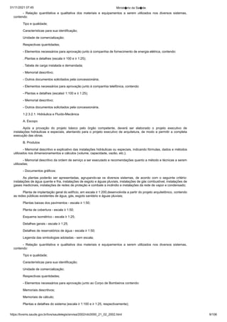 01/11/2021 07:45 Minist�rio da Sa�de
https://bvsms.saude.gov.br/bvs/saudelegis/anvisa/2002/rdc0050_21_02_2002.html 9/106
- Relação quantitativa e qualitativa dos materiais e equipamentos
 a serem utilizados nos diversos sistemas,
contendo:
Tipo e qualidade;
Características para sua identificação;
Unidade de comercialização;
Respectivas quantidades;
- Elementos necessários para aprovação junto à companhia
de fornecimento de energia elétrica, contendo:
. Plantas e detalhes (escala ≥ 100 e ≥ 1:25);
. Tabela de carga instalada e demandada;
- Memorial descritivo;
- Outros documentos solicitados pela concessionária;
- Elementos necessários para aprovação junto à companhia
telefônica, contendo:
- Plantas e detalhes (escala≥ 1:100 e ≥ 1:25);
- Memorial descritivo;
- Outros documentos solicitados pela concessionária.
1.2.3.2.1. Hidráulica e Fluído-Mecânica
A. Escopo
Após a provação do projeto básico pelo órgão competente,
 deverá ser elaborado o projeto executivo de
instalações hidráulicas e
especiais, atentando para o projeto executivo de arquitetura, de modo
a permitir a completa
execução das obras.
B. Produtos
- Memorial descritivo e explicativo das instalações hidráulicas
ou especiais, indicando fórmulas, dados e métodos
utilizados nos
dimensionamentos e cálculos (volume, capacidade, vazão, etc.);
- Memorial descritivo da ordem de serviço a ser executado e
recomendações quanto a método e técnicas a serem
utilizadas;
- Documentos gráficos:
As plantas poderão ser apresentadas, agrupando-se os diversos
 sistemas, de acordo com o seguinte critério:
instalações de água quente e fria, instalações de esgoto e águas pluviais, instalações
de gás combustível, instalações de
gases medicinais, instalações de
redes de proteção e combate a incêndio e instalações da rede de vapor
e condensado;
Planta de implantação geral do edifício, em escala ≥ 1:200,desenvolvida a partir do projeto arquitetônico, contendo
as redes
públicas existentes de água, gás, esgoto sanitário e águas pluviais;
Plantas baixas dos pavimentos - escala ≥ 1:50;
Planta de cobertura - escala ≥ 1:50;
Esquema isométrico - escala ≥ 1:25;
Detalhes gerais - escala ≥ 1:25;
Detalhes de reservatórios de água - escala ≥ 1:50;
Legenda das simbologias adotadas - sem escala;
- Relação quantitativa e qualitativa dos materiais e equipamentos
 a serem utilizados nos diversos sistemas,
contendo:
Tipo e qualidade;
Características para sua identificação;
Unidade de comercialização;
Respectivas quantidades;
- Elementos necessários para aprovação junto ao Corpo de
Bombeiros contendo:
Memoriais descritivos;
Memoriais de cálculo;
Plantas e detalhes do sistema (escala ≥ 1:100 e ≥ 1:25,
respectivamente);
 