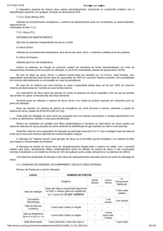 01/11/2021 07:45 Minist�rio da Sa�de
https://bvsms.saude.gov.br/bvs/saudelegis/anvisa/2002/rdc0050_21_02_2002.html 90/106
O dispositivo especial de mistura deve operar automaticamente,
 produzindo ar comprimido sintético com a
especificação requerida,
em qualquer condição de demanda do EAS.
7.3.3.3. Óxido Nitroso (FN)
Utilizado em procedimentos anestésicos, o sistema de abastecimento
pode ser centralizado ou descentralizado,
seguindo-se as
orientações do item 7.3.3.
7.3.4. Vácuo (FV)
SISTEMAS DE ABASTECIMENTO
São dois os sistemas independentes de vácuo no EAS:
a) Vácuo clínico:
Utilizado em procedimentos terapêuticos, deve ser do tipo
seco, isto é, o material é coletado junto do paciente.
b) Vácuo de limpeza:
Utilizado para fins não terapêuticos.
Ambos os sistemas, em função do consumo, podem ser atendidos
 de forma descentralizada, por meio de
equipamentos colocados
junto ao ponto de utilização, ou de forma centralizada, através de
equipamento central.
No que se refere ao vácuo clínico, o sistema central deve ser
 operado por, no mínimo, duas bombas, com
capacidades equivalentes.Cada bomba deve ter capacidade de 100% do consumo máximo
provável, com possibilidade
de funcionar alternadamente ou em paralelo
em caso de emergência.
No caso de um sistema com duas bombas ou mais a capacidade
destas deve ser tal que 100% do consumo
máximo provável
possa ser mantido por uma bomba reserva.
Um reservatório de vácuo deve ser previsto em todos os
sistemas de vácuo hospitalar, a fim de que as bombas
não tenham de
operar continuamente sob baixa demanda.
Somente pode ser utilizado o sistema de vácuo clínico com
coleta do produto aspirado em recipiente junto ao
ponto de utilização.
Deve ser previsto um sistema de alarme de emergência por
 sinal luminoso e sonoro, alertando a queda do
sistema de vácuo,
abaixo de 26,64 kPa (200 mm Hg).
Cada posto de utilização de vácuo deve ser equipado com
uma válvula autovedante, e rotulado legivelmente com
o nome ou
abreviatura, símbolo e cores para identificação.
Devem ser instalados em paralelo dois filtros bacteriológicos à montante do reservatório de vácuo exceto nos
casos de sistemas de
vácuo providos de outros sistemas de desinfecção do gás aspirado na
rede e a ser exaurido.
Cada filtro deve ter uma capacidade de retenção de partículas
acima de 0,1m m. Sua montagem deve ser feita de
modo que a troca
dos mesmos seja feita de maneira simples e segura.
A utilização do "sistema Venturi" para geração de vácuo só é
permitida quando acoplada a um sistema de filtro
que impeça a
contaminação do ambiente.
A descarga da central de vácuo deve ser obrigatoriamente
 dirigida para o exterior do prédio, com o terminal
voltado para baixo,
 devidamente telado, preferivelmente acima do telhado da central de
 vácuo e das construções
vizinhas e localizado a uma distância mínima
de 3,0m de qualquer porta, janela, entrada de ar ou abertura do
edifício.
Uma placa de sinalização de atenção e risco deve ser adequadamente
colocada próxima ao ponto de descarga do
vácuo.
7.4 - CONSUMO DE OXIGÊNIO, AR COMPRIMIDO, VÁCUO E ÓXIDO NITROSO
Número de Postos por Local de Utilização
LOCAL NÚMERO DE POSTOS
Oxigênio
Óxido
Nitroso
Vácuo
Clínico
Ar
Comprimido
Medicinal
Sala de Inalação
Caso não haja ar comprimido disponível
no EAS, o mesmo deve ser substituído
por 1 ponto de O2 por cadeira
- -
1 para cada
cadeira
Consultório
Odontologia
- -
1 por
equipo
1 por equipo
Sala de Suturas
/curativos
1 para cada 2 leitos ou fração - - -
Sala de Isolamento
da e m e rg ê n c i a
1 para cada 2 leitos ou fração -
1 ponto
para cada
2 leitos
-
Sala Observação 1 para cada leito. Caso não haja ar - - 1 para cada
 