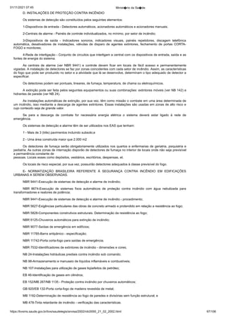 01/11/2021 07:45 Minist�rio da Sa�de
https://bvsms.saude.gov.br/bvs/saudelegis/anvisa/2002/rdc0050_21_02_2002.html 97/106
D. INSTALAÇÕES DE PROTEÇÃO CONTRA INCÊNDIO
Os sistemas de detecção são constituídos pelos seguintes
elementos:
1-Dispositivos de entrada - Detectores automáticos, acionadores
automáticos e acionadores manuais;
2-Centrais de alarme - Painéis de controle individualizados,
no mínimo, por setor de incêndio;
3-Dispositivos de saída - Indicadores sonoros, indicadores
 visuais, painéis repetidores, discagem telefônica
automática, desativadores
 de instalações, válvulas de disparo de agentes extintores,
 fechamento de portas CORTA-
FOGO e monitores;
4-Rede de interligação - Conjunto de circuitos que interligam
a central com os dispositivos de entrada, saída e as
fontes de energia
do sistema.
As centrais de alarme (ver NBR 9441) e controle devem
 ficar em locais de fácil acesso e permanentemente
vigiadas. A instalação
de detectores se faz por zonas coincidentes com cada setor de
incêndio. Assim, as características
do fogo que pode ser produzido no
setor e a atividade que lá se desenvolve, determinam o tipo adequado
de detector a
especificar.
Os detectores podem ser pontuais, lineares, de fumaça, temperatura,
de chama ou eletroquímicos.
A extinção pode ser feita pelos seguintes equipamentos ou
suas combinações: extintores móveis (ver NB 142) e
hidrantes de
parede (ver NB 24).
As instalações automáticas de extinção, por sua vez, têm
como missão o combate em uma área determinada de
um incêndio,
isso mediante a descarga de agentes extintores. Essas instalações são
usadas em zonas de alto risco e
cujo conteúdo seja de grande valor.
Se para a descarga de combate for necessária energia elétrica o
 sistema deverá estar ligado à rede de
emergência.
Os sistemas de detecção e alarme têm de ser utilizados nos
EAS que tenham:
1 - Mais de 3 (três) pavimentos incluindo subsolo;e
2 - Uma área construída maior que 2.000 m2
Os detectores de fumaça serão obrigatoriamente utilizados
nos quartos e enfermarias de geriatria, psiquiatria e
pediatria. As
outras zonas de internação disporão de detectores de fumaça no interior
de locais onde não seja previsível
a permanência constante de
pessoas. Locais esses como depósitos, vestiários, escritórios, despensas,
et.
Os locais de risco especial, por sua vez, possuirão detectores
adequados à classe previsível do fogo.
E- NORMATIZAÇÃO BRASILEIRA REFERENTE À SEGURANÇA
 CONTRA INCÊNDIO EM EDIFICAÇÕES
URBANAS
A SEREM OBSERVADAS.
NBR 9441-Execução de sistemas de detecção e alarme de
incêndio;
NBR 8674-Execução de sistemas fixos automáticos de proteção
 contra incêndio com água nebulizada para
transformadores e
reatores de potência;
NBR 9441-Execução de sistemas de detecção e alarme de
incêndio - procedimento;
NBR 5627-Exigências particulares das obras de concreto armado
e protendido em relação a resistência ao fogo;
NBR 5828-Componentes construtivos estruturais. Determinação
da resistência ao fogo;
NBR 6125-Chuveiros automáticos para extinção de incêndio;
NBR 9077-Saídas de emergência em edifícios;
NBR 11785-Barra antipânico - especificação;
NBR 11742-Porta corta-fogo para saídas de emergência;
NBR 7532-Identificadores de extintores de incêndio - dimensões
e cores;
NB 24-Instalações hidráulicas prediais contra incêndio sob
comando;
NB 98-Armazenamento e manuseio de líquidos inflamáveis e
combustíveis;
NB 107-Instalações para utilização de gases liqüefeitos de
petróleo;
EB 46-Identificação de gases em cilindros;
EB 152/MB 267/NB 1135 - Proteção contra incêndio por
chuveiros automáticos;
GB 920/EB 132-Porta corta-fogo de madeira revestida de
metal;
MB 1192-Determinação de resistência ao fogo de paredes e
divisórias sem função estrutural; e
MB 478-Tinta retardante de incêndio - verificação das características.
 