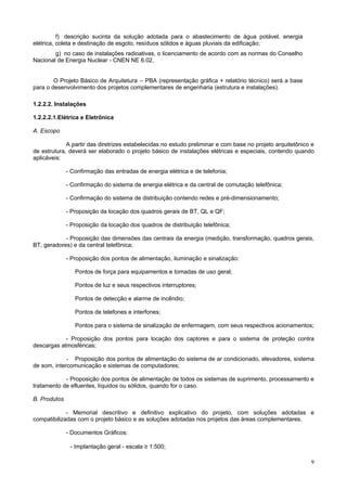 9
f) descrição sucinta da solução adotada para o abastecimento de água potável, energia
elétrica, coleta e destinação de esgoto, resíduos sólidos e águas pluviais da edificação;
g) no caso de instalações radioativas, o licenciamento de acordo com as normas do Conselho
Nacional de Energia Nuclear - CNEN NE 6.02.
O Projeto Básico de Arquitetura – PBA (representação gráfica + relatório técnico) será a base
para o desenvolvimento dos projetos complementares de engenharia (estrutura e instalações).
1.2.2.2. Instalações
1.2.2.2.1.Elétrica e Eletrônica
A. Escopo
A partir das diretrizes estabelecidas no estudo preliminar e com base no projeto arquitetônico e
de estrutura, deverá ser elaborado o projeto básico de instalações elétricas e especiais, contendo quando
aplicáveis:
- Confirmação das entradas de energia elétrica e de telefonia;
- Confirmação do sistema de energia elétrica e da central de comutação telefônica;
- Confirmação do sistema de distribuição contendo redes e pré-dimensionamento;
- Proposição da locação dos quadros gerais de BT, QL e QF;
- Proposição da locação dos quadros de distribuição telefônica;
- Proposição das dimensões das centrais da energia (medição, transformação, quadros gerais,
BT, geradores) e da central telefônica;
- Proposição dos pontos de alimentação, iluminação e sinalização:
Pontos de força para equipamentos e tomadas de uso geral;
Pontos de luz e seus respectivos interruptores;
Pontos de detecção e alarme de incêndio;
Pontos de telefones e interfones;
Pontos para o sistema de sinalização de enfermagem, com seus respectivos acionamentos;
- Proposição dos pontos para locação dos captores e para o sistema de proteção contra
descargas atmosféricas;
- Proposição dos pontos de alimentação do sistema de ar condicionado, elevadores, sistema
de som, intercomunicação e sistemas de computadores;
- Proposição dos pontos de alimentação de todos os sistemas de suprimento, processamento e
tratamento de efluentes, líquidos ou sólidos, quando for o caso.
B. Produtos
- Memorial descritivo e definitivo explicativo do projeto, com soluções adotadas e
compatibilizadas com o projeto básico e as soluções adotadas nos projetos das áreas complementares.
- Documentos Gráficos:
- Implantação geral - escala ≥ 1:500;
 