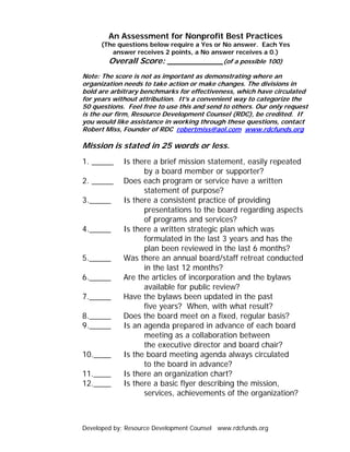 An Assessment for Nonprofit Best Practices
      (The questions below require a Yes or No answer. Each Yes
         answer receives 2 points, a No answer receives a 0.)
        Overall Score: ___________(of a possible 100)
Note: The score is not as important as demonstrating where an
organization needs to take action or make changes. The divisions in
bold are arbitrary benchmarks for effectiveness, which have circulated
for years without attribution. It’s a convenient way to categorize the
50 questions. Feel free to use this and send to others. Our only request
is the our firm, Resource Development Counsel (RDC), be credited. If
you would like assistance in working through these questions, contact
Robert Miss, Founder of RDC robertmiss@aol.com www.rdcfunds.org

Mission is stated in 25 words or less.
1. _____     Is there a brief mission statement, easily repeated
                   by a board member or supporter?
2. _____     Does each program or service have a written
                   statement of purpose?
3._____      Is there a consistent practice of providing
                   presentations to the board regarding aspects
                   of programs and services?
4._____      Is there a written strategic plan which was
                   formulated in the last 3 years and has the
                   plan been reviewed in the last 6 months?
5._____      Was there an annual board/staff retreat conducted
                   in the last 12 months?
6._____      Are the articles of incorporation and the bylaws
                   available for public review?
7._____      Have the bylaws been updated in the past
                   five years? When, with what result?
8._____      Does the board meet on a fixed, regular basis?
9._____      Is an agenda prepared in advance of each board
                   meeting as a collaboration between
                   the executive director and board chair?
10.____      Is the board meeting agenda always circulated
                   to the board in advance?
11.____      Is there an organization chart?
12.____      Is there a basic flyer describing the mission,
                   services, achievements of the organization?



Developed by: Resource Development Counsel www.rdcfunds.org
 