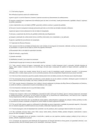 3.1.2. Da Gerência Superior.
São atribuições da gerência superior do estabelecimento:
a) prever e prover os recursos financeiros, humanos e materiais necessários ao funcionamento do estabelecimento;
b) assegurar condições para o cumprimento das atribuições gerais de todos os envolvidos, visando prioritariamente a qualidade, eficácia e segurança
do produto manipulado;
c) estar comprometido com as atividades de BPMF, garantindo a melhoria contínua e a garantia da qualidade;
d) favorecer e incentivar programa de educação permanente para todos os envolvidos nas atividades realizadas na farmácia;
e) gerenciar aspectos técnico-administrativos das atividades de manipulação;
f) zelar para o cumprimento das diretrizes de qualidade estabelecidas neste Regulamento;
g) assegurar a atualização dos conhecimentos técnico-científicos relacionados com a manipulação e a sua aplicação;
h) garantir a qualidade dos procedimentos de manipulação.
3.2. Capacitação dos Recursos Humanos.
Todo o pessoal envolvido nas atividades da farmácia deve estar incluído em um programa de treinamento, elaborado com base em um levantamento
de necessidades e os registros devem dispor no mínimo das seguintes informações:
a) documentação sobre as atividades de capacitação realizadas;
b) data da realização e carga horária;
c) conteúdo ministrado;
d) trabalhadores treinados e suas respectivas assinaturas;
e) identificação da equipe que os treinou em cada atividade específica.
3.2.1. Todo o pessoal, inclusive de limpeza e manutenção, deve ser motivado e receber treinamento inicial e continuado, incluindo instruções de
higiene, saúde, conduta e elementos básicos em microbiologia, relevantes para a manutenção dos padrões de limpeza ambiental e qualidade dos
produtos.
3.2.2. Visitantes e pessoas não treinadas somente devem ter acesso às salas de manipulação quando estritamente necessário e se previamente
informadas sobre a conduta, higiene pessoal e uso de vestimentas protetoras, além de acompanhadas obrigatoriamente por pessoal autorizado.
3.2.3. Devem ser feitos treinamentos específicos quando a farmácia desenvolver atividades constantes dos diferentes anexos desta Resolução.
3.2.4. Nos treinamentos devem ser incluídos: procedimentos a serem adotados em caso de acidente ou incidente; informações quanto à existência de
riscos no desenvolvimento das atividades, suas causas e medidas preventivas apropriadas.
3.2.5. Todo o pessoal, durante os treinamentos, deve conhecer e discutir amplamente os princípios das Boas Práticas de Manipulação em Farmácias,
no sentido de melhorar a compreensão de Garantia da Qualidade por toda a equipe.
3.2.6. Os treinamentos realizados devem ter sua efetividade avaliada.
3.3. Saúde, Higiene, Vestuário e Conduta.
A farmácia deve assegurar a todos os seus trabalhadores a promoção da saúde e prevenção de acidentes, agravos e doenças ocupacionais, priorizando
as medidas promocionais e preventivas, em nível coletivo, de acordo com as características do estabelecimento e seus fatores de risco, cumprindo
Normas Regulamentares (NR) sobre Segurança e Medicina do Trabalho.
3.3.1. A admissão dos funcionários deve ser precedida de exames médicos, sendo obrigatória a realização de avaliações médicas periódicas de todos
os funcionários da farmácia, atendendo ao Programa de Controle Médico de Saúde Ocupacional (PCMSO).
3.3.2. Em caso de lesão exposta, suspeita ou confirmação de enfermidade que possa comprometer a qualidade da preparação magistral, o funcionário
deve ser afastado temporária ou definitivamente de suas atividades, obedecendo à legislação específica.
3.3.3. Na área de pesagem e salas de manipulação não é permitido o uso de cosméticos, jóias ou quaisquer objetos de adorno de uso pessoal.
3.3.4. Não é permitido conversar, fumar, comer, beber, mascar, manter plantas, alimentos, bebidas, produtos fumígenos, medicamentos e objetos
pessoais nas salas de pesagem e manipulação.
3.3.5. Todos os empregados devem ser instruídos e incentivados a reportar aos seus superiores imediatos qualquer condição de risco relativa ao
produto, ambiente, equipamento ou pessoal.
3.3.6. As farmácias são responsáveis pela distribuição dos Equipamentos de Proteção Individual de forma gratuita, em quantidade suficiente e com
reposição periódica, além da orientação quanto ao uso, manutenção, conservação e descarte.
 
