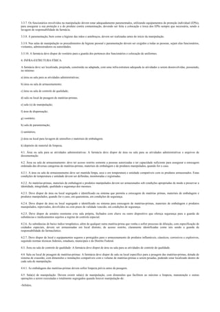 3.3.7. Os funcionários envolvidos na manipulação devem estar adequadamente paramentados, utilizando equipamentos de proteção individual (EPIs),
para assegurar a sua proteção e a do produto contra contaminação, devendo ser feita a colocação e troca dos EPIs sempre que necessária, sendo a
lavagem de responsabilidade da farmácia.
3.3.8. A paramentação, bem como a higiene das mãos e antebraços, devem ser realizadas antes do início da manipulação.
3.3.9. Nas salas de manipulação os procedimentos de higiene pessoal e paramentação devem ser exigidos a todas as pessoas, sejam elas funcionários,
visitantes, administradores ou autoridades.
3.3.10. A farmácia deve dispor de vestiário para a guarda dos pertences dos funcionários e colocação de uniformes.
4. INFRA-ESTRUTURA FÍSICA.
A farmácia deve ser localizada, projetada, construída ou adaptada, com uma infra-estrutura adequada às atividades a serem desenvolvidas, possuindo,
no mínimo:
a) área ou sala para as atividades administrativas;
b) área ou sala de armazenamento;
c) área ou sala de controle de qualidade;
d) sala ou local de pesagem de matérias-primas;
e) sala (s) de manipulação;
f) área de dispensação;
g) vestiário;
h) sala de paramentação;
i) sanitários;
j) área ou local para lavagem de utensílios e materiais de embalagem;
k) depósito de material de limpeza.
4.1. Área ou sala para as atividades administrativas: A farmácia deve dispor de área ou sala para as atividades administrativas e arquivos de
documentação.
4.2. Área ou sala de armazenamento: deve ter acesso restrito somente a pessoas autorizadas e ter capacidade suficiente para assegurar a estocagem
ordenada das diversas categorias de matérias-primas, materiais de embalagem e de produtos manipulados, quando for o caso.
4.2.1. A área ou sala de armazenamento deve ser mantida limpa, seca e em temperatura e umidade compatíveis com os produtos armazenados. Estas
condições de temperatura e umidade devem ser definidas, monitoradas e registradas.
4.2.2. As matérias-primas, materiais de embalagem e produtos manipulados devem ser armazenados sob condições apropriadas de modo a preservar a
identidade, integridade, qualidade e segurança dos mesmos.
4.2.3. Deve dispor de área ou local segregado e identificado ou sistema que permita a estocagem de matérias primas, materiais de embalagem e
produtos manipulados, quando for o caso, em quarentena, em condições de segurança.
4.2.4. Deve dispor de área ou local segregado e identificado ou sistema para estocagem de matérias-primas, materiais de embalagem e produtos
manipulados, reprovados, devolvidos ou com prazo de validade vencido, em condições de segurança.
4.2.5. Deve dispor de armário resistente e/ou sala própria, fechados com chave ou outro dispositivo que ofereça segurança para a guarda de
substâncias e medicamentos sujeitos a regime de controle especial.
4.2.6. As substâncias de baixo índice terapêutico, além de qualquer outra matéria-prima que venha a sofrer processo de diluição, com especificação de
cuidados especiais, devem ser armazenadas em local distinto, de acesso restrito, claramente identificadas como tais sendo a guarda de
responsabilidade do farmacêutico.
4.2.7. Deve dispor de local e equipamentos seguros e protegidos para o armazenamento de produtos inflamáveis, cáusticos, corrosivos e explosivos,
seguindo normas técnicas federais, estaduais, municipais e do Distrito Federal.
4.3. Área ou sala de controle de qualidade: A farmácia deve dispor de área ou sala para as atividades de controle de qualidade.
4.4. Sala ou local de pesagem de matérias-primas: A farmácia deve dispor de sala ou local específico para a pesagem das matérias-primas, dotada de
sistema de exaustão, com dimensões e instalações compatíveis com o volume de matérias-primas a serem pesadas, podendo estar localizado dentro de
cada sala de manipulação.
4.4.1. As embalagens das matérias-primas devem sofrer limpeza prévia antes da pesagem.
4.5. Sala(s) de manipulação: Devem existir sala(s) de manipulação, com dimensões que facilitem ao máximo a limpeza, manutenção e outras
operações a serem executadas e totalmente segregados quando houver manipulação de:
-Sólidos;
 