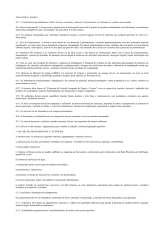 -Semi-sólidos e líquidos;
4.5.1. A manipulação de substâncias voláteis, tóxicas, corrosivas, cáusticas e irritantes deve ser realizada em capelas com exaustão.
4.6. Área de dispensação: A farmácia deve possuir área de dispensação com local de guarda de produtos manipulados e/ou fracionados racionalmente
organizado, protegido do calor, da umidade e da ação direta dos raios solares.
4.6.1. Os produtos manipulados que contenham substâncias sujeitas a controle especial devem ser mantidos nas condições previstas no item 4.2.5.
deste anexo.
4.7. Sala de Paramentação: A farmácia deve dispor de sala destinada à paramentação, ventilada, preferencialmente com dois ambientes (barreira
sujo/limpo) e servindo como acesso às áreas de pesagem e manipulação. Na sala de paramentação ou junto a ela deve haver lavatório com provisão de
sabonete líquido e anti-séptico, além de recurso para secagem das mãos. Este lavatório deve ser de uso exclusivo para o processo de paramentação.
4.8. Sanitários: Os sanitários e os vestiários devem ser de fácil acesso e não devem ter comunicação direta com as áreas de armazenamento,
manipulação e controle da qualidade. Os sanitários devem dispor de toalha de uso individual (descartável), detergente líquido, lixeira identificada com
pedal e tampa.
4.9. Área ou local para lavagem de utensílios e materiais de embalagem: A farmácia deve dispor de área específica para lavagem de materiais de
embalagem e de utensílios utilizados na manipulação, sendo permitida a lavagem em local dentro do próprio laboratório de manipulação, desde que
estabelecida por procedimento escrito e em horário distinto do das atividades de manipulação.
4.10. Depósito de Material de Limpeza (DML): Os materiais de limpeza e germicidas em estoque devem ser armazenados em área ou local
especificamente designado e identificado, podendo a lavagem deste material ser feita neste local.
4.11. Os ambientes de armazenamento, manipulação e do controle de qualidade devem ser protegidos contra a entrada de aves, insetos, roedores ou
outros animais e poeira.
4.12. A farmácia deve dispor de “Programa de Controle Integrado de Pragas e Vetores”, com os respectivos registros, devendo a aplicação dos
produtos ser realizada por empresa licenciada para este fim perante os órgãos competentes.
4.13. Os ambientes devem possuir superfícies internas (pisos, paredes e teto) lisas e impermeáveis, sem rachaduras, resistentes aos agentes
sanitizantes e facilmente laváveis.
4.14. As áreas e instalações devem ser adequadas e suficientes ao desenvolvimento das operações, dispondo de todos os equipamentos e materiais de
forma organizada e racional, evitando os riscos de contaminação, misturas de componentes e garantindo a seqüência das operações.
4.15. Os ralos devem ser sifonados e com tampas escamoteáveis.
4.16. A iluminação e ventilação devem ser compatíveis com as operações e com os materiais manuseados.
4.17. As salas de descanso e refeitório, quando existentes, devem estar separadas dos demais ambientes.
4.18. Devem existir sistemas / equipamentos para combate a incêndio, conforme legislação específica.
5. MATERIAIS, EQUIPAMENTOS E UTENSÍLIOS
A farmácia deve ser dotada dos seguintes materiais, equipamentos e utensílios básicos:
a) balança (s) de precisão, devidamente calibrada, com registros e instalada em local que ofereça segurança e estabilidade;
b) pesos padrão rastreáveis;
c) vidraria verificada contra um padrão calibrado ou adquirida de fornecedores credenciados pelos Laboratórios da Rede Brasileira de Calibração,
quando for o caso;
d) sistema de purificação de água;
e) refrigerador para a conservação de produtos termolábeis;
f) termômetros e higrômetros;
g) bancadas revestidas de material liso, resistente e de fácil limpeza;
h) lixeiras com tampa, pedal e saco plástico, devidamente identificadas;
i) armário fechado, de material liso, resistente e de fácil limpeza, ou outro dispositivo equivalente para guarda de matérias-primas e produtos
fotolábeis e/ou sensíveis à umidade.
5.1. Localização e instalação dos equipamentos.
Os equipamentos devem ser instalados e localizados de forma a facilitar a manutenção, e mantidos de forma adequada às suas operações.
5.1.1. A farmácia deve dispor de equipamentos, utensílios e vidraria em quantidade suficiente para atender à demanda do estabelecimento e garantir
material limpo, desinfetado ou esterilizado.
5.1.2. As tubulações expostas devem estar identificadas, de acordo com norma específica.
 