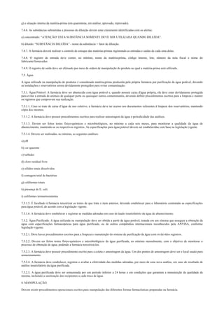 g) a situação interna da matéria-prima (em quarentena, em análise, aprovado, reprovado).
7.4.6. As substâncias submetidas a processo de diluição devem estar claramente identificadas com os alertas:
a) concentrado: “ATENÇÃO! ESTA SUBSTÂNCIA SOMENTE DEVE SER UTILIZADA QUANDO DILUÍDA”.
b) diluído: “SUBSTÂNCIA DILUÍDA” - nome da substância + fator de diluição.
7.4.7. A farmácia deverá realizar o controle de estoque das matérias-primas registrando as entradas e saídas de cada uma delas.
7.4.8. O registro de entrada deve conter, no mínimo, nome da matéria-prima, código interno, lote, número da nota fiscal e nome do
fabricante/fornecedor.
7.4.9. O registro de saída deve ser efetuado por meio da ordem de manipulação do produto no qual a matéria-prima será utilizada.
7.5. Água.
A água utilizada na manipulação de produtos é considerada matéria-prima produzida pela própria farmácia por purificação da água potável, devendo
as instalações e reservatórios serem devidamente protegidos para evitar contaminação.
7.5.1. Água Potável: A farmácia deve ser abastecida com água potável e, quando possuir caixa d'água própria, ela deve estar devidamente protegida
para evitar a entrada de animais de qualquer porte ou quaisquer outros contaminantes, devendo definir procedimentos escritos para a limpeza e manter
os registros que comprovem sua realização.
7.5.1.1. Caso se trate de caixa d’água de uso coletivo, a farmácia deve ter acesso aos documentos referentes à limpeza dos reservatórios, mantendo
cópia dos mesmos.
7.5.1.2. A farmácia deve possuir procedimentos escritos para realizar amostragem da água e periodicidade das análises.
7.5.1.3. Devem ser feitos testes físico-químicos e microbiológicos, no mínimo a cada seis meses, para monitorar a qualidade da água de
abastecimento, mantendo-se os respectivos registros. As especificações para água potável devem ser estabelecidas com base na legislação vigente.
7.5.1.4. Devem ser realizadas, no mínimo, as seguintes análises:
a) pH
b) cor aparente
c) turbidez
d) cloro residual livre
e) sólidos totais dissolvidos
f) contagem total de bactérias
g) coliformes totais
h) presença de E. coli.
i) coliformes termorresistentes
7.5.1.5. É facultado à farmácia terceirizar os testes de que trata o item anterior, devendo estabelecer para o laboratório contratado as especificações
para água potável, de acordo com a legislação vigente.
7.5.1.6. A farmácia deve estabelecer e registrar as medidas adotadas em caso de laudo insatisfatório da água de abastecimento.
7.5.2. Água Purificada: A água utilizada na manipulação deve ser obtida a partir da água potável, tratada em um sistema que assegure a obtenção da
água com especificações farmacopéicas para água purificada, ou de outros compêndios internacionais reconhecidos pela ANVISA, conforme
legislação vigente.
7.5.2.1. Deve haver procedimentos escritos para a limpeza e manutenção do sistema de purificação da água com os devidos registros.
7.5.2.2. Devem ser feitos testes físico-químicos e microbiológicos da água purificada, no mínimo mensalmente, com o objetivo de monitorar o
processo de obtenção de água, podendo a farmácia terceirizá-los.
7.5.2.3. A farmácia deve possuir procedimento escrito para a coleta e amostragem da água. Um dos pontos de amostragem deve ser o local usado para
armazenamento.
7.5.2.4. A farmácia deve estabelecer, registrar e avaliar a efetividade das medidas adotadas, por meio de uma nova análise, em caso de resultado de
análise insatisfatório da água purificada.
7.5.2.5. A água purificada deve ser armazenada por um período inferior a 24 horas e em condições que garantam a manutenção da qualidade da
mesma, incluindo a sanitização dos recipientes a cada troca de água.
8. MANIPULAÇÃO.
Devem existir procedimentos operacionais escritos para manipulação das diferentes formas farmacêuticas preparadas na farmácia.
 