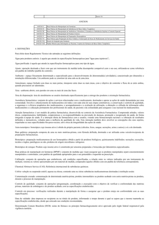 Anexo VI
ANEXOS
ANEXO I Boas Práticas de Manipulação em Farmácias
ANEXO II Boas Práticas de Manipulação de Substâncias de Baixo Índice Terapêutico
ANEXO III Boas Práticas de Manipulação de Antibióticos, Hormônios, Citostáticos e Substâncias Sujeitas a Controle Especial
ANEXO IV Boas Práticas de Manipulação de Produtos Estéreis
ANEXO V Boas Práticas de Manipulação de Preparações Homeopáticas
ANEXO VI Boas Práticas para Preparação de Dose Unitária e Unitarização de Doses de Medicamento em Serviços de Saúde
ANEXO VII Roteiro de Inspeção para Farmácia
ANEXO VIII Padrão Mínimo para Informações ao Paciente, Usuários de Fármacos de Baixo Índice Terapêutico
4. DEFINIÇÕES
Para efeito deste Regulamento Técnico são adotadas as seguintes definições:
Água para produtos estéreis: é aquela que atende às especificações farmacopéicas para "água para injetáveis”;.
Água purificada: é aquela que atende às especificações farmacopéicas para este tipo de água.
Ajuste: operação destinada a fazer com que um instrumento de medida tenha desempenho compatível com o seu uso, utilizando-se como referência
um padrão de trabalho (padrão de controle).
Ambiente - espaço fisicamente determinado e especializado para o desenvolvimento de determinada(s) atividade(s), caracterizado por dimensões e
instalações diferenciadas. Um ambiente pode se constituir de uma sala ou de uma área.
Antecâmara: espaço fechado com duas ou mais portas, interposto entre duas ou mais áreas, com o objetivo de controlar o fluxo de ar entre ambas,
quando precisarem ser adentradas.
Área - ambiente aberto, sem paredes em uma ou mais de uma das faces.
Área de dispensação: área de atendimento ao usuário destinada especificamente para a entrega dos produtos e orientação farmacêutica.
Assistência farmacêutica: conjunto de ações e serviços relacionadas com o medicamento, destinadas a apoiar as ações de saúde demandadas por uma
comunidade. Envolve o abastecimento de medicamentos em todas e em cada uma de suas etapas constitutivas, a conservação e controle de qualidade,
a segurança e a eficácia terapêutica dos medicamentos, o acompanhamento e a avaliação da utilização, a obtenção e a difusão de informação sobre
medicamentos e a educação permanente dos profissionais de saúde, do paciente e da comunidade para assegurar o uso racional de medicamentos.
Atenção farmacêutica: é um modelo de prática farmacêutica, desenvolvida no contexto da Assistência Farmacêutica. Compreende atitudes, valores
éticos, comportamentos, habilidades, compromissos e co-responsabilidades na prevenção de doenças, promoção e recuperação da saúde, de forma
integrada à equipe de saúde. É a interação direta do farmacêutico com o usuário, visando uma farmacoterapia racional e a obtenção de resultados
definidos e mensuráveis, voltados para a melhoria da qualidade de vida. Esta interação também deve envolver as concepções dos seus sujeitos,
respeitadas as suas especificidades bio-psico-sociais, sob a ótica da integralidade das ações de saúde.
Auto-isoterápico: bioterápico cujo insumo ativo é obtido do próprio paciente (cálculos, fezes, sangue, secreções, urina e outros) e só a ele destinado.
Base galênica: preparação composta de uma ou mais matérias-primas, com fórmula definida, destinada a ser utilizada como veículo/excipiente de
preparações farmacêuticas.
Bioterápico: preparação medicamentosa de uso homeopático obtida a partir de produtos biológicos, quimicamente indefinidos: secreções, excreções,
tecidos e órgãos, patológicos ou não, produtos de origem microbiana e alérgenos.
Bioterápico de estoque: Produto cujo insumo ativo é constituído por amostras preparadas e fornecidas por laboratórios especializados.
Boas práticas de manipulação em farmácias (BPMF): conjunto de medidas que visam assegurar que os produtos manipulados sejam consistentemente
manipulados e controlados, com padrões de qualidade apropriados para o uso pretendido e requerido na prescrição.
Calibração: conjunto de operações que estabelecem, sob condições especificadas, a relação entre os valores indicados por um instrumento de
medição, sistema ou valores apresentados por um material de medida, comparados àqueles obtidos com um padrão de referência correspondente.
Chemical Abstracts Service (CAS): Referência internacional de substâncias químicas.
Colírio: solução ou suspensão estéril, aquosa ou oleosa, contendo uma ou várias substâncias medicamentosas destinadas à instilação ocular.
Contaminação cruzada: contaminação de determinada matéria-prima, produto intermediário ou produto acabado com outra matéria-prima ou produto,
durante o processo de manipulação.
Controle de qualidade: conjunto de operações (programação, coordenação e execução) com o objetivo de verificar a conformidade das matérias
primas, materiais de embalagem e do produto acabado, com as especificações estabelecidas.
Controle em processo: verificações realizadas durante a manipulação de forma a assegurar que o produto esteja em conformidade com as suas
especificações.
Data de validade: data impressa no recipiente ou no rótulo do produto, informando o tempo durante o qual se espera que o mesmo mantenha as
especificações estabelecidas, desde que estocado nas condições recomendadas.
Denominação Comum Brasileira (DCB): nome do fármaco ou princípio farmacologicamente ativo aprovado pelo órgão federal responsável pela
vigilância sanitária.
 