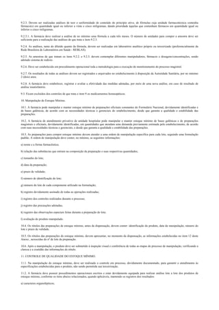 9.2.3. Devem ser realizadas análises de teor e uniformidade de conteúdo do princípio ativo, de fórmulas cuja unidade farmacotécnica contenha
fármaco(s) em quantidade igual ou inferior a vinte e cinco miligramas, dando prioridade àquelas que contenham fármacos em quantidade igual ou
inferior a cinco miligramas.
9.2.3.1. A farmácia deve realizar a análise de no mínimo uma fórmula a cada três meses. O número de unidades para compor a amostra deve ser
suficiente para a realização das análises de que trata o item 9.2.3.
9.2.4. As análises, tanto do diluído quanto da fórmula, devem ser realizadas em laboratório analítico próprio ou terceirizado (preferencialmente da
Rede Brasileira de Laboratórios em Saúde - REBLAS).
9.2.5. As amostras de que tratam os itens 9.2.2. e 9.2.3. devem contemplar diferentes manipuladores, fármacos e dosagens/concentrações, sendo
adotado sistema de rodízio.
9.2.6. Deve ser estabelecido em procedimento operacional toda a metodologia para a execução do monitoramento do processo magistral.
9.2.7. Os resultados de todas as análises devem ser registrados e arquivados no estabelecimento à disposição da Autoridade Sanitária, por no mínimo
2 (dois) anos.
9.2.8. A farmácia deve estabelecer, registrar e avaliar a efetividade das medidas adotadas, por meio de uma nova análise, em caso de resultado de
análise insatisfatório.
9.3. Ficam excluídos dos controles de que trata o item 9 os medicamentos homeopáticos.
10. Manipulação do Estoque Mínimo.
10.1. A farmácia pode manipular e manter estoque mínimo de preparações oficinais constantes do Formulário Nacional, devidamente identificadas e
de bases galênicas, de acordo com as necessidades técnicas e gerenciais do estabelecimento, desde que garanta a qualidade e estabilidade das
preparações.
10.2. A farmácia de atendimento privativo de unidade hospitalar pode manipular e manter estoque mínimo de bases galênicas e de preparações
magistrais e oficinais, devidamente identificadas, em quantidades que atendam uma demanda previamente estimada pelo estabelecimento, de acordo
com suas necessidades técnicas e gerenciais, e desde que garanta a qualidade e estabilidade das preparações.
10.3. As preparações para compor estoque mínimo devem atender a uma ordem de manipulação específica para cada lote, seguindo uma formulação
padrão. A ordem de manipulação deve conter, no mínimo, as seguintes informações:
a) nome e a forma farmacêutica;
b) relação das substâncias que entram na composição da preparação e suas respectivas quantidades;
c) tamanho do lote;
d) data da preparação;
e) prazo de validade;
f) número de identificação do lote;
g) número do lote de cada componente utilizado na formulação;
h) registro devidamente assinado de todas as operações realizadas;
i) registro dos controles realizados durante o processo;
j) registro das precauções adotadas;
k) registro das observações especiais feitas durante a preparação do lote;
l) avaliação do produto manipulado.
10.4. Os rótulos das preparações de estoque mínimo, antes da dispensação, devem conter: identificação do produto, data da manipulação, número do
lote e prazo de validade.
10.5. Os rótulos das preparações do estoque mínimo, devem apresentar, no momento da dispensação, as informações estabelecidas no item 12 deste
Anexo , acrescidas do nº de lote da preparação.
10.6. Após a manipulação, o produto deve ser submetido à inspeção visual e conferência de todas as etapas do processo de manipulação, verificando a
clareza e a exatidão das informações do rótulo.
11. CONTROLE DE QUALIDADE DO ESTOQUE MÍNIMO.
11.1. Na manipulação do estoque mínimo, deve ser realizado o controle em processo, devidamente documentado, para garantir o atendimento às
especificações estabelecidas para o produto, não sendo permitida sua terceirização.
11.2. A farmácia deve possuir procedimentos operacionais escritos e estar devidamente equipada para realizar análise lote a lote dos produtos de
estoque mínimo, conforme os itens abaixo relacionados, quando aplicáveis, mantendo os registros dos resultados:
a) caracteres organolépticos;
 