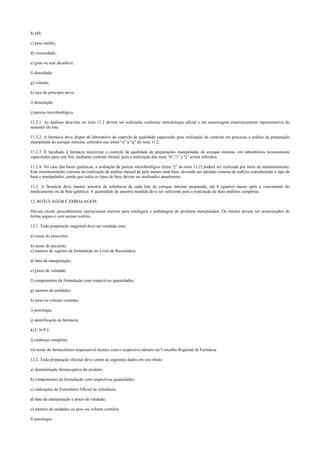 b) pH;
c) peso médio;
d) viscosidade;
e) grau ou teor alcoólico;
f) densidade;
g) volume;
h) teor do princípio ativo;
i) dissolução;
j) pureza microbiológica.
11.2.1. As análises descritas no item 11.2 devem ser realizadas conforme metodologia oficial e em amostragem estatisticamente representativa do
tamanho do lote.
11.2.2. A farmácia deve dispor de laboratório de controle de qualidade capacitado para realização de controle em processo e análise da preparação
manipulada do estoque mínimo, referidos nas letras “a” a “g” do item 11.2.
11.2.3. É facultado à farmácia terceirizar o controle de qualidade de preparações manipuladas do estoque mínimo, em laboratórios tecnicamente
capacitados para este fim, mediante contrato formal, para a realização dos itens “h”,“i” e “j” acima referidos.
11.2.4. No caso das bases galênicas, a avaliação da pureza microbiológica (letra “j” do item 11.2) poderá ser realizada por meio de monitoramento.
Este monitoramento consiste na realização de análise mensal de pelo menos uma base, devendo ser adotado sistema de rodízio considerando o tipo de
base e manipulador, sendo que todos os tipos de base devem ser analisados anualmente.
11.3. A farmácia deve manter amostra de referência de cada lote de estoque mínimo preparado, até 4 (quatro) meses após o vencimento do
medicamento ou da base galênica. A quantidade de amostra mantida deve ser suficiente para a realização de duas análises completas.
12. ROTULAGEM E EMBALAGEM.
Devem existir procedimentos operacionais escritos para rotulagem e embalagem de produtos manipulados. Os rótulos devem ser armazenados de
forma segura e com acesso restrito.
12.1. Toda preparação magistral deve ser rotulada com:
a) nome do prescritor;
b) nome do paciente;
c) número de registro da formulação no Livro de Receituário;
d) data da manipulação;
e) prazo de validade;
f) componentes da formulação com respectivas quantidades;
g) número de unidades;
h) peso ou volume contidos;
i) posologia;
j) identificação da farmácia;
k) C.N.P.J;
l) endereço completo;
m) nome do farmacêutico responsável técnico com o respectivo número no Conselho Regional de Farmácia.
12.2. Toda preparação oficinal deve conter os seguintes dados em seu rótulo:
a) denominação farmacopéica do produto;
b) componentes da formulação com respectivas quantidades;
c) indicações do Formulário Oficial de referência;
d) data de manipulação e prazo de validade;
e) número de unidades ou peso ou volume contidos
f) posologia;
 