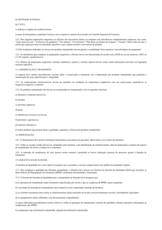 g) identificação da farmácia;
h) C.N.P.J.;
i) endereço completo do estabelecimento;
j) nome do farmacêutico responsável técnico com o respectivo número de inscrição no Conselho Regional de Farmácia.
12.3. Para algumas preparações magistrais ou oficinais são necessários rótulos ou etiquetas com advertências complementares impressas, tais como:
"Agite antes de usar", "Conservar em geladeira", "Uso interno", "Uso Externo", "Não deixe ao alcance de crianças", "Veneno"; Diluir antes de usar; e
outras que sejam previstas em legislação específica e que venham auxiliar o uso correto do produto.
12.4 Os recipientes utilizados no envase dos produtos manipulados devem garantir a estabilidade físico-química e microbiológica da preparação.
12.5. As substâncias que compõem as preparações magistrais e oficinais devem ser denominadas de acordo com a DCB ou, na sua ausência, a DCI ou
o CAS vigentes, quando houver.
12.6. Rótulos de preparações magistrais contendo substâncias sujeitas a controle especial devem conter ainda informações previstas em legislação
sanitária específica.
13. CONSERVAÇÃO E TRANSPORTE.
A empresa deve manter procedimentos escritos sobre a conservação e transporte, até a dispensação dos produtos manipulados que garantam a
manutenção das suas especificações e integridade.
13.1. Os medicamentos termossensíveis devem ser mantidos em condições de temperatura compatíveis com sua conservação, mantendo-se os
respectivos registros e controles.
13.2. Os produtos manipulados não devem ser armazenados ou transportados com os seguintes materiais:
a) alimentos e materiais perecíveis;
b) animais;
c) solventes orgânicos;
d) gases;
e) substâncias corrosivas ou tóxicas;
f) pesticidas e agrotóxicos;
g) materiais radioativos;
h) outros produtos que possam afetar a qualidade, segurança e eficácia dos produtos manipulados.
14. DISPENSAÇÃO.
14.1. O farmacêutico deve prestar orientação farmacêutica necessárias aos pacientes, objetivando o uso correto dos produtos.
14.2. Todas as receitas aviadas devem ser carimbadas pela farmácia, com identificação do estabelecimento, data da dispensação e número de registro
da manipulação, de forma a comprovar o aviamento.
14.3. A repetição de atendimento de uma mesma receita somente é permitida se houver indicação expressa do prescritor quanto à duração do
tratamento.
15. GARANTIA DA QUALIDADE.
A Garantia da Qualidade tem como objetivo assegurar que os produtos e serviços estejam dentro dos padrões de qualidade exigidos.
15.1. Para assegurar a qualidade das fórmulas manipuladas, a farmácia deve possuir um Sistema de Garantia da Qualidade (SGQ) que incorpore as
Boas Práticas de Manipulação em Farmácias (BPMF), totalmente documentado e monitorado.
15.2. O Sistema de Garantia da Qualidade para a manipulação de fórmulas deve assegurar que:
a) as operações de manipulação sejam claramente especificadas por escrito e que as exigências de BPMF sejam cumpridas;
b) a aceitação de demanda de manipulações seja compatível com a capacidade instalada da farmácia;
c) os controles necessários para avaliar as matérias-primas sejam realizados de acordo com procedimentos escritos e devidamente registrados;
d) os equipamentos sejam calibrados, com documentação comprobatória;
e) sejam elaborados procedimentos escritos relativos a todas as operações de manipulação, controle de qualidade e demais operações relacionadas ao
cumprimento das BPMF;
f) a preparação seja corretamente manipulada, segundo procedimentos apropriados;
 