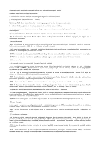 g) a preparação seja manipulada e conservada de forma que a qualidade da mesma seja mantida;
h) todos os procedimentos escritos sejam cumpridos;
i) sejam realizadas auditorias internas de modo a assegurar um processo de melhoria contínua;
j) exista um programa de treinamento inicial e contínuo;
k) exista a proibição de uso de cosméticos, jóias e acessórios para o pessoal nas salas de pesagem e manipulação;
l) a padronização dos excipientes das formulações seja embasada em critérios técnico-científicos;
m) exista um sistema controlado, informatizado ou não, para arquivamento dos documentos exigidos para substâncias e medicamentos sujeitos a
controle especial;
n) sejam estabelecidos prazos de validade, assim como as instruções de uso e de armazenamento das fórmulas manipuladas.
15.3. O estabelecimento deve possuir Manual de Boas Práticas de Manipulação apresentando as diretrizes empregadas pela empresa para o
gerenciamento da qualidade.
15.4. Prazo de validade.
15.4.1. A determinação do prazo de validade deve ser baseada na avaliação físico-química das drogas e considerações sobre a sua estabilidade.
Preferencialmente, o prazo de validade deve ser vinculado ao período do tratamento.
15.4.2. Fontes de informações sobre a estabilidade físico-química das drogas devem incluir referências de compêndios oficiais, recomendações dos
produtores das mesmas e publicações em revistas indexadas.
15.4.3. Na interpretação das informações sobre estabilidade das drogas devem ser consideradas todas as condições de armazenamento e conservação.
15.4.4. Devem ser instituídos procedimentos que definam a política da empresa quanto às matérias-primas próximas ao vencimento.
15.5. Documentação.
A documentação constitui parte essencial do Sistema de Garantia da Qualidade.
15.5.1. A licença de funcionamento expedida pela autoridade sanitária local, a Autorização de Funcionamento e, quando for o caso, a Autorização
Especial expedida pela ANVISA, devem estar afixadas em local visível, e a inspeção para concessão da licença deve levar em conta o(s) grupo(s) de
atividades para os quais a farmácia pode ser habilitada.
15.5.2. Os Livros de Receituário, Livros de Registro Específico, os balanços, as receitas, as notificações de receitas e as notas fiscais devem ser
mantidos no estabelecimento, de forma organizada, informatizada ou não.
15.5.3. Devem ser mantidos em arquivo os documentos comprobatórios de: especificações dos materiais utilizados, análise das matérias-primas,
procedimentos operacionais e respectivos registros, e relatórios de auto-inspeção.
15.5.4. A documentação deve possibilitar o rastreamento de informações para investigação de qualquer suspeita de desvio de qualidade.
15.5.5. Os documentos devem ser aprovados, assinados e datados pelo Responsável Técnico ou pessoa por ele autorizada. Qualquer alteração
introduzida deve permitir o conhecimento de seu conteúdo original e, conforme o caso, ser justificado o motivo da alteração.
15.5.6. Os dados inseridos nos documentos durante a manipulação devem ser claros, legíveis e sem rasuras.
15.5.7. Os documentos referentes à manipulação de fórmulas devem ser arquivados durante 6 (seis) meses após o vencimento do prazo de validade do
produto manipulado, ou durante 2 (dois) anos quando o produto contiver substâncias sob controle especial, podendo ser utilizado sistema de registro
eletrônico de dados ou outros meios confiáveis e legais.
15.5.8. Os demais registros para os quais não foram estipulados prazos de arquivamento devem ser mantidos pelo período de 1(um) ano.
15.6. Auto - Inspeção.
A auto-inspeção é um recurso apropriado para a constatação e avaliação do cumprimento das BPMF, realizada pela farmácia. Devem ser realizadas,
no mínimo uma vez ao ano e suas conclusões devidamente documentadas e arquivadas.
15.6.1. Com base nas conclusões das auto-inspeções devem ser estabelecidas as ações corretivas necessárias para assegurar o cumprimento das
BPMF.
15.7. Atendimento a reclamações.
Toda reclamação referente a desvio de qualidade dos produtos manipulados deve ser registrada com o nome e dados pessoais do paciente, do
prescritor, descrição do produto, número de registro da formulação no Livro de Receituário, natureza da reclamação e responsável pela reclamação,
ficando o farmacêutico responsável pela investigação, tomada de medidas corretivas e esclarecimentos ao reclamante, efetuando também os registros
das providências tomadas.
15.7.1. No caso de produtos devolvidos por motivo de desvios de qualidade comprovados, a farmácia deve comunicar à autoridade sanitária
competente.
15.7.2. A farmácia deverá afixar, de modo visível, no principal local de atendimento ao público, placa informativa contendo endereço e telefones da
autoridade sanitária local, orientando os consumidores que desejarem, encaminhar reclamações sobre produtos manipulados.
 