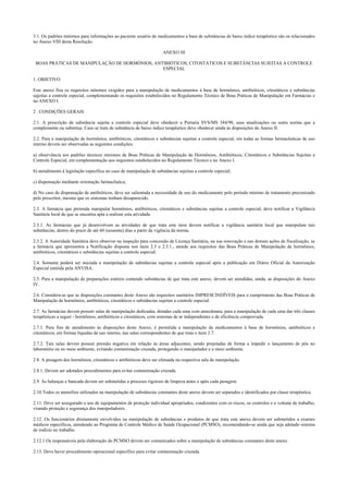 3.1. Os padrões mínimos para informações ao paciente usuário de medicamentos a base de substâncias de baixo índice terapêutico são os relacionados
no Anexo VIII desta Resolução.
ANEXO III
BOAS PRÁTICAS DE MANIPULAÇÃO DE HORMÔNIOS, ANTIBIÓTICOS, CITOSTÁTICOS E SUBSTÂNCIAS SUJEITAS A CONTROLE
ESPECIAL
1. OBJETIVO
Este anexo fixa os requisitos mínimos exigidos para a manipulação de medicamentos à base de hormônios, antibióticos, citostáticos e substâncias
sujeitas a controle especial, complementando os requisitos estabelecidos no Regulamento Técnico de Boas Práticas de Manipulação em Farmácias e
no ANEXO I.
2 . CONDIÇÕES GERAIS
2.1. A prescrição de substância sujeita a controle especial deve obedecer a Portaria SVS/MS 344/98, suas atualizações ou outra norma que a
complemente ou substitua. Caso se trate de substância de baixo índice terapêutico deve obedecer ainda às disposições do Anexo II.
2.2. Para a manipulação de hormônios, antibióticos, citostáticos e substâncias sujeitas a controle especial, em todas as formas farmacêuticas de uso
interno devem ser observadas as seguintes condições:
a) observância aos padrões técnicos mínimos de Boas Práticas de Manipulação de Hormônios, Antibióticos, Citostáticos e Substâncias Sujeitas a
Controle Especial, em complementação aos requisitos estabelecidos no Regulamento Técnico e no Anexo I.
b) atendimento à legislação específica no caso de manipulação de substâncias sujeitas a controle especial;
c) dispensação mediante orientação farmacêutica;
d) No caso de dispensação de antibióticos, deve ser salientada a necessidade de uso do medicamento pelo período mínimo de tratamento preconizado
pelo prescritor, mesmo que os sintomas tenham desaparecido.
2.3. A farmácia que pretenda manipular hormônios, antibióticos, citostáticos e substâncias sujeitas a controle especial, deve notificar a Vigilância
Sanitária local de que se encontra apta a realizar esta atividade.
2.3.1. As farmácias que já desenvolvem as atividades de que trata este item devem notificar a vigilância sanitária local que manipulam tais
substâncias, dentro do prazo de até 60 (sessenta) dias a partir da vigência da norma.
2.3.2. A Autoridade Sanitária deve observar na inspeção para concessão de Licença Sanitária, na sua renovação e nas demais ações de fiscalização, se
a farmácia que apresentou a Notificação disposta nos itens 2.3 e 2.3.1., atende aos requisitos das Boas Práticas de Manipulação de hormônios,
antibióticos, citostáticos e substâncias sujeitas a controle especial.
2.4. Somente poderá ser iniciada a manipulação de substâncias sujeitas a controle especial após a publicação em Diário Oficial da Autorização
Especial emitida pela ANVISA.
2.5. Para a manipulação de preparações estéreis contendo substâncias de que trata este anexo, devem ser atendidas, ainda, as disposições do Anexo
IV.
2.6. Considera-se que as disposições constantes deste Anexo são requisitos sanitários IMPRESCINDÍVEIS para o cumprimento das Boas Práticas de
Manipulação de hormônios, antibióticos, citostáticos e substâncias sujeitas a controle especial.
2.7. As farmácias devem possuir salas de manipulação dedicadas, dotadas cada uma com antecâmara, para a manipulação de cada uma das três classes
terapêuticas a seguir - hormônios, antibióticos e citostáticos, com sistemas de ar independentes e de eficiência comprovada.
2.7.1. Para fins de atendimento às disposições deste Anexo, é permitida a manipulação de medicamentos à base de hormônios, antibióticos e
citostáticos, em formas líquidas de uso interno, nas salas correspondentes de que trata o item 2.7.
2.7.2. Tais salas devem possuir pressão negativa em relação às áreas adjacentes, sendo projetadas de forma a impedir o lançamento de pós no
laboratório ou no meio ambiente, evitando contaminação cruzada, protegendo o manipulador e o meio ambiente.
2.8. A pesagem dos hormônios, citostáticos e antibióticos deve ser efetuada na respectiva sala de manipulação.
2.8.1. Devem ser adotados procedimentos para evitar contaminação cruzada.
2.9. As balanças e bancada devem ser submetidas a processo rigoroso de limpeza antes e após cada pesagem.
2.10.Todos os utensílios utilizados na manipulação de substâncias constantes deste anexo devem ser separados e identificados por classe terapêutica.
2.11. Deve ser assegurado o uso de equipamentos de proteção individual apropriados, condizentes com os riscos, os controles e o volume de trabalho,
visando proteção e segurança dos manipuladores.
2.12. Os funcionários diretamente envolvidos na manipulação de substâncias e produtos de que trata este anexo devem ser submetidos a exames
médicos específicos, atendendo ao Programa de Controle Médico de Saúde Ocupacional (PCMSO), recomendando-se ainda que seja adotado sistema
de rodízio no trabalho.
2.12.1.Os responsáveis pela elaboração do PCMSO devem ser comunicados sobre a manipulação de substâncias constantes deste anexo.
2.13. Deve haver procedimento operacional específico para evitar contaminação cruzada.
 