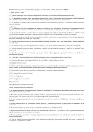 Além de atender aos requisitos descritos no item 3.2 do Anexo I, todo pessoal deve conhecer os princípios das BPMPE.
3.2. Saúde, Higiene e Conduta.
3.2.1. O acesso de pessoas às áreas de preparação de formulações estéreis deve ser restrito aos operadores diretamente envolvidos.
3.2.2. Os manipuladores de produtos estéreis devem atender a um alto nível de higiene e particularmente devem ser instruídos a lavar corretamente às
mãos e antebraços, com escovação das unhas, utilizando anti-séptico padronizado, antes de entrar na área de manipulação.
3.2.3. Os operadores que fazem a inspeção visual devem ser submetidos a exames oftalmológicos periódicos e ter intervalos de descanso freqüentes
no período de trabalho.
3.3. Vestuário
3.3.1. Os funcionários envolvidos na manipulação de preparações estéreis devem estar adequadamente uniformizados para assegurar a proteção da
preparação contra a contaminação e os uniformes devem ser trocados a cada sessão de manipulação para garantir a higiene apropriada.
3.3.2. A colocação dos uniformes e calçados, bem como a higiene preparatória para entrada nas áreas classificadas, devem ser realizadas em sala
especificamente destinada para paramentação e seguir procedimento estabelecido para evitar contaminação microbiana e por partículas.
3.3.3. Os uniformes e calçados utilizados nas áreas classificadas devem cobrir completamente o corpo, constituindo barreira à liberação de partículas
provenientes da respiração, tosse, espirro, suor, pele e cabelo.
3.3.4. O tecido dos uniformes utilizados nas áreas classificadas não deve liberar partículas ou fibras e deve proteger quanto à liberação de partículas
naturais do corpo.
3.3.5. Os uniformes usados na sala de manipulação, inclusive máscaras e luvas, devem ser estéreis e substituídos a cada sessão de manipulação.
3.3.6. Deve ser assegurado que as luvas estéreis sejam trocadas a cada duas horas de trabalho de manipulação, e sempre que sua integridade estiver
comprometida.
3.3.7. Os uniformes reutilizáveis devem ser mantidos separados, em ambiente fechado, até que sejam apropriadamente lavados e esterilizados, sob a
responsabilidade da empresa.
3.3.7.1. A lavagem e esterilização dos uniformes podem ser realizadas por empresa terceirizada, por meio de contrato formal.
3.3.8. O processo de lavagem e esterilização dos uniformes deve ser validado e seguir procedimentos escritos.
4. INFRA-ESTRUTURA FÍSICA.
4.1. A farmácia destinada à manipulação de preparações estéreis deve ser localizada, projetada e construída ou adaptada segundo padrões técnicos,
contando com uma infra-estrutura adequada às operações desenvolvidas, para assegurar a qualidade das preparações.
4.2. A farmácia deve possuir, além das áreas comuns referidas no Anexo I, no mínimo, as seguintes áreas/salas:
a) sala de limpeza, higienização e esterilização;
b) sala ou local de pesagem;
c) sala de manipulação e envase exclusiva;
d) área para revisão;
e) área para quarentena, rotulagem e embalagem;
f) sala de paramentação específica (antecâmara).
4.3. As farmácias que somente realizam reconstituição, transferência, incorporação ou fracionamento de especialidades farmacêuticas, devem atender
às disposições do item 4.2., no que couber.
4.4. Nas salas de pesagem, manipulação e envase, todas as superfícies devem ser revestidas de material resistente aos agentes sanitizantes, lisas e
impermeáveis para evitar acúmulo de partículas e microorganismos, possuindo cantos arredondados.
4.5. As salas de pesagem, manipulação e envase devem ser projetadas de modo a evitar superfícies de difícil limpeza e não podem ser usadas portas
corrediças.
4.6. Os tetos rebaixados devem ser completamente vedados para evitar a contaminação proveniente do espaço entre o teto original e o teto de
rebaixamento.
4.7. As tubulações instaladas nas salas de pesagem, manipulação e envase devem ser embutidas na parede.
4.8. Sistematicamente deve-se proceder ao controle do nível de contaminação ambiental do ar e das superfícies, através de parâmetros estabelecidos,
seguindo procedimento escrito e com registros dos resultados.
4.9. A sanitização das áreas classificadas constitui aspecto particularmente importante e por isso devem ser utilizados mais de um tipo de desinfetante,
com alternância periódica.
4.10. Deve ser procedido monitoramento periódico, através de parâmetros estabelecidos, do processo de sanitização para detectar o surgimento de
microorganismos persistentes ou resistentes.
 