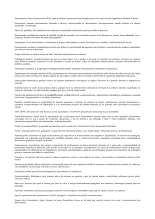Denominação Comum Internacional (DCI): nome do fármaco ou princípio farmacologicamente ativo aprovado pela Organização Mundial da Saúde.
Desinfetante: saneante domissanitário destinado a destruir, indiscriminada ou seletivamente, microorganismos, quando aplicado em objetos
inanimados ou ambientes.
Desvio de qualidade: não atendimento dos parâmetros de qualidade estabelecidos para um produto ou processo.
Dinamização: resultado do processo de diluição seguida de sucussões e/ou triturações sucessivas do fármaco em insumo inerte adequado, com a
finalidade de desenvolvimento do poder medicamentoso.
Dispensação: ato de fornecimento ao consumidor de drogas, medicamentos, insumos farmacêuticos e correlatos, a título remunerado ou não.
Documentação normativa: procedimentos escritos que definem a especificidade das operações para permitir o rastreamento dos produtos manipulados
nos casos de desvios da qualidade.
Droga: substância ou matéria-prima que tenha finalidade medicamentosa ou sanitária.
Embalagem primária: Acondicionamento que está em contato direto com o produto e que pode se constituir em recipiente, envoltório ou qualquer
outra forma de proteção, removível ou não, destinado a envasar ou manter, cobrir ou empacotar matérias primas, produtos semi-elaborados ou
produtos acabados.
Embalagem secundária: a que protege a embalagem primária para o transporte, armazenamento, distribuição e dispensação.
Equipamentos de proteção individual (EPIs): equipamentos ou vestimentas apropriadas para proteção das mãos (luvas), dos olhos (óculos), da cabeça
(toucas), do corpo (aventais com mangas longas), dos pés (sapatos próprios para a atividade ou protetores de calçados) e respiratória (máscaras).
Especialidade farmacêutica: produto oriundo da indústria farmacêutica com registro na Agência Nacional de Vigilância Sanitária e disponível no
mercado.
Estabelecimento de saúde: nome genérico dado a qualquer local ou ambiente físico destinado à prestação de assistência sanitária à população em
regime de internação e/ou não internação, qualquer que seja o nível de categorização.
Farmácia de atendimento privativo de unidade Hospitalar: unidade clínica de assistência técnica e administrativa, dirigida por farmacêutico, integrada
funcional e hierarquicamente às atividades hospitalares.
Farmácia: estabelecimento de manipulação de fórmulas magistrais e oficinais, de comércio de drogas, medicamentos, insumos farmacêuticos e
correlatos, compreendendo o de dispensação e o de atendimento privativo de unidade hospitalar ou de qualquer outra equivalente de assistência
médica.
Filtro HEPA: filtro para ar de alta eficiência com a capacidade de reter 99,97% das partículas maiores de 0,3µm de diâmetro.
Forma Farmacêutica: estado final de apresentação que os princípios ativos farmacêuticos possuem após uma ou mais operações farmacêuticas
executadas com ou sem a adição de excipientes apropriados, a fim de facilitar a sua utilização e obter o efeito terapêutico desejado, com
características apropriadas a uma determinada via de administração.
Forma Farmacêutica Básica: preparação que constitui o ponto inicial para a obtenção das formas farmacêuticas derivadas.
Forma Farmacêutica Derivada: preparação oriunda da forma farmacêutica básica ou da própria droga e obtida pelo processo de dinamização.
Fórmula padrão: documento ou grupo de documentos que especificam as matérias-primas com respectivas quantidades e os materiais de embalagem,
juntamente com a descrição dos procedimentos, incluindo instruções sobre o controle em processo e precauções necessárias para a manipulação de
determinada quantidade (lote) de um produto.
Fracionamento: procedimento que integra a dispensação de medicamentos na forma fracionada efetuado sob a supervisão e responsabilidade de
profissional farmacêutico habilitado, para atender à prescrição ou ao tratamento correspondente nos casos de medicamentos isentos de prescrição,
caracterizado pela subdivisão de um medicamento em frações individualizadas, a partir de sua embalagem original, sem rompimento da embalagem
primária, mantendo seus dados de identificação.
Franquia: é um contrato onde uma empresa, mediante pagamento, permite a outra explorar sua marca e seus produtos, prestando-lhe contínuo auxilio
técnico.
Garantia da qualidade: esforço organizado e documentado dentro de uma empresa no sentido de assegurar as características do produto, de modo que
cada unidade do mesmo esteja de acordo com suas especificações.
Germicida: produto que destrói microorganismos, especialmente os patogênicos.
Heteroisoterápico: Bioterápico cujos insumos ativos são externos ao paciente e que, de alguma forma, o sensibilizam (alérgenos, poeira, pólen,
solvente e outros).
Inativação: processo pelo qual se elimina, por meio de calor, a energia medicamentosa impregnada nos utensílios e embalagem primária para sua
utilização.
Inativação microbiana: eliminação da patogenicidade dos auto-isoterápicos e bioterápicos pela ação de agentes físicos e/ou químicos.
Injetável: preparação para uso parenteral, estéril e apirogênica, destinada a ser injetada no corpo humano.
Insumo ativo homeopático: droga, fármaco ou forma farmacêutica básica ou derivada que constitui insumo ativo para o prosseguimento das
dinamizações.
 