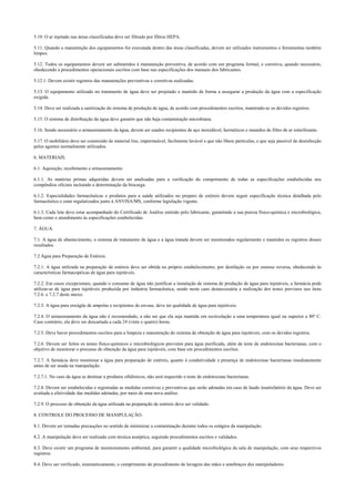 5.10. O ar injetado nas áreas classificadas deve ser filtrado por filtros HEPA.
5.11. Quando a manutenção dos equipamentos for executada dentro das áreas classificadas, devem ser utilizados instrumentos e ferramentas também
limpos.
5.12. Todos os equipamentos devem ser submetidos à manutenção preventiva, de acordo com um programa formal, e corretiva, quando necessário,
obedecendo a procedimentos operacionais escritos com base nas especificações dos manuais dos fabricantes.
5.12.1. Devem existir registros das manutenções preventivas e corretivas realizadas.
5.13. O equipamento utilizado no tratamento de água deve ser projetado e mantido de forma a assegurar a produção da água com a especificação
exigida.
5.14. Deve ser realizada a sanitização do sistema de produção de água, de acordo com procedimentos escritos, mantendo-se os devidos registros.
5.15. O sistema de distribuição da água deve garantir que não haja contaminação microbiana.
5.16. Sendo necessário o armazenamento da água, devem ser usados recipientes de aço inoxidável, herméticos e munidos de filtro de ar esterilizante.
5.17. O mobiliário deve ser construído de material liso, impermeável, facilmente lavável e que não libere partículas, e que seja passível de desinfecção
pelos agentes normalmente utilizados.
6. MATERIAIS.
6.1. Aquisição, recebimento e armazenamento.
6.1.1. As matérias primas adquiridas devem ser analisadas para a verificação do cumprimento de todas as especificações estabelecidas nos
compêndios oficiais incluindo a determinação da biocarga.
6.1.2. Especialidades farmacêuticas e produtos para a saúde utilizados no preparo de estéreis devem seguir especificação técnica detalhada pelo
farmacêutico e estar regularizados junto à ANVISA/MS, conforme legislação vigente.
6.1.3. Cada lote deve estar acompanhado do Certificado de Análise emitido pelo fabricante, garantindo a sua pureza físico-química e microbiológica,
bem como o atendimento às especificações estabelecidas.
7. ÁGUA.
7.1. A água de abastecimento, o sistema de tratamento de água e a água tratada devem ser monitorados regularmente e mantidos os registros desses
resultados.
7.2 Água para Preparação de Estéreis.
7.2.1. A água utilizada na preparação de estéreis deve ser obtida no próprio estabelecimento, por destilação ou por osmose reversa, obedecendo às
características farmacopéicas de água para injetáveis.
7.2.2. Em casos excepcionais, quando o consumo de água não justificar a instalação de sistema de produção de água para injetáveis, a farmácia pode
utilizar-se de água para injetáveis produzida por indústria farmacêutica, sendo neste caso desnecessária a realização dos testes previstos nos itens
7.2.6. e 7.2.7 deste anexo.
7.2.3. A água para enxágüe de ampolas e recipientes de envase, deve ter qualidade de água para injetáveis.
7.2.4. O armazenamento da água não é recomendado, a não ser que ela seja mantida em recirculação a uma temperatura igual ou superior a 80º C.
Caso contrário, ela deve ser descartada a cada 24 (vinte e quatro) horas.
7.2.5. Deve haver procedimentos escritos para a limpeza e manutenção do sistema de obtenção de água para injetáveis, com os devidos registros.
7.2.6. Devem ser feitos os testes físico-químicos e microbiológicos previstos para água purificada, além de teste de endotoxinas bacterianas, com o
objetivo de monitorar o processo de obtenção da água para injetáveis, com base em procedimentos escritos.
7.2.7. A farmácia deve monitorar a água para preparação de estéreis, quanto à condutividade e presença de endotoxinas bacterianas imediatamente
antes de ser usada na manipulação.
7.2.7.1. No caso da água se destinar a produtos oftálmicos, não será requerido o teste de endotoxinas bacterianas.
7.2.8. Devem ser estabelecidas e registradas as medidas corretivas e preventivas que serão adotadas em caso de laudo insatisfatório da água. Deve ser
avaliada a efetividade das medidas adotadas, por meio de uma nova análise.
7.2.9. O processo de obtenção da água utilizada na preparação de estéreis deve ser validado.
8. CONTROLE DO PROCESSO DE MANIPULAÇÃO.
8.1. Devem ser tomadas precauções no sentido de minimizar a contaminação durante todos os estágios da manipulação.
8.2. A manipulação deve ser realizada com técnica asséptica, seguindo procedimentos escritos e validados.
8.3. Deve existir um programa de monitoramento ambiental, para garantir a qualidade microbiológica da sala de manipulação, com seus respectivos
registros.
8.4. Deve ser verificado, sistematicamente, o cumprimento do procedimento de lavagem das mãos e antebraços dos manipuladores.
 