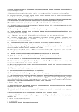 8.5. Deve ser verificado o cumprimento dos procedimentos de limpeza e desinfecção das áreas, instalações, equipamentos e materiais empregados na
manipulação das preparações estéreis.
8.6. Especialidades farmacêuticas, produtos para a saúde e recipientes devem ser limpos e desinfetados antes da entrada na área de manipulação.
8.7. Especialidades farmacêuticas utilizadas para preparação de estéreis devem ser previamente tratadas para garantir a sua assepsia externa e
inspecionadas visualmente quanto à presença de partículas.
8.8. Deve ser efetuado, na ordem de manipulação, o registro do número de lote de cada uma das especialidades farmacêuticas e produtos para a saúde,
ou de cada matéria-prima, utilizados na manipulação de preparações estéreis, indicando inclusive os seus fabricantes / fornecedores.
8.9. As embalagens primárias estéreis devem ser transportadas de modo a garantir a manutenção da sua esterilidade até o envase.
8.10. Todas as superfícies de trabalho, inclusive as internas da capela de fluxo laminar, devem ser limpas e desinfetadas antes e depois de cada sessão
de manipulação efetuando os respectivos registros.
8.11. Devem existir registros das operações de limpeza e desinfecção dos equipamentos empregados na manipulação.
8.12. O envase das preparações estéreis deve ser feito em recipiente que atenda aos requisitos deste Regulamento e garanta a estabilidade físico-
química e microbiológica dessas preparações.
8.12.1. O recipiente deve manter a esterilidade e apirogenicidade do seu conteúdo durante a conservação, transporte e administração.
8.12.2. Especialidades farmacêuticas, frascos e equipos, quando utilizados na reconstituição, transferência, incorporação e fracionamento, devem
atender às recomendações da RDC/ANVISA n° 45, de 12/03/2003 suas atualizações, ou outro instrumento legal que venha a substituí-la, observando
critérios específicos de fotossensibilidade dos produtos.
8.12.3. O envase de preparações esterilizadas por filtração deve ser procedido sob fluxo laminar classe ISO 5, em sala classe ISO 7.
8.13. Deve ser efetuado teste de integridade no filtro esterilizante antes e após o processo de filtração.
8.14. Todas as soluções devem passar por filtração em membrana compatível com o método de esterilização final utilizado. Deverão ser efetuados
testes para verificação da integridade da membrana filtrante antes e após a filtração.
8.15. Todos os processos de esterilização devem ser validados e sistematicamente monitorados com base em procedimentos escritos. Os resultados
devem ser registrados e arquivados.
8.15.1. Devem ser definidos procedimentos claros para diferenciação das preparações esterilizadas, das não esterilizadas.
8.16. Os indicadores biológicos devem ser considerados somente como método adicional para monitoramento da esterilização.
8.17. No caso de injetáveis, deve ser realizado o monitoramento dos produtos intermediários quanto à presença de endotoxinas.
8.18. O tempo entre o início da manipulação de determinada solução e sua esterilização ou filtração esterilizante deve ser o menor possível e
estabelecido para cada produto, levando-se em conta a sua composição.
8.19. A eficácia de qualquer procedimento novo deve ser validada em intervalos regulares ou quando forem feitas modificações significativas no
processo ou nos equipamentos.
8.20. É obrigatória a revisão e inspeção de todas as unidades de produtos estéreis.
8.21. Deve ser efetuado teste para verificação da hermeticidade dos produtos estéreis.
8.22. Deve existir um sistema de identificação que garanta a segurança da separação das preparações antes e depois da revisão.
8.23. Todo produto estéril, obtido por reconstituição, transferência, incorporação ou fracionamento de especialidades farmacêuticas estéreis destinado
à utilização em serviços de saúde, deve conter rótulo com as seguintes informações: nome completo do paciente, quarto/leito e registro hospitalar (se
for o caso), composição qualitativa e quantitativa dos produtos e ou nomes das especialidades farmacêuticas que compõem a manipulação, volume
total, velocidade da infusão, via de acesso, data e hora da manipulação, número seqüencial de controle e condições de temperatura para conservação e
transporte, nome e CRF do farmacêutico responsável e identificação de quem preparou a manipulação.
9. CONTROLE DE QUALIDADE.
9.1. As matérias-primas utilizadas na preparação de estéreis devem ser submetidas aos ensaios farmacopéicos completos, incluindo identificação,
quantificação (teor), impurezas e determinação da biocarga.
9.2. Os testes de quantificação (teor), impurezas e determinação da biocarga podem ser executados por laboratórios de controle de qualidade
terceirizados.
9.3. O produto estéril pronto para o uso deve ser submetido, além dos previstos no Anexo I, aos seguintes controles:
a) inspeção visual de 100% das amostras, para verificar a integridade física da embalagem, ausência de partículas estranhas, precipitações e
separações de fases;
b) verificação da exatidão das informações do rótulo;
c) teste de esterilidade;
d) teste de endotoxinas bacterianas, exceto para os produtos oftálmicos.
 