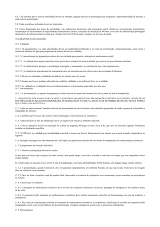 9.3.1. As amostras para o teste de esterilidade devem ser retiradas, segundo técnicas de amostragem que assegurem a representatividade da amostra, a
cada ciclo de esterilização.
9.4. Todas as análises realizadas devem ser registradas.
9.5. Ficam dispensadas dos testes de esterilidade e de endotoxinas bacterianas toda preparação estéril, obtida por reconstituição, transferência,
incorporação ou fracionamento de especialidades farmacêuticas estéreis, com prazo de utilização de 48 horas e nos casos de administração prolongada
(dispositivos de infusão portáteis), desde que a infusão inicie até 30 horas após o preparo, em serviços de saúde.
10.GARANTIA DA QUALIDADE.
10.1. Validação.
10.1.1. Os equipamentos e as salas classificadas devem ser qualificados/certificados e os ciclos de esterilização e despirogenização, assim como o
sistema de obtenção de água para preparação de estéreis devem ser validados.
10.1.2. O procedimento de preparações estéreis deve ser validado para garantir a obtenção do medicamento estéril.
10.1.2.1. A validação deve seguir protocolo escrito que inclua a avaliação da técnica adotada, por meio de um procedimento simulado.
10.1.2.2. A validação deve abranger a metodologia empregada, o manipulador, as condições da área e dos equipamentos.
10.1.2.3. A validação do procedimento de manipulação deve ser realizada antes do efetivo início das atividades da farmácia.
10.1.3. Devem ser realizadas revalidações periódicas, no mínimo uma vez ao ano.
10.1.4. Sempre que houver qualquer alteração nas condições validadas, o procedimento deve ser revalidado.
10.1.5. As validações e revalidações devem ser documentadas e os documentos arquivados por dois anos.
10.2. Documentação.
10.2.1. A documentação e o registro de preparações estéreis devem ser arquivados durante dois anos a partir da data da manipulação.
11. REQUISITOS ADICIONAIS PARA MANIPULAÇÃO/FRACIONAMENTO DE PREPARAÇÕES ESTÉREIS CONTENDO CITOSTÁTICOS
DEVEM SEGUIR AS SEGUINTES DISPOSIÇÕES, ESTABELECIDAS NA RDC No 220 DE 21 DE SETEMBRO DE 2004 OU OUTRA NORMA
QUE VENHA A SUBSTITUÍ-LA.
11.1. Todos os medicamentos Citostáticos devem ser armazenados em local exclusivo, sob condições apropriadas, de modo a preservar a identidade e
integridade dos mesmos.
11.2. A farmácia deve possuir sala exclusiva para manipulação e fracionamento de citostáticos.
11.3. A pressurização da sala de manipulação deve ser negativa em relação ao ambiente adjacente.
11.4. Todas as operações devem ser realizadas em Cabine de Segurança Biológica (CSB) Classe II B2, que deve ser instalada seguindo orientações
contidas em legislação específica.
11.5. A CSB deve ser validada com periodicidade semestral e sempre que houver deslocamento e/ou reparos, por pessoal treinado, mantendo-se os
registros.
11.6. Qualquer interrupção do funcionamento da CSB implica na paralisação imediata das atividades de manipulação dos medicamentos citostáticos.
11.7. Equipamentos de Proteção Individual.
11.7.1. Durante a manipulação devem ser usados:
a) dois pares de luvas (tipo cirúrgica) de látex estéreis com punho longo e sem talco, trocados a cada hora ou sempre que sua integridade estiver
comprometida;
b) avental longo ou macacão de uso restrito à sala de manipulação, com baixa permeabilidade, frente fechada, com mangas longas e punho elástico.
11.7.2. A paramentação, quando reutilizável, deve ser guardada separadamente, em ambiente fechado, até que seja lavada. O processo de lavagem
deve ser exclusivo a este vestuário.
11.7.3. Deve ser feita a inspeção visual do produto final, observando a existência de perfurações e/ou vazamentos, corpos estranhos ou precipitações
na solução.
11.8. Conservação e Transporte.
11.8.1. O transporte do medicamento citostático deve ser feito em recipientes isotérmicos exclusivos, protegido de intempéries e da incidência direta
da luz solar.
11.8.2. O responsável pelo transporte de medicamentos citostáticos deve receber treinamento específico de biossegurança em caso de acidentes e
emergências.
11.8.3. Para casos de contaminação acidental no transporte de medicamentos citostáticos, é compulsória a notificação do ocorrido ao responsável pela
manipulação, assim como as providências de descontaminação e limpeza, adotadas de acordo com os protocolos estabelecidos.
11.9. Biossegurança.
 