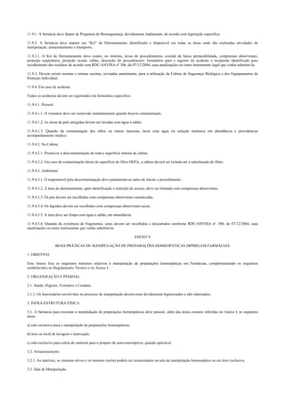 11.9.1. A farmácia deve dispor de Programa de Biossegurança, devidamente implantado, de acordo com legislação específica.
11.9.2. A farmácia deve manter um “Kit” de Derramamento identificado e disponível em todas as áreas onde são realizadas atividades de
manipulação, armazenamento e transporte.
11.9.2.1. O Kit de Derramamento deve conter, no mínimo, luvas de procedimentos, avental de baixa permeabilidade, compressas absorventes,
proteção respiratória, proteção ocular, sabão, descrição do procedimento, formulário para o registro do acidente e recipiente identificado para
recolhimento dos resíduos de acordo com RDC/ANVISA nº 306, de 07/12/2004, suas atualizações ou outro instrumento legal que venha substituí-la.
11.9.3. Devem existir normas e rotinas escritas, revisadas anualmente, para a utilização da Cabine de Segurança Biológica e dos Equipamentos de
Proteção Individual.
11.9.4. Em caso de acidente.
Todos os acidentes devem ser registrados em formulário específico.
11.9.4.1. Pessoal.
11.9.4.1.1. O vestuário deve ser removido imediatamente quando houver contaminação.
11.9.4.1.2. As áreas da pele atingidas devem ser lavadas com água e sabão.
11.9.4.1.3. Quando da contaminação dos olhos ou outras mucosas, lavar com água ou solução isotônica em abundância e providenciar
acompanhamento médico.
11.9.4.2. Na Cabine.
11.9.4.2.1. Promover a descontaminação de toda a superfície interna da cabine.
11.9.4.2.2. Em caso de contaminação direta da superfície do filtro HEPA, a cabine deverá ser isolada até a substituição do filtro.
11.9.4.3. Ambiental.
11.9.4.3.1. O responsável pela descontaminação deve paramentar-se antes de iniciar o procedimento.
11.9.4.3.2. A área do derramamento, após identificação e restrição de acesso, deve ser limitada com compressas absorventes.
11.9.4.3.3. Os pós devem ser recolhidos com compressas absorventes umedecidas.
11.9.4.3.4. Os líquidos devem ser recolhidos com compressas absorventes secas.
11.9.4.3.5. A área deve ser limpa com água e sabão, em abundância.
11.9.4.3.6. Quando da existência de fragmentos, estes devem ser recolhidos e descartados conforme RDC/ANVISA nº. 306, de 07/12/2004, suas
atualizações ou outro instrumento que venha substituí-la.
ANEXO V
BOAS PRÁTICAS DE MANIPULAÇÃO DE PREPARAÇÕES HOMEOPÁTICAS (BPMH) EM FARMÁCIAS
1. OBJETIVO.
Este Anexo fixa os requisitos mínimos relativos à manipulação de preparações homeopáticas em Farmácias, complementando os requisitos
estabelecidos no Regulamento Técnico e no Anexo I.
2. ORGANIZAÇÃO E PESSOAL.
2.1. Saúde, Higiene, Vestuário e Conduta.
2.1.1. Os funcionários envolvidos no processo de manipulação devem estar devidamente higienizados e não odorizados.
3. INFRA-ESTRUTURA FÍSICA
3.1. A farmácia para executar a manipulação de preparações homeopáticas deve possuir, além das áreas comuns referidas no Anexo I, as seguintes
áreas:
a) sala exclusiva para a manipulação de preparações homeopáticas;
b) área ou local de lavagem e inativação;
c) sala exclusiva para coleta de material para o preparo de auto-isoterápicos, quando aplicável.
3.2. Armazenamento.
3.2.1. As matrizes, os insumos ativos e os insumos inertes podem ser armazenados na sala da manipulação homeopática ou em área exclusiva.
3.3. Sala de Manipulação.
 