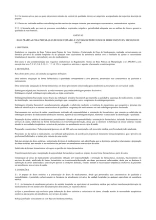 9.4. Os insumos ativos para os quais não existem métodos de controle de qualidade, devem ser adquiridos acompanhados da respectiva descrição de
preparo.
9.5. Devem ser realizadas análises microbiológicas das matrizes do estoque existente, por amostragem representativa, mantendo-se os registros.
9.5.1. A farmácia pode, por meio de processos controlados e registrados, estipular a periodicidade adequada para as análises de forma a garantir a
qualidade de suas matrizes.
ANEXO VI
BOAS PRÁTICAS PARA PREPARAÇÃO DE DOSE UNITÁRIA E UNITARIZAÇÃO DE DOSES DE MEDICAMENTO EM SERVIÇOS DE
SAÚDE
1. OBJETIVOS.
Estabelecer os requisitos de Boas Práticas para Preparo de Dose Unitária e Unitarização de Dose de Medicamento, realizada exclusivamente em
farmácia privativa de unidade hospitalar ou de qualquer outra equivalente de assistência médica com a finalidade de ajustar às necessidades
terapêuticas do paciente e racionalizar o uso dos medicamentos.
Este anexo é uma complementação dos requisitos estabelecidos no Regulamento Técnico de Boas Práticas de Manipulação e no ANEXO I, com
exceção dos itens 7.3, 8.3, 8.4, 9, 10, 11, 12, 14, 15.4. e respectivos sub-itens, e aqueles relacionados a matérias-primas.
2. DEFINIÇÕES.
Para efeito deste Anexo, são adotadas as seguintes definições:
Dose unitária: adequação da forma farmacêutica à quantidade correspondente à dose prescrita, preservadas suas características de qualidade e
rastreamento.
Dose unitarizada: adequação da forma farmacêutica em doses previamente selecionadas para atendimento a prescrições nos serviços de saúde.
Embalagem original para fracionáveis: acondicionamento que contém embalagem primária fracionável.
Embalagem original: embalagem aprovada junto ao órgão competente.
Embalagem primária fracionada: menor fração da embalagem primária fracionável que mantenha a qualidade e segurança do medicamento, os dados
de identificação e as características da unidade posológica que a compõem, sem o rompimento da embalagem primária.
Embalagem primária fracionável: acondicionamento adequado à subdivisão mediante a existência de mecanismos que assegurem a presença dos
dados de identificação e as mesmas características de qualidade e segurança do medicamento em cada embalagem primária fracionada.
Fracionamento em serviços de saúde: procedimento realizado sob responsabilidade e orientação do farmacêutico, que consiste na subdivisão da
embalagem primária do medicamento em frações menores, a partir da sua embalagem original, mantendo os seus dados de identificação e qualidade.
Preparação de dose unitária de medicamento: procedimento efetuado sob responsabilidade e orientação do farmacêutico, incluindo, fracionamento em
serviços de saúde, subdivisão de forma farmacêutica ou transformação/derivação, desde que se destinem à elaboração de doses unitárias visando
atender às necessidades terapêuticas exclusivas de pacientes em atendimento nos serviços de saúde.
Preparação extemporânea: Toda preparação para uso em até 48 h após sua manipulação, sob prescrição médica, com formulação individualizada.
Prescrição: ato de indicar o medicamento a ser utilizado pelo paciente, de acordo com proposta de tratamento farmacoterapêutico, que é privativo de
profissional habilitado e se traduz pela emissão de uma receita.
Sala para preparo de doses unitárias e unitarização de doses de medicamentos: sala identificada, que se destina às operações relacionadas à preparação
de doses unitárias, para atender às necessidades dos pacientes em atendimento nos serviços de saúde.
Subdivisão de formas farmacêuticas: clivagem ou partilha de forma farmacêutica.
Transformação/derivação: manipulação de especialidade farmacêutica visando ao preparo de uma forma farmacêutica a partir de outra.
Unitarização de doses de medicamento: procedimento efetuado sob responsabilidade e orientação do farmacêutico, incluindo, fracionamento em
serviços de saúde, subdivisão de forma farmacêutica ou transformação/derivação em doses previamente selecionadas, desde que se destinem à
elaboração de doses unitarizadas e estáveis por período e condições definidas, visando atender às necessidades terapêuticas exclusivas de pacientes
em atendimento nos serviços de saúde.
3. CONDIÇÕES.
3.1. O preparo de doses unitárias e a unitarização de doses de medicamentos, desde que preservadas suas características de qualidade e
rastreabilidade, é permitido exclusivamente às farmácias de atendimento privativo de unidade hospitalar ou qualquer equivalente de assistência
médica.
3.1.1. As farmácias de atendimento privativo de unidade hospitalar ou equivalente de assistência médica que realizar transformação/derivação de
medicamentos devem atender além das disposições deste anexo, os requisitos abaixo:
a) Que o procedimento seja exclusivo para elaboração de doses unitárias e unitarização de doses, visando atender às necessidades terapêuticas
exclusivas de pacientes em atendimento nos serviços de saúde;
b) Seja justificado tecnicamente ou com base em literatura científica;
 