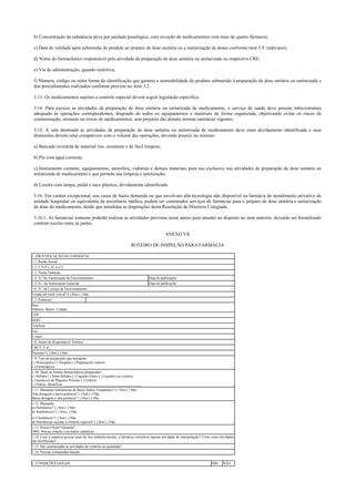 b) Concentração da substância ativa por unidade posológica, com exceção de medicamentos com mais de quatro fármacos;
c) Data de validade após submissão do produto ao preparo de dose unitária ou a unitarização de doses conforme item 3.9. (mês/ano);
d) Nome do farmacêutico responsável pela atividade de preparação de dose unitária ou unitarizada ou respectivo CRF;
e) Via de administração, quando restritiva;
f) Número, código ou outra forma de identificação que garanta a rastreabilidade do produto submetido à preparação de dose unitária ou unitarizada e
dos procedimentos realizados conforme previsto no item 3.2.
3.13. Os medicamentos sujeitos a controle especial devem seguir legislação específica.
3.14. Para exercer as atividades de preparação de dose unitária ou unitarizada de medicamento, o serviço de saúde deve possuir infra-estrutura
adequada às operações correspondentes, dispondo de todos os equipamentos e materiais de forma organizada, objetivando evitar os riscos de
contaminação, misturas ou trocas de medicamentos, sem prejuízo das demais normas sanitárias vigentes.
3.15. A sala destinada às atividades de preparação de dose unitária ou unitarizada de medicamento deve estar devidamente identificada e suas
dimensões devem estar compatíveis com o volume das operações, devendo possuir no mínimo:
a) Bancada revestida de material liso, resistente e de fácil limpeza;
b) Pia com água corrente;
c) Instrumento cortante, equipamentos, utensílios, vidrarias e demais materiais para uso exclusivo nas atividades de preparação de dose unitária ou
unitarizada de medicamento e que permita sua limpeza e sanitização;
d) Lixeira com tampa, pedal e saco plástico, devidamente identificada.
3.16. Em caráter excepcional, nos casos de baixa demanda ou que envolvam alta tecnologia não disponível na farmácia de atendimento privativo de
unidade hospitalar ou equivalente de assistência médica, podem ser contratados serviços de farmácias para o preparo de dose unitária e unitarização
de dose do medicamento, desde que atendidas as disposições desta Resolução de Diretoria Colegiada.
3.16.1. As farmácias somente poderão realizar as atividades previstas neste anexo para atender ao disposto no item anterior, devendo ser formalizado
contrato escrito entre as partes.
ANEXO VII
ROTEIRO DE INSPEÇÃO PARA FARMÁCIA
1. IDENTIFICAÇÃO DA FARMÁCIA:
1.1. Razão Social:
1.2. C.N.P.J. (C.G.C):
1.3. Nome Fantasia:
1.4. N.º da Autorização de Funcionamento: Data de publicação:
1.5. N.° da Autorização Especial: Data de publicação:
1.6. N.º da Licença de Funcionamento:
Fixada em local visível? ( ) Sim ( ) Não
1.7. Endereço:
Rua:
Número: Bairro: Cidade:
CEP:
DDD:
Telefone:
Fax:
E-mail:
1.8. Nome do Responsável Técnico:
CRF/U.F nº.:
Presente? ( ) Sim ( ) Não
1.9. Tipo de preparação que manipula:
( ) Homeopatia ( ) Alopatia ( ) Preparações estéreis
( ) Fitoterápicos
1.10. Quais as formas farmacêuticas preparadas?
( ) Sólidos ( ) Semi-Sólidos ( ) Líquidos Orais ( ) Líquidos uso externo
( ) Injetáveis de Pequeno Volume ( ) Colírios
( ) Outras. Identificar ____________________________________________
1.11. Manipula Substâncias de Baixo Índice Terapêutico? ( ) Sim ( ) Não
Alta dosagem e baixa potência? ( ) Sim ( ) Não
Baixa dosagem e alta potência? ( ) Sim ( ) Não
1.12. Manipula:
a) Hormônios? ( ) Sim ( ) Não
b) Antibióticos? ( ) Sim ( ) Não
c) Citostáticos? ( ) Sim ( ) Não
d) Substâncias sujeitas a controle especial? ( ) Sim ( ) Não
1.13. Possui Filiais? Quantas?
OBS: Anexar relação com dados cadastrais
1.14. Caso a empresa possua mais de um estabelecimento, a farmácia centraliza alguma atividade de manipulação? Como estas atividades
são distribuídas?
1.15. São centralizadas as atividades de controle de qualidade?
1.16. Pessoas contactadas/função:
2. CONDIÇÕES GERAIS SIM NÃO
 