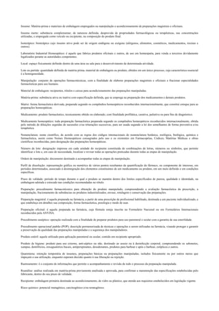 Insumo: Matéria-prima e materiais de embalagem empregados na manipulação e acondicionamento de preparações magistrais e oficinais.
Insumo inerte: substância complementar, de natureza definida, desprovida de propriedades farmacológicas ou terapêuticas, nas concentrações
utilizadas, e empregada como veículo ou excipiente, na composição do produto final.
Isoterápico: bioterápico cujo insumo ativo pode ser de origem endógena ou exógena (alérgenos, alimentos, cosméticos, medicamentos, toxinas e
outros).
Laboratório Industrial Homeopático: é aquele que fabrica produtos oficinais e outros, de uso em homeopatia, para venda a terceiros devidamente
legalizados perante as autoridades competentes.
Local: espaço fisicamente definido dentro de uma área ou sala para o desenvolvimento de determinada atividade.
Lote ou partida: quantidade definida de matéria prima, material de embalagem ou produto, obtidos em um único processo, cuja característica essencial
é a homogeneidade.
Manipulação: conjunto de operações farmacotécnicas, com a finalidade de elaborar preparações magistrais e oficinais e fracionar especialidades
farmacêuticas para uso humano.
Material de embalagem: recipientes, rótulos e caixas para acondicionamento das preparações manipuladas.
Matéria-prima: substância ativa ou inativa com especificação definida, que se emprega na preparação dos medicamentos e demais produtos.
Matriz: forma farmacêutica derivada, preparada segundo os compêndios homeopáticos reconhecidos internacionalmente, que constitui estoque para as
preparações homeopáticas.
Medicamento: produto farmacêutico, tecnicamente obtido ou elaborado, com finalidade profilática, curativa, paliativa ou para fins de diagnóstico.
Medicamento homeopático: toda preparação farmacêutica preparada segundo os compêndios homeopáticos reconhecidos internacionalmente, obtida
pelo método de diluições seguidas de sucussões e/ou triturações sucessivas, para ser usada segundo a lei dos semelhantes de forma preventiva e/ou
terapêutica.
Nomenclatura: nome científico, de acordo com as regras dos códigos internacionais de nomenclatura botânica, zoológica, biológica, química e
farmacêutica, assim como Nomes Homeopáticos consagrados pelo uso e os existentes em Farmacopéias, Códices, Matérias Médicas e obras
científicas reconhecidas, para designação das preparações homeopáticas.
Número de lote: designação impressa em cada unidade do recipiente constituída de combinações de letras, números ou símbolos, que permite
identificar o lote e, em caso de necessidade, localizar e revisar todas as operações praticadas durante todas as etapas de manipulação.
Ordem de manipulação: documento destinado a acompanhar todas as etapas de manipulação.
Perfil de dissolução: representação gráfica ou numérica de vários pontos resultantes da quantificação do fármaco, ou componente de interesse, em
períodos determinados, associado à desintegração dos elementos constituintes de um medicamento ou produto, em um meio definido e em condições
específicas.
Prazo de validade: período de tempo durante o qual o produto se mantém dentro dos limites especificados de pureza, qualidade e identidade, na
embalagem adotada e estocado nas condições recomendadas no rótulo.
Preparação: procedimento farmacotécnico para obtenção do produto manipulado, compreendendo a avaliação farmacêutica da prescrição, a
manipulação, fracionamento de substâncias ou produtos industrializados, envase, rotulagem e conservação das preparações.
Preparação magistral: é aquela preparada na farmácia, a partir de uma prescrição de profissional habilitado, destinada a um paciente individualizado, e
que estabeleça em detalhes sua composição, forma farmacêutica, posologia e modo de usar.
Preparação oficinal: é aquela preparada na farmácia, cuja fórmula esteja inscrita no Formulário Nacional ou em Formulários Internacionais
reconhecidos pela ANVISA.
Procedimento asséptico: operação realizada com a finalidade de preparar produtos para uso parenteral e ocular com a garantia de sua esterilidade.
Procedimento operacional padrão (POP): descrição pormenorizada de técnicas e operações a serem utilizadas na farmácia, visando proteger e garantir
a preservação da qualidade das preparações manipuladas e a segurança dos manipuladores.
Produto estéril: aquele utilizado para aplicação parenteral ou ocular, contido em recipiente apropriado.
Produto de higiene: produto para uso externo, anti-séptico ou não, destinado ao asseio ou à desinfecção corporal, compreendendo os sabonetes,
xampus, dentifrícios, enxaguatórios bucais, antiperspirantes, desodorantes, produtos para barbear e após o barbear, estípticos e outros.
Quarentena: retenção temporária de insumos, preparações básicas ou preparações manipuladas, isolados fisicamente ou por outros meios que
impeçam a sua utilização, enquanto esperam decisão quanto à sua liberação ou rejeição.
Rastreamento: é o conjunto de informações que permite o acompanhamento e revisão de todo o processo da preparação manipulada.
Reanálise: análise realizada em matéria-prima previamente analisada e aprovada, para confirmar a manutenção das especificações estabelecidas pelo
fabricante, dentro do seu prazo de validade.
Recipiente: embalagem primária destinada ao acondicionamento, de vidro ou plástico, que atenda aos requisitos estabelecidos em legislação vigente.
Risco químico: potencial mutagênico, carcinogênico e/ou teratogênico.
 