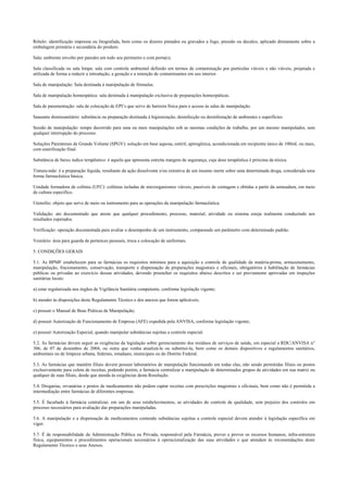 Rótulo: identificação impressa ou litografada, bem como os dizeres pintados ou gravados a fogo, pressão ou decalco, aplicado diretamente sobre a
embalagem primária e secundária do produto.
Sala: ambiente envolto por paredes em todo seu perímetro e com porta(s).
Sala classificada ou sala limpa: sala com controle ambiental definido em termos de contaminação por partículas viáveis e não viáveis, projetada e
utilizada de forma a reduzir a introdução, a geração e a retenção de contaminantes em seu interior.
Sala de manipulação: Sala destinada à manipulação de fórmulas.
Sala de manipulação homeopática: sala destinada à manipulação exclusiva de preparações homeopáticas.
Sala de paramentação: sala de colocação de EPI’s que serve de barreira física para o acesso às salas de manipulação.
Saneante domissanitário: substância ou preparação destinada à higienização, desinfecção ou desinfestação de ambientes e superfícies.
Sessão de manipulação: tempo decorrido para uma ou mais manipulações sob as mesmas condições de trabalho, por um mesmo manipulador, sem
qualquer interrupção do processo.
Soluções Parenterais de Grande Volume (SPGV): solução em base aquosa, estéril, apirogênica, acondicionada em recipiente único de 100mL ou mais,
com esterilização final.
Substância de baixo índice terapêutico: é aquela que apresenta estreita margem de segurança, cuja dose terapêutica é próxima da tóxica.
Tintura-mãe: é a preparação líquida, resultante da ação dissolvente e/ou extrativa de um insumo inerte sobre uma determinada droga, considerada uma
forma farmacêutica básica.
Unidade formadora de colônia (UFC): colônias isoladas de microrganismos viáveis, passíveis de contagem e obtidas a partir da semeadura, em meio
de cultura específico.
Utensílio: objeto que serve de meio ou instrumento para as operações da manipulação farmacêutica.
Validação: ato documentado que ateste que qualquer procedimento, processo, material, atividade ou sistema esteja realmente conduzindo aos
resultados esperados.
Verificação: operação documentada para avaliar o desempenho de um instrumento, comparando um parâmetro com determinado padrão.
Vestiário: área para guarda de pertences pessoais, troca e colocação de uniformes.
5. CONDIÇÕES GERAIS
5.1. As BPMF estabelecem para as farmácias os requisitos mínimos para a aquisição e controle de qualidade da matéria-prima, armazenamento,
manipulação, fracionamento, conservação, transporte e dispensação de preparações magistrais e oficinais, obrigatórios à habilitação de farmácias
públicas ou privadas ao exercício dessas atividades, devendo preencher os requisitos abaixo descritos e ser previamente aprovadas em inspeções
sanitárias locais:
a) estar regularizada nos órgãos de Vigilância Sanitária competente, conforme legislação vigente;
b) atender às disposições deste Regulamento Técnico e dos anexos que forem aplicáveis;
c) possuir o Manual de Boas Práticas de Manipulação;
d) possuir Autorização de Funcionamento de Empresa (AFE) expedida pela ANVISA, conforme legislação vigente;
e) possuir Autorização Especial, quando manipular substâncias sujeitas a controle especial.
5.2. As farmácias devem seguir as exigências da legislação sobre gerenciamento dos resíduos de serviços de saúde, em especial a RDC/ANVISA n°
306, de 07 de dezembro de 2004, ou outra que venha atualizá-la ou substituí-la, bem como os demais dispositivos e regulamentos sanitários,
ambientais ou de limpeza urbana, federais, estaduais, municipais ou do Distrito Federal.
5.3. As farmácias que mantêm filiais devem possuir laboratórios de manipulação funcionando em todas elas, não sendo permitidas filiais ou postos
exclusivamente para coleta de receitas, podendo porém, a farmácia centralizar a manipulação de determinados grupos de atividades em sua matriz ou
qualquer de suas filiais, desde que atenda às exigências desta Resolução.
5.4. Drogarias, ervanárias e postos de medicamentos não podem captar receitas com prescrições magistrais e oficinais, bem como não é permitida a
intermediação entre farmácias de diferentes empresas.
5.5. É facultado à farmácia centralizar, em um de seus estabelecimentos, as atividades do controle de qualidade, sem prejuízo dos controles em
processo necessários para avaliação das preparações manipuladas.
5.6. A manipulação e a dispensação de medicamentos contendo substâncias sujeitas a controle especial devem atender à legislação específica em
vigor.
5.7. É de responsabilidade da Administração Pública ou Privada, responsável pela Farmácia, prever e prover os recursos humanos, infra-estrutura
física, equipamentos e procedimentos operacionais necessários à operacionalização das suas atividades e que atendam às recomendações deste
Regulamento Técnico e seus Anexos.
 