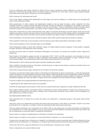 Como este medicamento pode produzir depressão do Sistema Nervoso Central, especialmente quando combinado com outras substâncias que
apresentam o mesmo efeito (por exemplo, álcool) você não deve ocupar-se de tarefas de risco, como, dirigir veículos ou operar máquinas perigosas,
até que tenha certeza de que não fica sonolento com o uso deste medicamento.
Quais os males que este medicamento pode causar?
Como o ácido valpróico é freqüentemente administrado com outras drogas, não é possível estabelecer se os efeitos adversos são ocasionados pelo
mesmo ou pela combinação de drogas.
Efeitos gastrintestinais: Os efeitos colaterais mais freqüentemente relatados no início da terapia são náuseas, vômito e indigestão. São efeitos
usualmente transitórios e raramente requerem interrupção do tratamento. Diarréia, dor abdominal e constipação têm sido relatadas. Tanto anorexia
com perda de peso, quanto aumento do apetite com ganho de peso têm sido informados. A forma de comprimidos revestidos de liberação entérica
praticamente elimina os efeitos gastrintestinais, como náuseas, vômitos e dispepsia, normalmente observados com outras formas farmacêuticas.
Efeitos sobre o Sistema Nervoso Central: Foram observados efeitos sedativos em pacientes sob tratamento com ácido valpróico, porém esses são mais
freqüentes em pacientes recebendo associação de drogas. Foram observados casos raros de ataxia, cefaléia, diplopia, disartria, incoordenação motora,
náuseas e nistágmo. Raros casos de coma foram vistos em pacientes recebendo ácido valpróico isolado ou em combinação com fenobarbital.
Efeitos dermatológicos: Foi observado aumento transitório de perda de cabelos. Muito raramente podem aparecer dermatoses e petéquias.
Efeitos psiquiátricos: Observaram-se casos de desgosto emocional, depressão, agressividade, hiperatividade e deterioração de conduta.
Efeitos músculo-esqueléticos: Foram comunicados alguns casos de debilidade.
Efeitos hematopoéticos (órgãos ou tecidos onde é fabricado o sangue): Foi relatada redução do número de plaquetas. O altera também a coagulação
do sangue. Hematomas e hemorragia franca foram informados.
Há relatos de aumento relativo de linfócitos, diminuição do fibrinogênio e dos leucócitos, com aumento dos eosinófilos, anemia e depressão de
medula óssea.
Efeitos hepáticos: São freqüentes pequenas elevações de transaminases (TGO e TGP) e de LDH, que parecem estar relacionadas às doses do
medicamento. Ocasionalmente, os resultados de exames de laboratório incluem também aumentos de bilirrubina no sangue e alterações de outras
provas de função hepática. Tais resultados podem refletir toxidez hepática potencialmente grave (ver Precauções).
Efeitos pancreáticos: Houve relato de pancreatite aguda em pacientes recebendo ácido valpróico.
Efeitos metabólicos: Elevação da amônia (ver Precauções). Aumento da glicose no sangue tem sido relatado e associado com desenlace fatal em um
paciente com glicemia elevada pré-existente.
Outros efeitos: Fraqueza muscular, fadiga e alterações do ciclo menstrual com amenorréia secundária.
Os pacientes que apresentam irritação gástrica podem ser beneficiados pela administração da droga com alimentação, ou então pela administração
inicial de doses baixas, com aumento paulatino das mesmas. ácido valpróico é também apresentado na forma de comprimidos revestidos de liberação
entérica, que diminuem os efeitos adversos gastrintestinais. A forma xarope é a mais adequada para pacientes pediátricos ou àqueles que apresentam
dificuldades de deglutição das formas orais sólidas. As cápsulas não devem ser mastigadas, para evitar irritação local da boca e garganta.
O que fazer se alguém usar em grande quantidade deste medicamento de uma só vez?
A superdosagem do ácido valpróico pode resultar em coma profundo.
O benefício da lavagem gástrica ou provocação de vômito varia com o tempo decorrido desde a ingestão, pois a droga é rapidamente absorvida.
Deve-se aplicar medidas de suporte, com particular atenção à manutenção de um fluxo urinário adequado. Foi descrito que a naloxona reverte os
efeitos depressores da superdose de ácido valpróico. Entretanto, como a naloxona pode, teoricamente, reverter também os efeitos antiepilépticos do
ácido valpróico, deve ser usada com cautela.
RECOMENDAÇÕES IMPORTANTES.
Todo medicamento deve ser mantido fora do alcance das crianças. Este medicamento é extremamente perigoso e letal quando usado de forma
inadequada.
Nunca peça, aceite ou use medicamentos que tenham sido prescritos para outro paciente e nunca ofereça ou recomende a ninguém os que foram
prescritos para Você. As indicações, os resultados e reações aos medicamentos podem mudar de pessoa para pessoa.
Nunca use qualquer medicamento sem o conhecimento do seu médico. Pode ser muito perigoso para a sua saúde, especialmente este medicamento
que é classificado como “ de baixo índice terapêutico” ou seja, a dose capaz de fazer efeito terapêutico está muito próxima da dose letal. Portanto, não
use este medicamento sem a prescrição médica e orientação de um farmacêutico.
Informe sempre ao seu médico ou cirurgião-dentista se está fazendo uso de algum outro medicamento.
Informe sempre ao seu médico se estiver grávida, se ocorrer gravidez durante o tratamento, ou se estiver amamentando.
O paciente deve estar seguro de que a farmácia que vai manipular o seu medicamento encontra-se autorizada, junto à Vigilância Sanitária local, para
preparar esse tipo de medicamento, e se o atendimento e as orientações estão sendo prestadas pessoalmente por farmacêutico devidamente habilitado.
Antes de usar, observe bem o aspecto do medicamento. Em caso de dúvida procure o farmacêutico que o atendeu.
Não use o medicamento com o prazo de validade vencido.
 