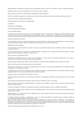 Siga rigorosamente as orientações do seu médico, quanto ao medicamento prescrito, o modo de usar, os horários, as doses e a duração do tratamento.
Em hipótese alguma se deve tomar quantidade maior ou menor do que a que foi receitada.
Informe sempre ao seu médico ou cirurgião-dentista o aparecimento de reações indesejáveis.
Se houver necessidade de suspender o uso do medicamento, entre em contato imediato com seu médico, de preferência antes de parar de usá-lo.
Leia com atenção todo o conteúdo destas informações.
Não desaparecendo os sintomas, procure orientação médica.
2. aminofilina
USO ADULTO E PEDIÁTRICO.
VENDA SOB PRESCRIÇÃO MÉDICA.
Como a aminofilina funciona?
A aminofilina causa dilatação dos brônquios e dos vasos pulmonares, através do relaxamento da musculatura lisa. Dilata também as artérias
coronárias e aumenta o volume de sangue bombeado pelo coração (débito cardíaco) e a urina (diurese). A aminofilina exerce efeito estimulante sobre
o sistema nervoso central e a musculatura esquelética (músculos ligados aos ossos do esqueleto). Pode ser administrada durante períodos prolongados.
Porque este medicamento foi indicado?
Este medicamento é indicado para doenças caracterizadas por espasmo dos brônquios, particularmente a asma brônquica ou o espasmo brônquico
associado com bronquite crônica e enfisema (os pulmões permanecem dilatados, não se contraindo normalmente).
Quando não devo usar aminofilina?
Este medicamento está contra-indicado para pacientes com úlcera ou que apresentem qualquer alergia à aminofilina, teofilina ou qualquer outro
componente da fórmula
O uso seguro durante a gravidez e a lactação não foi confirmado. Portanto, a aminofilina só deve ser administrada a gestantes ou lactantes se o médico
julgar que os benefícios potenciais ultrapassem os possíveis riscos.
Quais os males que a aminofilina pode causar?
Eventualmente, aminofilina pode provocar algumas reações desagradáveis, as mais comuns são os distúrbios gastrintestinais, como náuseas e
vômitos. Informe seu médico sobre o aparecimento de reações desagradáveis.
Também são efeitos comumente relacionados ao uso da aminofilina: dor de cabeça, excitação, taquicardia e insônia. Informe ao seu médico.
Quais os cuidados que devem ser observados durante o uso de aminofilina?
Recomenda-se a atenção para o uso em crianças, na administração oral e intravenosa. As crianças são especialmente sensíveis à aminofilina, portanto,
siga atentamente as recomendações do médico.
A administração da injeção intravenosa em pacientes idosos e portadores de doença do coração, hipertensão e hipertireoidismo (aumento das funções
da glândula tireóide) e obesos requer acompanhamento médico durante o tratamento.
O que pode ocorrer se este medicamento for usado junto com outros?
Várias outras drogas podem interferir com o metabolismo da aminofilina e a administração concomitante com outros medicamentos deve ser sempre
avaliado.
Níveis sanguíneos de teofilina devem ser medidos em todos os pacientes em tratamento crônico com esta droga.
Adrenocorticóides, glicocorticóides e mineralocorticóides: o uso conjunto com a aminofilina e injeção de cloreto de sódio pode resultar em elevação
dos níveis do sódio no sangue.
A fenitoína, ou primidona ou rifampina: o uso conjunto pode estimular o metabolismo hepático e acelerar a eliminação da da teofilina.
As concentrações sanguíneas dessas substâncias devem ser determinadas durante a terapia; podem ser necessários ajustes na posologia, tanto da
fenitoína como da teofilina.
Betabloqueadores: o uso conjunto pode resultar em inibição mútua dos efeitos terapêuticos; além disso, pode haver diminuição da eliminação da
teofilina, especialmente em fumantes.
A cimetidina, eritromicina, ranitidina ou troleandomicina: o uso com as xantinas pode diminuir a eliminação hepática da teofilina, resultando em
concentrações sanguíneas aumentadas de teofilina e/ou toxicidade.
Fumo: a cessação do hábito de fumar pode aumentar os efeitos terapêuticos das xantinas, diminuindo o metabolismo e consequentemente,
aumentando a concentração sanguínea. A normalização da farmacocinética da teofilina pode demorar de 3 meses a 2 anos para ocorrer, podendo ser
necessário ajuste da posologia. O uso das xantinas em fumantes, resulta em eliminação acelerada da teofilina e concentrações sanguíneas diminuídas
de teofilina, sendo que os fumantes podem requerer uma posologia 50 a 100% maior.
O que fazer se alguém usar grande quantidade deste medicamento de uma só vez?
 