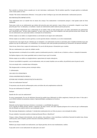 Para controlar os sintomas tóxicos causados por via oral, interrompa o medicamento. Não há antídoto específico. Lavagem gástrica ou medicação
contra vômito podem ser úteis.
Atenção: Não misture medicamentos diferentes. A troca pode ser fatal. Certifique-se que está sendo administrado o medicamento prescrito.
RECOMENDAÇÕES IMPORTANTES.
Todo medicamento deve ser mantido fora do alcance das crianças. Este medicamento é extremamente perigoso e letal quando usado de forma
inadequada.
Nunca peça, aceite ou use medicamentos que tenham sido prescritos para outro paciente e nunca ofereça ou recomende a ninguém os que foram
prescritos para Você. As indicações, os resultados e reações aos medicamentos podem mudar de pessoa para pessoa.
Nunca use qualquer medicamento sem o conhecimento do seu médico. Pode ser muito perigoso para a sua saúde, especialmente este medicamento
que é classificado como “ de baixo índice terapêutico” ou seja, a dose capaz de fazer efeito terapêutico está muito próxima da dose letal. Portanto, não
use este medicamento sem a prescrição médica e orientação de um farmacêutico.
Informe sempre ao seu médico ou cirurgião-dentista se está fazendo uso de algum outro medicamento.
Informe sempre ao seu médico se estiver grávida, se ocorrer gravidez durante o tratamento, ou se estiver amamentando.
O paciente deve estar seguro de que a farmácia que vai manipular o seu medicamento encontra-se autorizada, junto à Vigilância Sanitária local, para
preparar esse tipo de medicamento, e se o atendimento e as orientações estão sendo prestadas pessoalmente por farmacêutico devidamente habilitado.
Antes de usar, observe bem o aspecto do medicamento. Em caso de dúvida procure o farmacêutico que o atendeu.
Não use o medicamento com o prazo de validade vencido.
Siga rigorosamente as orientações do seu médico, quanto ao medicamento prescrito, o modo de usar, os horários, as doses e a duração do tratamento.
Em hipótese alguma se deve tomar quantidade maior ou menor do que a que foi receitada.
Informe sempre ao seu médico ou cirurgião-dentista o aparecimento de reações indesejáveis.
Se houver necessidade de suspender o uso do medicamento, entre em contato imediato com seu médico, de preferência antes de parar de usá-lo.
Leia com atenção todo o conteúdo destas informações.
Não desaparecendo os sintomas, procure orientação médica.
3. carbamazepina.
USO ADULTO E PEDIÁTRICO.
VENDA SOB PRESCRIÇÃO MÉDICA.
SÓ PODE SER VENDIDO COM RETENÇÃO DA RECEITA.
Como este medicamento funciona?
O mecanismo exato da ação da carbamazepina contra convulsões não está completamente esclarecido.
Por que este medicamento foi indicado?
Epilepsia.
Quando não devo usar este medicamento?
Se estiver amamentando; Em caso de deficiência funcional da medula óssea (fabricação de células sanguíneas); durante pelo menos 14 dias após o
uso de IMAO (inibidor da monoamina-oxidase) e hipersensibilidade a antidepressivos tricíclicos.
Importante:
Mantenha uma boa higiene bucal para minimizar o crescimento e a sensibilidade das gengivas;
Evite a ingestão de bebida alcoólica, durante o tratamento; não dirija veículos, nem opere máquinas perigosas até ter certeza de que a carbamazepina
não está afetando seu estado de alerta ou sua coordenação motora;
Não interrompa abruptamente a medicação. A retirada deste medicamento deve ser feita aos poucos e com orientação do médico.
Em que condições é necessária cautelosa avaliação profissional (Riscos x Benefícios)?
Crianças e idosos, bloqueio atrioventricular, crise de ausência, crises atônicas e crises mioclônicas; insuficiência funcional da medula óssea, doença
cardiovascular, renal ou hepática, pressão intraocular aumentada; problemas no sangue.
Risco na Gravidez.
Mulheres que estejam tomando este medicamento, caso fiquem grávidas, devem avisar imediatamente o médico.
O que pode ocorrer se este medicamento for usado junto com outro?
 