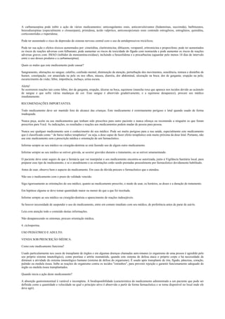 A carbamazepina pode inibir a ação de vários medicamentos: anticoagulantes orais, anticonvulsivantes (hidantoínas, succimida), barbituratos,
benzodiazepínas (especialmente o clonazepam), primidona, ácido valpróico, anticoncepcionais orais contendo estrogênios, estrogênios, quinidina,
corticosteróides e risperidona;
Pode ter aumentado o risco de depressão do sistema nervoso central com o uso de antidepressivos tricíclicos;
Pode ter sua ação e efeitos tóxicos aumentados por: cimetidina, claritromicina, diltiazem, verapamil, eritromicina e propoxifeno; pode ter aumentados
os riscos de reações adversas com felbamato; pode aumentar os riscos de toxicidade do fígado com isoniazida e pode aumentar os riscos de reações
adversas graves com: IMAO (inibidor da monoamina-oxidase), incluindo a furazolidona e a procarbazina (aguardar pelo menos 14 dias de intervalo
entre o uso desses produtos e a carbamazepina).
Quais os males que este medicamento pode causar?
Sangramento, alterações no sangue; calafrio, confusão mental, diminuição da atenção, perturbação dos movimentos, sonolência, tontura e distúrbio de
humor, constipação; cor amarelada na pele ou nos olhos, náusea, diarréia, dor abdominal, ulceração na boca; dor de garganta; erupção na pele;
escurecimento da visão; febre, impotência, inchaço, urina escura.
Alerta!
Se ocorrerem reações tais como febre, dor de garganta, erupção, úlceras na boca, equimose (mancha roxa que aparece nos tecidos devido ao acúmulo
de sangue e que sofre várias mudanças de cor. Esse sangue é absorvido gradativamente, e a equimose desaparece), procure seu médico
imediatamente.
RECOMENDAÇÕES IMPORTANTES.
Todo medicamento deve ser mantido fora do alcance das crianças. Este medicamento é extremamente perigoso e letal quando usado de forma
inadequada.
Nunca peça, aceite ou use medicamentos que tenham sido prescritos para outro paciente e nunca ofereça ou recomende a ninguém os que foram
prescritos para Você. As indicações, os resultados e reações aos medicamentos podem mudar de pessoa para pessoa.
Nunca use qualquer medicamento sem o conhecimento do seu médico. Pode ser muito perigoso para a sua saúde, especialmente este medicamento
que é classificado como “ de baixo índice terapêutico” ou seja, a dose capaz de fazer efeito terapêutico está muito próxima da dose letal. Portanto, não
use este medicamento sem a prescrição médica e orientação de um farmacêutico.
Informe sempre ao seu médico ou cirurgião-dentista se está fazendo uso de algum outro medicamento.
Informe sempre ao seu médico se estiver grávida, se ocorrer gravidez durante o tratamento, ou se estiver amamentando.
O paciente deve estar seguro de que a farmácia que vai manipular o seu medicamento encontra-se autorizada, junto à Vigilância Sanitária local, para
preparar esse tipo de medicamento, e se o atendimento e as orientações estão sendo prestadas pessoalmente por farmacêutico devidamente habilitado.
Antes de usar, observe bem o aspecto do medicamento. Em caso de dúvida procure o farmacêutico que o atendeu.
Não use o medicamento com o prazo de validade vencido.
Siga rigorosamente as orientações do seu médico, quanto ao medicamento prescrito, o modo de usar, os horários, as doses e a duração do tratamento.
Em hipótese alguma se deve tomar quantidade maior ou menor do que a que foi receitada.
Informe sempre ao seu médico ou cirurgião-dentista o aparecimento de reações indesejáveis.
Se houver necessidade de suspender o uso do medicamento, entre em contato imediato com seu médico, de preferência antes de parar de usá-lo.
Leia com atenção todo o conteúdo destas informações.
Não desaparecendo os sintomas, procure orientação médica.
4. ciclosporina.
USO PEDIÁTRICO E ADULTO.
VENDA SOB PRESCRIÇÃO MÉDICA.
Como este medicamento funciona?
Usado particularmente nos casos de transplante de órgãos e em algumas doenças chamadas auto-imunes (o organismo de uma pessoa é agredido pelo
seu próprio sistema imunológico), como psoríase e artrite reumatóide, quando este sistema de defesa ataca o próprio corpo e há necessidade de
diminuir a atividade do sistema imunológico humano (sistema de defesa do organismo). É usado após transplante de rim, fígado, pâncreas, coração,
pulmão ou medula óssea. Inibe as reações do organismo contra os tecidos "estranhos", para prevenir rejeição e garantir funcionamento adequado do
órgão ou medula óssea transplantados.
Quando inicia a ação deste medicamento?
A absorção gastroinstestinal é variável e incompleta. A biodisponibilidade (característica do medicamento administrado a um paciente que pode ser
definida como a quantidade e velocidade na qual o princípio ativo é absorvido a partir da forma farmacêutica e se torna disponível no local onde ele
deve agir).
 