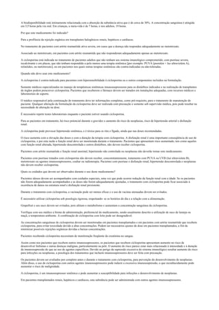 A biodisponibilidade está intimamente relacionada com a absorção da substância ativa que é de cerca de 30%. A concentração sanguínea é atingida
em 3,5 horas pela via oral. Em crianças, a meia-vida é de 7 horas, e nos adultos, 19 horas.
Por que este medicamento foi indicado?
Para a profilaxia da rejeição orgânica em transplantes halogênicos renais, hepáticos e cardíacos.
No tratamento de pacientes com artrite reumatóide ativa severa, em casos que a doença não respondeu adequadamente ao metotrexato.
Associado ao metotrexato, em pacientes com artrite reumatóide que não responderam adequadamente apenas ao metotrexato.
A ciclosporina está indicada no tratamento de pacientes adultos que não tenham seu sistema imunológico comprometido, com psoríase severa,
recalcitrante e em placas, que não tenham respondido a pelo menos uma terapia sistêmica [por exemplo: PUVA (psoralen + luz ultravioleta A),
retinóides, ou metotrexato], ou em pacientes nos quais outras terapias sistêmicas são contra-indicadas ou não-toleradas.
Quando não devo usar este medicamento?
A ciclosporina é contra-indicada para pacientes com hipersensibilidade à ciclosporina ou a outros componentes incluídos na formulação.
Somente médicos especializados no manejo de terapêuticas sistêmicas imunossupressoras para os distúrbios indicados e na realização de transplantes
de órgãos podem prescrever ciclosporina. Pacientes que receberem o fármaco devem ser tratados em instalações adequadas, com recursos médicos e
laboratoriais de suporte.
O médico responsável pela continuação do tratamento deve ter informações completas, como pré-requisito, para o tratamento de manutenção do
paciente. Qualquer alteração da formulação da ciclosporina deve ser realizada com precaução e somente sob supervisão médica, pois pode resultar na
necessidade de alteração na dose.
É necessário repetir testes laboratoriais enquanto o paciente estiver usando ciclosporina.
Para as pacientes em tratamento, há risco potencial durante a gravidez e aumento do risco de neoplasias, risco de hipertensão arterial e disfunção
renal.
A ciclosporina pode provocar hipertensão sistêmica, e é tóxica para os rins e fígado, ainda que nas doses recomendadas.
O risco aumenta com a elevação das doses e com a duração da terapia com ciclosporina. A disfunção renal é uma importante conseqüência do uso de
ciclosporina, e por esta razão a função renal deve ser monitorada durante o tratamento. Pacientes que apresentam risco aumentado, tais como aqueles
com função renal alterada, hipertensão descontrolada e outros distúrbios, não devem receber ciclosporina.
Pacientes com artrite reumatóide e função renal anormal, hipertensão não controlada ou neoplasias não deverão tomar este medicamento.
Pacientes com psoríase tratados com ciclosporina não devem receber, concomitantemente, tratamento com PUVA ou UVB (luz ultravioleta B),
metotrexato ou agentes imunossupressores, coaltar ou radioterapia. Pacientes com psoríase e disfunção renal, hipertensão descontrolada e neoplasias
não devem receber ciclosporina.
Quais os cuidados que devem ser observados durante o uso deste medicamento?
Pacientes idosos devem ser acompanhados com cuidados especiais, uma vez que pode ocorrer redução da função renal com a idade. Se os pacientes
não forem adequadamente acompanhados e as doses não forem adequadamente ajustadas, o tratamento com ciclosporina pode ficar associado à
ocorrência de danos na estrutura renal e disfunção renal persistente.
Durante o tratamento com ciclosporina, a vacinação pode ser menos eficaz e o uso de vacinas atenuadas devem ser evitados.
É necessário utilizar ciclosporina sob posologia rigorosa, respeitando- se os horários do dia e a relação com a alimentação.
Grapefruit e seu suco devem ser evitados, pois afetam o metabolismo e aumentam a concentração sanguínea da ciclosporina.
Verifique com seu médico a forma de administração, preferencial do medicamento, sendo usualmente descrito a utilização de suco de laranja ou
maçã, a temperatura ambiente. A combinação de ciclosporina com leite pode ser desagradável.
As concentrações sanguíneas de ciclosporina devem ser monitoradas em pacientes transplantados e em pacientes com artrite reumatóide que recebem
ciclosporina, para evitar toxicidade devido a altas concentrações. Podem ser necessários ajustes de dose em pacientes transplantados, a fim de
minimizar possíveis rejeições orgânicas devidas a baixas concentrações.
Pacientes recebendo ciclosporina necessitam de monitoração freqüente da creatinina no sangue.
Assim como nos pacientes que recebem outros imunossupressores, os pacientes que recebem ciclosporina apresentam aumento no risco de
desenvolver linfomas e outras doenças malignas, particularmente na pele. O aumento do risco parece estar mais relacionado à intensidade e à duração
da imunossupressão do que ao uso de agentes específicos. Devido ao perigo da supressão excessiva do sistema imunológico resultar aumento do risco
para infecções ou neoplasias, a posologia dos tratamentos que incluem imunossupressores deve ser feita com precaução.
Os pacientes devem ser avaliados por completo antes e durante o tratamento com ciclosporina, para prevenção do desenvolvimento de neoplasias.
Além disso, o uso de ciclosporina com outros agentes imunossupressores pode induzir a excessiva imunossupressão, o que reconhecidamente pode
aumentar o risco de malignidade.
A ciclosporina, é um imunossupressor sistêmico e pode aumentar a susceptibilidade para infecções e desenvolvimento de neoplasias.
Em pacientes transplantados renais, hepáticos e cardíacos, esta substância pode ser administrada com outros agentes imunossupressores.
 