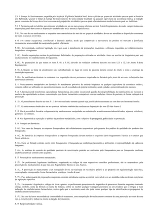 5.8. A licença de funcionamento, expedida pelo órgão de Vigilância Sanitária local, deve explicitar os grupos de atividades para os quais a farmácia
está habilitada. Quando o titular da licença de funcionamento for uma unidade hospitalar ou qualquer equivalente de assistência médica, a inspeção
para a concessão da licença deve levar em conta o(s) grupo(s) de atividade(s) para os quais a farmácia deste estabelecimento pode ser habilitada.
5.9. A Farmácia pode se habilitar para executar atividades de um ou mais grupos referidos no item 3 deste Regulamento, devendo, cumprir todas suas
disposições gerais bem como as disposições estabelecidas no(s) anexo(s) específicos(s).
5.9.1. No caso de um medicamento se enquadrar nas características de mais de um grupo de atividades, devem ser atendidas as disposições constantes
de todos os anexos envolvidos.
5.10. Em caráter excepcional, considerado o interesse público, desde que comprovada a inexistência do produto no mercado e justificada
tecnicamente a necessidade da manipulação, poderá a farmácia:
5.10.1. Ser contratada, conforme legislação em vigor, para o atendimento de preparações magistrais e oficinais, requeridas por estabelecimentos
hospitalares e congêneres.
5.10.2. Atender requisições escritas de profissionais habilitados, de preparações utilizadas na atividade clínica ou auxiliar de diagnóstico para uso
exclusivamente no estabelecimento do requerente.
5.10.3. As preparações de que tratam os itens 5.10.1 e 5.10.2 deverão ser rotulados conforme descrito nos itens 12.1 e 12.2 do Anexo I deste
Regulamento.
5.10.3.1. Quando se tratar de atendimento não individualizado no lugar do nome do paciente deverá constar do rótulo o nome e endereço da
instituição requerente.
5.10.4. As justificativas técnicas, os contratos e as requisições devem permanecer arquivadas na farmácia pelo prazo de um ano, à disposição das
autoridades sanitárias.
5.11. Medicamentos manipulados em farmácia de atendimento privativo de unidade hospitalar ou qualquer equivalente de assistência médica,
somente podem ser utilizados em pacientes internados ou sob os cuidados da própria instituição, sendo vedada a comercialização dos mesmos.
5.12. A farmácia pode transformar especialidade farmacêutica, em caráter excepcional quando da indisponibilidade da matéria prima no mercado e
ausência da especialidade na dose e concentração e ou forma farmacêutica compatíveis com as condições clínicas do paciente, de forma a adequá-la à
prescrição.
5.12.1. O procedimento descrito no item 5.12. deve ser realizado somente quando seja justificado tecnicamente ou com base em literatura científic.
5.12.2. O medicamento obtido deve ter seu prazo de validade estabelecido conforme as disposições do item 15.4 do Anexo I.
5.13. Não é permitida à farmácia a dispensação de medicamentos manipulados em substituição a medicamentos industrializados, sejam de referência,
genéricos ou similares.
5.14. Não é permitida a exposição ao público de produtos manipulados, com o objetivo de propaganda, publicidade ou promoção.
5.16. Franquia em farmácias.
5.16.1. Nos casos de franquia, as empresas franqueadoras são solidariamente responsáveis pela garantia dos padrões de qualidade dos produtos das
franqueadas.
5.16.2. As farmácias de empresas franqueadoras e empresas franqueadas devem atender os requisitos deste Regulamento Técnico e os anexos que
forem aplicáveis.
5.16.3. Deve ser firmado contrato escrito entre franqueadora e franqueada que estabeleça claramente as atribuições e responsabilidades de cada uma
das partes.
5.16.4. As análises de controle de qualidade passíveis de terceirização poderão ser realizadas pela franqueadora para as franqueadas mediante
estabelecimento de contrato entre as partes.
5.17. Prescrição de medicamentos manipulados.
5.17.1. Os profissionais legalmente habilitados, respeitando os códigos de seus respectivos conselhos profissionais, são os responsáveis pela
prescrição dos medicamentos de que trata este Regulamento Técnico e seus Anexos.
5.17.2. A prescrição do medicamento a ser manipulado deverá ser realizada em receituário próprio a ser proposto em regulamentação específica,
contemplando a composição, forma farmacêutica, posologia e modo de usar.
5.17.3. Para a dispensação de preparações magistrais contendo substâncias sujeitas a controle especial devem ser atendidas todas as demais exigências
da legislação específica.
5.17.4. Em respeito à legislação e códigos de ética vigentes, os profissionais prescritores são impedidos de prescrever fórmulas magistrais contendo
código, símbolo, nome da fórmula ou nome de fantasia, cobrar ou receber qualquer vantagem pecuniária ou em produtos que o obrigue a fazer
indicação de estabelecimento farmacêutico, motivo pelo qual o receituário usado não pode conter qualquer tipo de identificação ou propaganda de
estabelecimento farmacêutico.
5.17.5. No caso de haver necessidade de continuidade do tratamento, com manipulação do medicamento constante de uma prescrição por mais de uma
vez, o prescritor deve indicar na receita a duração do tratamento.
5.18. Responsabilidade Técnica.
 