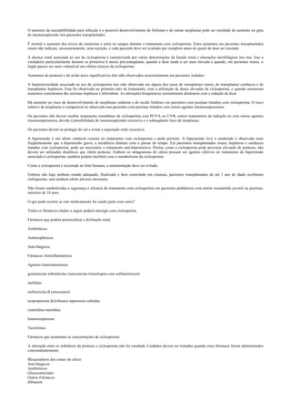 O aumento da susceptibilidade para infecção e o possível desenvolvimento de linfomas e de outras neoplasias pode ser resultado do aumento no grau
de imunossupressão nos pacientes transplantados.
É normal o aumento dos níveis de creatinina e uréia no sangue durante o tratamento com ciclosporina. Estes aumentos em pacientes transplantados
renais não indicam, necessariamente, uma rejeição, e cada paciente deve ser avaliado por completo antes do ajuste de dose ser iniciado.
A doença renal associada ao uso de ciclosporina é caracterizada por várias deteriorações da função renal e alterações morfológicas nos rins. Isso é
verdadeiro particularmente durante os primeiros 6 meses pós-transplante, quando a dose tende a ser mais elevada e quando, em pacientes renais, o
órgão parece ser mais vulnerável aos efeitos tóxicos da ciclosporina.
Aumentos do potássio e do ácido úrico significativos têm sido observados ocasionalmente em pacientes isolados.
A hepatotoxicidade associada ao uso de ciclosporina tem sido observada em alguns dos casos de transplantes renais, de transplantes cardíacos e de
transplantes hepáticos. Esta foi observada no primeiro mês de tratamento, com a utilização de doses elevadas de ciclosporina, e quando ocorreram
aumentos consistentes das enzimas hepáticas e bilirrubina. As alterações bioquímicas normalmente diminuem com a redução da dose.
Há aumento no risco de desenvolvimento de neoplasias cutâneas e do tecido linfático em pacientes com psoríase tratados com ciclosporina. O risco
relativo de neoplasias é comparável ao observado nos pacientes com psoríase tratados com outros agentes imunossupressores.
Os pacientes não devem receber tratamento simultâneo de ciclosporina com PUVA ou UVB, outros tratamentos de radiação ou com outros agentes
imunossupressores, devido à possibilidade de imunossupressão excessiva e o subseqüente risco de neoplasias.
Os pacientes devem se proteger do sol e evitar a exposição solar excessiva.
A hipertensão é um efeito colateral comum no tratamento com ciclosporina e pode persistir. A hipertensão leve a moderada é observada mais
freqüentemente que a hipertensão grave; a incidência diminui com o passar do tempo. Em pacientes transplantados renais, hepáticos e cardíacos
tratados com ciclosporina, pode ser necessário o tratamento anti-hipertensivo. Porém, como a ciclosporina pode provocar elevação de potássio, não
devem ser utilizados diuréticos que retém potássio. Embora os antagonistas de cálcio possam ser agentes efetivos no tratamento da hipertensão
associada à ciclosporina, também podem interferir com o metabolismo da ciclosporina.
Como a ciclosporina é excretada no leite humano, a amamentação deve ser evitada.
Embora não haja nenhum estudo adequado, finalizado e bem controlado em crianças, pacientes transplantados de até 1 ano de idade receberam
ciclosporina, sem nenhum efeito adverso incomum.
Não foram estabelecidas a segurança e eficácia do tratamento com ciclosporina em pacientes pediátricos com artrite reumatóide juvenil ou psoríase,
menores de 18 anos.
O que pode ocorrer se este medicamento for usado junto com outro?
Todos os fármacos citados a seguir podem interagir com ciclosporina.
Fármacos que podem potencializar a disfunção renal.
Antibióticos.
Antineoplásicos.
Anti-fúngicos.
Fármacos Antiinflamatórios.
Agentes Gastrointestinais.
gentamicina tobramicina vancomicina trimetropim com sulfametoxazol
melfalan.
anfotericina B cetoconazol.
azapropazona diclofenaco naproxeno sulindac.
cimetidina ranitidina.
Imunossupressor.
Tacrolimus.
Fármacos que aumentam as concentrações de ciclosporina:
A interação entre os inibidores da protease e ciclosporina não foi estudada. Cuidados devem ser tomados quando estes fármacos forem administrados
concomitantemente.
Bloqueadores dos canais de cálcio
Anti-fúngicos
Antibióticos
Glicocorticóides
Outros Fármacos
diltiazem
 