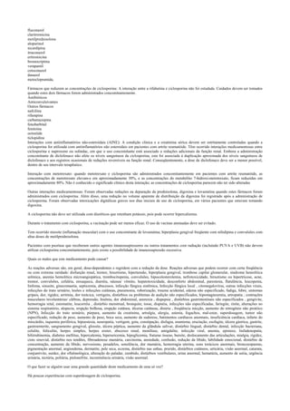 fluconazol
claritromicina
metilprednisolona
alopurinol
nicardipina
itraconazol
eritromicina
bromocriptina
verapamil
cetoconazol
danazol
metoclopramida.
Fármacos que reduzem as concentrações de ciclosporina: A interação entre a rifabutina e ciclosporina não foi estudada. Cuidados devem ser tomados
quando estes dois fármacos forem administrados concomitantemente.
Antibióticos
Anticonvulsivantes
Outros fármacos
nafcilina
rifampina
carbamazepina
fenobarbital
fenitoína
octreóide
ticlopidina
Interações com antiinflamatórios não-esteroidais (AINE): A condição clínica e a creatinina sérica devem ser estritamente controladas quando a
ciclosporina for utilizada com antiinflamatórios não esteroidais em pacientes com artrite reumatóide. Têm ocorrido interações medicamentosas entre
ciclosporina e naproxeno ou sulindac, em que o uso concomitante está associado a reduções adicionais da função renal. Embora a administração
concomitante de diclofenaco não afete os níveis sanguíneos da ciclosporina, esta foi associada à duplicação aproximada dos níveis sanguíneos de
diclofenaco e aos registros ocasionais de reduções reversíveis na função renal. Conseqüentemente, a dose de diclofenaco deve ser a menor possível,
dentro de seu intervalo terapêutico.
Interação com metotrexato: quando metotrexato e ciclosporina são administrados concomitantemente em pacientes com artrite reumatóide, as
concentrações de metotrexato elevam-e em aproximadamente 30%, e as concentrações do metabólito 7-hidroxi-metotrexato, ficam reduzidas em
aproximadamente 80%. Não é conhecido o significado clínico desta interação; as concentrações de ciclosporina parecem não ter sido alteradas
Outras interações medicamentosas: Foram observadas reduções na depuração da prednisolona, digoxina e lovastatina quando estes fármacos foram
administrados com ciclosporina. Além disso, uma redução no volume aparente de distribuição da digoxina foi registrado após a administração de
ciclosporina. Foram observadas intoxicações digitálicas graves nos dias iniciais de uso de ciclosporina, em vários pacientes que estavam tomando
digoxina.
A ciclosporina não deve ser utilizada com diuréticos que retenham potássio, pois pode ocorrer hipercaliemia.
Durante o tratamento com ciclosporina, a vacinação pode ser menos eficaz. O uso de vacinas atenuadas deve ser evitado.
Tem ocorrido miosite (inflamação muscular) com o uso concomitante de lovastatina; hiperplasia gengival freqüente com nifedipina e convulsões com
altas doses de metilprednisolona.
Pacientes com psoríase que receberam outros agentes imunossupressores ou outros tratamentos com radiação (incluindo PUVA e UVB) não devem
utilizar ciclosporina concomitantemente, pois existe a possibilidade de imunossupressão excessiva.
Quais os males que este medicamento pode causar?
As reações adversas são, em geral, dose-dependentes e regridem com a redução da dose. Reações adversas que podem ocorrer com certa freqüência
ou com extrema raridade: disfunção renal, tremor, hisurtismo, hipertensão, hiperplasia gengival, trombose capilar glomerular, síndrome hemolítica
urêmica, anemia hemolítica microangiopática, trombocitopenia, convulsões, hipocolesterolemia, nefrotoxicidade, hirsutismo ou hipertricose, acne,
tremor, convulsões, cefaléia, enxaqueca, diarréia, náusea/ vômito, hepatotoxicidade, desconforto abdominal, parestesia, flatulência, leucopenia,
linfoma, sinusite, ginecomastia, septicemia, abscessos, infecção fúngica sistêmica, Infecção fúngica local , citomegalovírus, outras infecções virais,
infecções do trato urinário, lesões e infecções cutâneas, pneumonia, ruborização, trauma acidental, edema não especificado, fadiga, febre, sintomas
gripais, dor, rigidez, arritmia, dor torácica, vertigens, distúrbios ou problemas de audição não especificados, hipomagnesemia, artropatia , contrações
musculares involuntárias/ cãibras, depressão, Insônia, dor abdominal, anorexia , dispepsia , distúrbios gastrintestinais não especificados , gengivite,
hemorragia retal, estomatite, leucorréia , distúrbio menstrual, bronquite, tosse, dispnéia, infecções não especificadas, faringite, rinite, alterações no
sistema respiratório, alopecia, erupção bolhosa, erupção cutânea, úlceras cutâneas, disúria , freqüência micção, aumento do nitrogênio não protéico
(NPN), Infecção do trato urinário, púrpura, aumento da creatinina, artralgia, alergia, astenia, fogachos, mal-estar, superdosagem, tumor não
especificado, redução de peso, aumento de peso, boca seca, aumento da sudorese, batimentos cardíacos anormais, insuficiência cardíaca, infarto do
miocárdio, isquemia periférica, hipoestesia, neuropatia, vertigem, gota, constipação, disfagia, enantema, eructação, esofagite, úlcera gástrica, gastrite,
gastroenterite, sangramento gengival, glossite, úlcera péptica, aumento da glândula salivar, distúrbio lingual, distúrbio dental, infecção bacteriana,
celulite, foliculite, herpes simples, herpes zoster, abscesso renal, monilíase, amigdalite, infecção viral, anemia, epistaxe, linfadenopatia,
bilirrubinemia, diabetes mellitus, hipercalemia, hiperuricemia, hipoglicemia, fraturas ósseas, bursite, deslocamento das articulações, mialgia, rigidez,
cisto sinovial, distúrbio nos tendões, fibroadenose mamária, carcinoma, ansiedade, confusão, redução da libido, labilidade emocional, distúrbio de
concentração, aumento da libido, nervosismo, pesadelos, sonolência, dor mamária, hemorragia uterina, sons torácicos anormais, broncoespasmo,
pigmentação anormal, angioedema, dermatite, pele seca, eczema, distúrbio nas unhas, prurido, distúrbios cutâneos, urticária, visão anormal, catarata,
conjuntivite, surdez, dor oftalmológica, alteração do paladar, zumbido, distúrbios vestibulares, urina anormal, hematúria, aumento de uréia, urgência
urinária, nictúria, poliúria, pielonefrite, incontinência urinária, visão anormal.
O que fazer se alguém usar uma grande quantidade deste medicamento de uma só vez?
Há poucas experiências com superdosagem de ciclosporina.
 