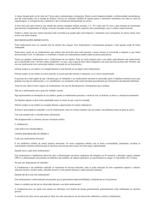 A êmese forçada pode ser de valor até 2 horas após a administração ciclosporina. Podem ocorrer hepatotoxicidade e nefrotoxicidade momentâneas,
que são solucionadas com a retirada do fármaco. Devem ser realizadas medidas de suporte gerais e tratamento sintomático em todos os casos de
superdosagem. A ciclosporina não é dialisável e não é retirada por hemoperfusão em carvão.
A dose letal, pela qual estima-se que metade dos animais estudados tenham morrido, é 31, 39 e maior que 54 vezes a dose humana de manutenção
para pacientes transplantados (6 mg/kg; correções baseadas na área superficial corpórea), para camundongos, ratos e coelhos respectivamente.
Embora o rebote seja raro, muitos pacientes terão recorrência do quadro após interromperem o tratamento com ciclosporina, do mesmo modo como
ocorre com outras terapias.
RECOMENDAÇÕES IMPORTANTES.
Todo medicamento deve ser mantido fora do alcance das crianças. Este medicamento é extremamente perigoso e letal quando usado de forma
inadequada.
Nunca peça, aceite ou use medicamentos que tenham sido prescritos para outro paciente e nunca ofereça ou recomende a ninguém os que foram
prescritos para Você. As indicações, os resultados e reações aos medicamentos podem mudar de pessoa para pessoa.
Nunca use qualquer medicamento sem o conhecimento do seu médico. Pode ser muito perigoso para a sua saúde, especialmente este medicamento
que é classificado como “ de baixo índice terapêutico” ou seja, a dose capaz de fazer efeito terapêutico está muito próxima da dose letal. Portanto, não
use este medicamento sem a prescrição médica e orientação de um farmacêutico.
Informe sempre ao seu médico ou cirurgião-dentista se está fazendo uso de algum outro medicamento.
Informe sempre ao seu médico se estiver grávida, se ocorrer gravidez durante o tratamento, ou se estiver amamentando.
O paciente deve estar seguro de que a farmácia que vai manipular o seu medicamento encontra-se autorizada, junto à Vigilância Sanitária local, para
preparar esse tipo de medicamento, e se o atendimento e as orientações estão sendo prestadas pessoalmente por farmacêutico devidamente habilitado.
Antes de usar, observe bem o aspecto do medicamento. Em caso de dúvida procure o farmacêutico que o atendeu.
Não use o medicamento com o prazo de validade vencido.
Siga rigorosamente as orientações do seu médico, quanto ao medicamento prescrito, o modo de usar, os horários, as doses e a duração do tratamento.
Em hipótese alguma se deve tomar quantidade maior ou menor do que a que foi receitada.
Informe sempre ao seu médico ou cirurgião-dentista o aparecimento de reações indesejáveis.
Se houver necessidade de suspender o uso do medicamento, entre em contato imediato com seu médico, de preferência antes de parar de usá-lo.
Leia com atenção todo o conteúdo destas informações.
Não desaparecendo os sintomas, procure orientação médica.
5. clindamicina.
USO ADULTO E PEDIÁTRICO.
VENDA SOB PRESCRIÇÃO MÉDICA.
Como este medicamento funciona?
É um antibiótico inibidor da síntese protéica bacteriana. Os níveis sangüíneos obtidos com as doses recomendadas, geralmente, excedem as
concentrações mínimas inibitórias para as bactérias sensíveis por pelo menos seis horas após a administração.
Quando inicia a ação deste medicamento?
Este medicamento é rapidamente absorvido após a administração oral (picos sanguíneos são atingidos em 45 minutos); a absorção é quase completa
(90%) e a administração concomitante de alimentos não modifica, de maneira apreciável, as concentrações no sangue. A vida média é de 2,4 horas.
Por que este medicamento foi indicado?
A Clindamicina é um antibiótico indicado no tratamento de diversas infecções, entre as quais infecções do trato respiratório superior e inferior,
infecções da pele e tecidos moles, infecções da pelve e trato genital feminino e ainda infecções dentárias.
Quando não devo usar este medicamento?
Este medicamento é contra-indicado em pacientes que já apresentaram hipersensibilidade à clindamicina ou à lincomicina.
Quais os cuidados que devem ser observados durante o uso deste medicamento?
A clindamicina deve ser usada com cautela em indivíduos com história de doença gastrintestinal, particularmente colite (inflamação do intestino
grosso).
A ocorrência de colite severa, que pode ser fatal, tem sido associada ao uso da maioria dos antibióticos, inclusive clindamicina.
 