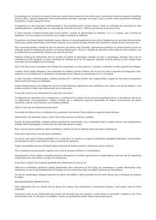 Essa patologia tem, em geral, um espectro clínico que varia de diarréia aquosa leve até diarréia grave e persistente, leucocitose (aumento de glóbulos
brancos), febre e espasmos abdominais severos possivelmente associados à passagem de sangue e muco, que pode evoluir até peritonite (inflamação
do peritônio), choque e megacólon tóxico.
O diagnóstico de colite associada à antibioticoterapia é feito geralmente pelos sintomas clínicos e pode ser confirmado por endoscópia de colite
pseudomembranosa. A patologia pode ser confirmada por cultura de fezes para C. difficile e por detecção da toxina nas fezes.
A colite associada à antibioticoterapia pode ocorrer durante o período de administração do antibiótico, ou 2 a 3 semanas, após o término do
tratamento. Casos leves podem ser resolvidos com a simples interrupção do antibiótico.
Em pacientes com doença hepática moderada ou grave, detectou- se um prolongamento da meia vida de clindamicina, mas um estudo farmacocinético
mostrou que, quando administrada a cada 8 horas, raramente ocorre acúmulo da droga. Portanto não é necessária a redução da dose nesses pacientes.
Não é necessária também a redução da dose em pacientes com doença renal. Entretanto, determinações periódicas de enzimas hepáticas devem ser
realizadas quando do tratamento de pacientes com doença hepática grave. Até que se disponha de experiência clínica adicional, não é indicado o uso
de clindamicina em recémnascidos (crianças com menos de um mês).
Nenhuma evidência de malformação fetal foi revelada em estudos de reprodução realizados em ratos e camundongos utilizando doses orais de
clindamicina até 600 mg/kg/dia, ou doses subcutâneas de clindamicina de até 250 mg/kg/dia. Episódios de fenda palatina em fetos tratados foram
observados em uma linhagem de camundongos.
Esse evento não ocorreu em qualquer outra linhagem de camundongos ou outras espécies e é, portanto, considerado um efeito específico da linhagem.
Contudo, não há estudos adequados e bem controlados em mulheres grávidas. Portanto, deve-se levar em conta a importância da droga para a mãe,
quando do uso da clindamicina. A clindamicina foi detectada no leite materno em concentrações de 0,7 a 3,8 mcg/ml.
A colite associada à antibioticoterapia e diarréia (causadas por C. difficile) ocorrem mais freqüentemente e podem ser mais graves em pacientes
idosos (acima de 60 anos) e/ou debilitados.
Estudos farmacocinéticos com clindamicina não têm revelado diferenças significativas entre indivíduos jovens e idosos com funções hepática e renal
normais (conforme a idade), após administração oral ou intravenosa.
O que pode ocorrer se este medicamento for usado junto com outros?
O antagonismo em laboratório entre a clindamicina e a eritromicina foi revelado. Devido ao possível significado clínico, os dois fármacos não devem
ser administrados concomitantemente. Estudos revelaram que a clindamicina apresenta propriedades de bloqueio neuromuscular que podem
intensificar a ação de outros fármacos com atividade semelhante.
Quais os males que este medicamento pode causar?
Nos estudos de eficácia clínica, a clindamicina foi, geralmente, bem tolerada. Foram relatadas as seguintes reações adversas:
Gastrintestinas: dor abdominal, náusea, vômito, fezes soltas ocasionais ou diarréia e esofagite.
Reações de hipersensibilidade: erupções cutâneas morbiliformes generalizadas leves a moderadas foram as reações adversas mais freqüentemente
relatadas. Rash maculopapular e urticária têm sido observados durante a terapia.
Raros casos de eritema multiforme, alguns semelhantes à síndrome de Stevens-Johnson, foram associados à clindamicina.
Foram observados poucos casos de reações anafiláticas.
No caso de uma reação de hipersensibilidade séria, a droga deve ser suspensa e os agentes normalmente empregados (adrenalina, corticosteróides,
anti-histamínicos) devem estar disponíveis para o tratamento de emergência.
Fígado: anormalidades em testes de função hepática (elevações da fosfatase alcalina e transaminase sérica) e icterícia.
Pele e membranas mucosas: prurido, vaginite e raros casos de dermatite esfoliativa e vesículobolhosa.
Hematopoiéticas: foram relatadas neutropenia transitória (leucopenia) e eosinofilia, agranulocitose e trombocitopenia; entretanto, não foi estabelecida
relação direta entre esses efeitos e a terapia com clindamicina.
O que fazer se alguém usar em grande quantidade deste medicamento de uma só vez?
Observou-se mortalidade significativa quando administradas doses intravenosas de 855 mg/kg, em camundongos e quando administradas doses
subcutâneas ou orais de aproximadamenmte 2618 mg/kg, em ratos. Foram observadas convulsões e depressão em camundongos.
Em caso de superdosagem, empregar tratamento de suporte. Hemodiálise e diálise peritonial não são meios eficazes para a eliminação do composto
do sangue.
RECOMENDAÇÕES IMPORTANTES.
Todo medicamento deve ser mantido fora do alcance das crianças. Este medicamento é extremamente perigoso e letal quando usado de forma
inadequada.
Nunca peça, aceite ou use medicamentos que tenham sido prescritos para outro paciente e nunca ofereça ou recomende a ninguém os que foram
prescritos para Você. As indicações, os resultados e reações aos medicamentos podem mudar de pessoa para pessoa.
 