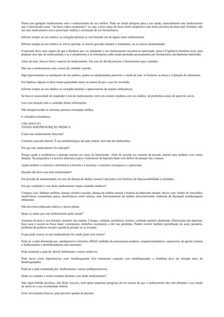 Nunca use qualquer medicamento sem o conhecimento do seu médico. Pode ser muito perigoso para a sua saúde, especialmente este medicamento
que é classificado como “ de baixo índice terapêutico” ou seja, a dose capaz de fazer efeito terapêutico está muito próxima da dose letal. Portanto, não
use este medicamento sem a prescrição médica e orientação de um farmacêutico.
Informe sempre ao seu médico ou cirurgião-dentista se está fazendo uso de algum outro medicamento.
Informe sempre ao seu médico se estiver grávida, se ocorrer gravidez durante o tratamento, ou se estiver amamentando.
O paciente deve estar seguro de que a farmácia que vai manipular o seu medicamento encontra-se autorizada, junto à Vigilância Sanitária local, para
preparar esse tipo de medicamento, e se o atendimento e as orientações estão sendo prestadas pessoalmente por farmacêutico devidamente habilitado.
Antes de usar, observe bem o aspecto do medicamento. Em caso de dúvida procure o farmacêutico que o atendeu.
Não use o medicamento com o prazo de validade vencido.
Siga rigorosamente as orientações do seu médico, quanto ao medicamento prescrito, o modo de usar, os horários, as doses e a duração do tratamento.
Em hipótese alguma se deve tomar quantidade maior ou menor do que a que foi receitada.
Informe sempre ao seu médico ou cirurgião-dentista o aparecimento de reações indesejáveis.
Se houver necessidade de suspender o uso do medicamento, entre em contato imediato com seu médico, de preferência antes de parar de usá-lo.
Leia com atenção todo o conteúdo destas informações.
Não desaparecendo os sintomas, procure orientação médica.
6. clonidina (cloridrato).
USO ADULTO.
VENDA SOB PRESCRIÇÃO MÉDICA.
Como este medicamento funciona?
Controla a pressão arterial. É um antiadrenérgico de ação central, derivado da imidazolina.
Por que este medicamento foi indicado?
Porque ajuda a restabelecer a pressão normal em casos de hipertensão. Além de auxiliar no controle da pressão arterial atua também com outras
funções. Na psiquiatria é a terceira alternativa para o tratamento da hiperatividade com déficit de atenção nas crianças.
Ajuda também a controlar a abstinência à heroína e à nicotina, e controla a enxaqueca e o glaucoma.
Quando não devo usar este medicamento?
Em período de amamentação, no caso de doença do nódulo sinusal e pacientes com histórico de hipersensibilidade à clonidina.
Em que condições o uso deste medicamento requer cuidados médicos?
Crianças com: diabetes mellitus, doença cérebro-vascular, doença do nódulo sinusal e história de depressão mental; idosos com: infarto do miocárdio,
insuficiência coronariana grave, insuficiência renal crônica, mau funcionamento do nódulo atrioventricular; síndrome de Raynaud; tromboangeíte
obliterante.
Não há contra-indicação relativa a faixas etárias.
Quais os males que este medicamento pode causar?
Aumento de peso e, nos homens, aumento das mamas. Cansaço, sedação, sonolência, tontura, confusão mental e depressão. Diminuição das lágrimas,
boca seca e secura na fossa nasal, constipação, distúrbio circulatório e dor nas parótidas. Podem ocorrer também perturbação do sono, pesadelo,
problema de potência sexual e queda de pressão ao se levantar.
O que pode ocorrer se este medicamento for usado junto com outros?
Pode ter a ação diminuída por: antidepressivo tricíclico, IMAO (inibidor da monoamina-oxidase), simpaticomiméticos, supressores do apetite (menos
a fenfluramina) e antiinflamatórios não esteróides.
Pode aumentar a ação de: álcool, barbiturato e outros sedativos.
Pode haver crises hipertensivas com: betabloqueador (Em tratamento conjunto com betabloqueador, a clonidina deve ser retirada antes do
betabloqueador).
Pode ter a ação aumentada por: fenfluramina e outros antihipertensivos.
Quais os cuidados a serem tomados durante o uso deste medicamento?
Não ingira bebida alcoólica. não dirija veículos, nem opere máquinas perigosas até ter certeza de que o medicamento não está afetando o seu estado
de alerta ou a sua coordenação motora.
Evite movimentos bruscos, para prevenir quedas de pressão.
 