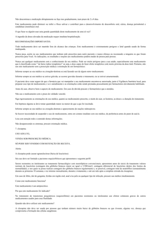 Não descontinue a medicação abruptamente ou faça isso gradualmente, num prazo de 2 a 4 dias.
Este medicamento pode diminuir ou inibir o fluxo salivar e contribuir para o desenvolvimento de desconforto oral, cáries, doença periodontal e
candidíase (monilíase) oral.
O que fazer se alguém usar uma grande quantidade deste medicamento de uma só vez?
A ingestão de doses elevadas da medicação requer imediata hospitalização.
RECOMENDAÇÕES IMPORTANTES.
Todo medicamento deve ser mantido fora do alcance das crianças. Este medicamento é extremamente perigoso e letal quando usado de forma
inadequada.
Nunca peça, aceite ou use medicamentos que tenham sido prescritos para outro paciente e nunca ofereça ou recomende a ninguém os que foram
prescritos para Você. As indicações, os resultados e reações aos medicamentos podem mudar de pessoa para pessoa.
Nunca use qualquer medicamento sem o conhecimento do seu médico. Pode ser muito perigoso para a sua saúde, especialmente este medicamento
que é classificado como “ de baixo índice terapêutico” ou seja, a dose capaz de fazer efeito terapêutico está muito próxima da dose letal. Portanto, não
use este medicamento sem a prescrição médica e orientação de um farmacêutico.
Informe sempre ao seu médico ou cirurgião-dentista se está fazendo uso de algum outro medicamento.
Informe sempre ao seu médico se estiver grávida, se ocorrer gravidez durante o tratamento, ou se estiver amamentando.
O paciente deve estar seguro de que a farmácia que vai manipular o seu medicamento encontra-se autorizada, junto à Vigilância Sanitária local, para
preparar esse tipo de medicamento, e se o atendimento e as orientações estão sendo prestadas pessoalmente por farmacêutico devidamente habilitado.
Antes de usar, observe bem o aspecto do medicamento. Em caso de dúvida procure o farmacêutico que o atendeu.
Não use o medicamento com o prazo de validade vencido.
Siga rigorosamente as orientações do seu médico, quanto ao medicamento prescrito, o modo de usar, os horários, as doses e a duração do tratamento.
Em hipótese alguma se deve tomar quantidade maior ou menor do que a que foi receitada.
Informe sempre ao seu médico ou cirurgião-dentista o aparecimento de reações indesejáveis.
Se houver necessidade de suspender o uso do medicamento, entre em contato imediato com seu médico, de preferência antes de parar de usá-lo.
Leia com atenção todo o conteúdo destas informações.
Não desaparecendo os sintomas, procure orientação médica.
7. clozapina.
USO ADULTO,.
VENDA SOB PRESCRIÇÃO MÉDICA.
SÓ PODE SER VENDIDO COM RETENÇÃO DE RECEITA.
Alerta:
A clozapina pode causar agranulocitose (baixa de leucócitos).
Seu uso deve ser limitado a pacientes esquizofrênicos que apresentam o seguinte perfil:
Serem resistentes ou intolerantes ao tratamento farmacológico com neurolépticos convencionais; apresentem antes do início do tratamento valores
normais de leucócitos (contagem dos glóbulos brancos maior ou igual a 3.500/mm3, contagem diferencial de leucócitos dentro dos limites da
normalidade); e nos quais se possa realizar contagem dos glóbulos brancos regularmente e, se possível, contagem total de neutrófilos (semanalmente
durante as primeiras 18 semanas, e no mínimo mensalmente, durante o tratamento, e até um mês após a completa retirada da clozapina).
Em caso de febre, dor de garganta, feridas em região oral, anal e/ou pele ou qualquer tipo de infecção, procure seu médico imediatamente.
Como este medicamento funciona?
Este medicamento é um antipsicótico.
Por que este medicamento foi indicado?
No tratamento de transtornos psiquiátricos (esquizofrênia) em pacientes resistentes ou intolerantes aos efeitos colaterais graves de outros
medicamentos usados para essa finalidade.
Quando não devo utilizar este medicamento?
A clozapina não deve ser usada por pessoas que tenham número muito baixo de glóbulos brancos ou que tiveram, alguma vez, doença que
comprometa a formação das células sangüíneas.
 