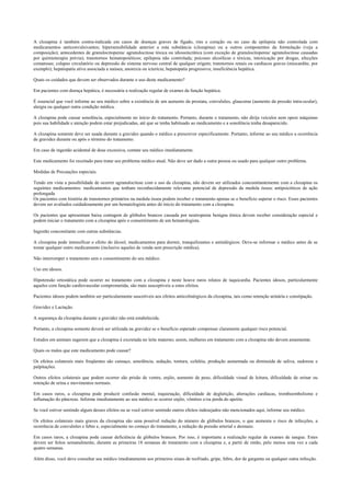A clozapina é também contra-indicada em casos de doenças graves de fígado, rins e coração ou no caso de epilepsia não controlada com
medicamentos anticonvulsivantes; hipersensibilidade anterior a esta substância (clozapina) ou a outros componentes da formulação (veja a
composição); antecedentes de granulocitopenia/ agranulocitose tóxica ou idiossincrática (com exceção de granulocitopenia/ agranulocitose causadas
por quimioterapia prévia); transtornos hematopoiéticos; epilepsia não controlada; psicoses alcoólicas e tóxicas, intoxicação por drogas, afecções
comatosas; colapso circulatório ou depressão do sistema nervoso central de qualquer origem; transtornos renais ou cardíacos graves (miocardite, por
exemplo); hepatopatia ativa associada a naúsea, anorexia ou icterícia; hepatopatia progressiva; insuficiência hepática.
Quais os cuidados que devem ser observados durante o uso deste medicamento?
Em pacientes com doença hepática, é necessária a realização regular de exames da função hepática.
É essencial que você informe ao seu médico sobre a existência de um aumento da prostata, convulsões, glaucoma (aumento da pressão intra-ocular),
alergia ou qualquer outra condição médica.
A clozapina pode causar sonolência, especialmente no início do tratamento. Portanto, durante o tratamento, não dirija veículos nem opere máquinas
pois sua habilidade e atenção podem estar prejudicadas, até que se tenha habituado ao medicamento e a sonolência tenha desaparecido.
A clozapina somente deve ser usada durante a gravidez quando o médico a prescrever especificamente. Portanto, informe ao seu médico a ocorrência
de gravidez durante ou após o término do tratamento.
Em caso de ingestão acidental de dose excessiva, contate seu médico imediatamente.
Este medicamento foi receitado para tratar seu problema médico atual. Não deve ser dado a outra pessoa ou usado para qualquer outro problema.
Medidas de Precauções especiais.
Tendo em vista a possibilidade de ocorrer agranulocitose com o uso da clozapina, não devem ser utilizados concomitantemente com a clozapina os
seguintes medicamentos: medicamentos que tenham reconhecidamente relevante potencial de depressão da medula óssea; antipsicóticos de ação
prolongada
Os pacientes com história de transtornos primários na medula óssea podem receber o tratamento apenas se o benefício superar o risco. Esses pacientes
devem ser avaliados cuidadosamente por um hematologista antes do ínicio do tratamento com a clozapina.
Os pacientes que apresentam baixa contagem de glóbulos brancos causada por neutropenia benigna étnica devem receber consideração especial e
podem iniciar o tratamento com a clozapina após o consentimento de um hematologista.
Ingestão concomitante com outras substâncias.
A clozapina pode intensificar o efeito do álcool, medicamentos para dormir, tranquilizantes e antialérgicos. Deve-se informar o médico antes de se
tomar qualquer outro medicamento (inclusive aqueles de venda sem prescrição médica).
Não interromper o tratamento sem o consentimento do seu médico.
Uso em idosos.
Hipotensão ortostática pode ocorrer no tratamento com a clozapina e neste houve raros relatos de taquicardia. Pacientes idosos, particularmente
aqueles com função cardiovascular comprometida, são mais susceptíveis a estes efeitos.
Pacientes idosos podem também ser particularmente suscetíveis aos efeitos anticolinérgicos da clozapina, tais como retenção urinária e constipação.
Gravidez e Lactação.
A segurança da clozapina durante a gravidez não está estabelecida.
Portanto, a clozapina somente deverá ser utilizada na gravidez se o benefício esperado compensar claramente qualquer risco potencial.
Estudos em animais sugerem que a clozapina é excretada no leite materno; assim, mulheres em tratamento com a clozapina não devem amamentar.
Quais os males que este medicamento pode causar?
Os efeitos colaterais mais freqüentes são cansaço, sonolência, sedação, tontura, cefaléia, produção aumentada ou diminuída de saliva, sudorese e
palpitações.
Outros efeitos colaterais que podem ocorrer são prisão de ventre, enjôo, aumento de peso, dificuldade visual de leitura, dificuldade de urinar ou
retenção de urina e movimentos normais.
Em casos raros, a clozapina pode produzir confusão mental, inquietação, dificuldade de deglutição, alterações cardíacas, tromboembolismo e
inflamação do pâncreas. Informe imediatamente ao seu médico se ocorrer enjôo, vômitos e/ou perda do apetite.
Se você estiver sentindo algum desses efeitos ou se você estiver sentindo outros efeitos indesejados não mencionados aqui, informe seu médico.
Os efeitos colaterais mais graves da clozapina são uma possível redução do número de glóbulos brancos, o que aumenta o risco de infecções, a
ocorrência de convulsões e febre e, especialmente no começo do tratamento, a redução da pressão arterial e desmaio.
Em casos raros, a clozapina pode causar deficiência de glóbulos brancos. Por isso, é importante a realização regular de exames de sangue. Estes
devem ser feitos semanalmente, durante as primeiras 18 semanas de tratamento com a clozapina e, a partir de então, pelo menos uma vez a cada
quatro semanas.
Além disso, você deve consultar seu médico imediatamente aos primeiros sinais de resfriado, gripe, febre, dor de garganta ou qualquer outra infecção.
 