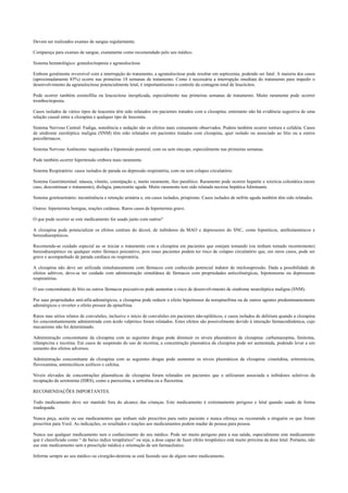 Devem ser realizados exames de sangue regularmente.
Compareça para exames de sangue, exatamente como recomendado pelo seu médico.
Sistema hematológico: granulocitopenia e agranulocitose
Embora geralmente reversível com a interrupção do tratamento, a agranulocitose pode resultar em septicemia, podendo ser fatal. A maioria dos casos
(aproximadamente 85%) ocorre nas primeiras 18 semanas de tratamento. Como é necessária a interrupção imediata do tratamento para impedir o
desenvolvimento da agranulocitose potencialmente letal, é importantíssimo o controle da contagem total de leucócitos.
Pode ocorrer também eosinofilia ou leucocitose inexplicada, especialmente nas primeiras semanas de tratamento. Muito raramente pode ocorrer
trombocitopenia.
Casos isolados de vários tipos de leucemia têm sido relatados em pacientes tratados com a clozapina; entretanto não há evidência sugestiva de uma
relação causal entre a clozapina e qualquer tipo de leucemia.
Sistema Nervoso Central: Fadiga, sonolência e sedação são os efeitos mais comumente observados. Podem também ocorrer tontura e cefaléia. Casos
de síndrome euroléptica maligna (SNM) têm sido relatados em pacientes tratados com clozapina, quer isolado ou associado ao lítio ou a outros
psicofármacos.
Sistema Nervoso Autônomo: taquicardia e hipotensão postural, com ou sem síncope, especialmente nas primeiras semanas.
Pode também ocorrer hipertensão embora mais raramente.
Sistema Respiratório: casos isolados de parada ou depressão respiratória, com ou sem colapso circulatório.
Sistema Gastrintestinal: náusea, vômito, constipação e, muito raramente, íleo paralítico. Raramente pode ocorrer hepatite e icterícia colestática (neste
caso, descontinuar o tratamento), disfagia, pancreatite aguda. Muito raramente tem sido relatada necrose hepática fulminante.
Sistema genitourinário: incontinência e retenção urinária e, em casos isolados, priapismo. Casos isolados de nefrite aguda também têm sido relatados.
Outros: hipertermia benigna, reações cutâneas. Raros casos de hipertermia grave.
O que pode ocorrer se este medicamento for usado junto com outros?
A clozapina pode potencializar os efeitos centrais do álcool, de inibidores da MAO e depressores do SNC, como hipnóticos, antihistamínicos e
benzodiazepínicos.
Recomenda-se cuidado especial ao se iniciar o tratamento com a clozapina em pacientes que estejam tomando (ou tenham tomado recentemente)
benzodiazepínico ou qualquer outro fármaco psicoativo, pois esses pacientes podem ter risco de colapso circulatório que, em raros casos, pode ser
grave e acompanhado de parada cardíaca ou respiratória.
A clozapina não deve ser utilizada simultaneamente com fármacos com conhecido potencial indutor de mielosupressão. Dada a possibilidade de
efeitos aditivos, deve-se ter cuidado com administração simultânea de fármacos com propriedades anticolinérgicas, hipotensoras ou depressoras
respiratórias.
O uso concomitante de lítio ou outros fármacos psicoativos pode aumentar o risco de desenvolvimento de síndrome neuroléptica maligna (SNM).
Por suas propriedades anti-alfa-adrenérgicos, a clozapina pode reduzir o efeito hipertensor da norepinefrina ou de outros agentes predominantemente
adrenérgicos e reverter o efeito pressor da epinefrina.
Raros mas sérios relatos de convulsões, inclusive o início de convulsões em pacientes não-epiléticos, e casos isolados de delirium quando a clozapina
foi concomitantemente administrada com ácido valpróico foram relatados. Estes efeitos são possivelmente devido à interação farmacodinâmica, cujo
mecanismo não foi determinado.
Administração concomitante da clozapina com as seguintes drogas pode diminuir os níveis plasmáticos de clozapina: carbamazepina, fenitoína,
rifampicina e nicotina. Em casos de suspensão do uso de nicotina, a concentração plasmática da clozapina pode ser aumentada, podendo levar a um
aumento dos efeitos adversos.
Administração concomitante da clozapina com as seguintes drogas pode aumentar os níveis plasmáticos de clozapina: cimetidina, eritromicina,
fluvoxamina, antimicóticos azólicos e cafeína.
Níveis elevados de concentrações plasmáticas de clozapina foram relatados em pacientes que a utilizaram associada a inibidores seletivos da
recaptação da serotonina (ISRS), como a paroxetina, a sertralina ou a fluoxetina.
RECOMENDAÇÕES IMPORTANTES.
Todo medicamento deve ser mantido fora do alcance das crianças. Este medicamento é extremamente perigoso e letal quando usado de forma
inadequada.
Nunca peça, aceite ou use medicamentos que tenham sido prescritos para outro paciente e nunca ofereça ou recomende a ninguém os que foram
prescritos para Você. As indicações, os resultados e reações aos medicamentos podem mudar de pessoa para pessoa.
Nunca use qualquer medicamento sem o conhecimento do seu médico. Pode ser muito perigoso para a sua saúde, especialmente este medicamento
que é classificado como “ de baixo índice terapêutico” ou seja, a dose capaz de fazer efeito terapêutico está muito próxima da dose letal. Portanto, não
use este medicamento sem a prescrição médica e orientação de um farmacêutico.
Informe sempre ao seu médico ou cirurgião-dentista se está fazendo uso de algum outro medicamento.
 
