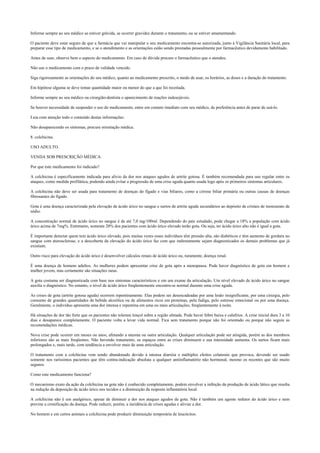 Informe sempre ao seu médico se estiver grávida, se ocorrer gravidez durante o tratamento, ou se estiver amamentando.
O paciente deve estar seguro de que a farmácia que vai manipular o seu medicamento encontra-se autorizada, junto à Vigilância Sanitária local, para
preparar esse tipo de medicamento, e se o atendimento e as orientações estão sendo prestadas pessoalmente por farmacêutico devidamente habilitado.
Antes de usar, observe bem o aspecto do medicamento. Em caso de dúvida procure o farmacêutico que o atendeu.
Não use o medicamento com o prazo de validade vencido.
Siga rigorosamente as orientações do seu médico, quanto ao medicamento prescrito, o modo de usar, os horários, as doses e a duração do tratamento.
Em hipótese alguma se deve tomar quantidade maior ou menor do que a que foi receitada.
Informe sempre ao seu médico ou cirurgião-dentista o aparecimento de reações indesejáveis.
Se houver necessidade de suspender o uso do medicamento, entre em contato imediato com seu médico, de preferência antes de parar de usá-lo.
Leia com atenção todo o conteúdo destas informações.
Não desaparecendo os sintomas, procure orientação médica.
8. colchicina.
USO ADULTO.
VENDA SOB PRESCRIÇÃO MÉDICA.
Por que este medicamento foi indicado?
A colchicina é especificamente indicada para alívio da dor nos ataques agudos de artrite gotosa. É também recomendada para uso regular entre os
ataques, como medida profilática, podendo ainda evitar a progressão de uma crise aguda quanto usada logo após os primeiros sintomas articulares.
A colchicina não deve ser usada para tratamento de doenças do fígado e vias biliares, como a cirrose biliar primária ou outras causas de doenças
fibrosantes do fígado.
Gota é uma doença caracterizada pela elevação de ácido úrico no sangue e surtos de artrite aguda secundários ao depósito de cristais de monourato de
sódio.
A concentração normal de ácido úrico no sangue é de até 7,0 mg/100ml. Dependendo do país estudado, pode chegar a 18% a população com ácido
úrico acima de 7mg%. Entretanto, somente 20% dos pacientes com ácido úrico elevado terão gota. Ou seja, ter ácido úrico alto não é igual a gota.
É importante detectar quem tem ácido úrico elevado, pois muitas vezes esses indivíduos têm pressão alta, são diabéticos e têm aumento de gordura no
sangue com aterosclerose, e a descoberta da elevação do ácido úrico faz com que indiretamente sejam diagnosticados os demais problemas que já
existiam.
Outro risco para elevação do ácido úrico é desenvolver cálculos renais de ácido úrico ou, raramente, doença renal.
É uma doença de homens adultos. As mulheres podem apresentar crise de gota após a menopausa. Pode haver diagnóstico de gota em homem e
mulher jovem, mas certamente são situações raras.
A gota costuma ser diagnosticada com base nos sintomas característicos e em um exame da articulação. Um nível elevado de ácido úrico no sangue
auxilia o diagnóstico. No entanto, o nível de ácido úrico freqüentemente encontra-se normal durante uma crise aguda.
As crises de gota (artrite gotosa aguda) ocorrem repentinamente. Elas podem ser desencadeadas por uma lesão insignificante, por uma cirurgia, pelo
consumo de grandes quantidades de bebida alcoólica ou de alimentos ricos em proteínas, pela fadiga, pelo estresse emocional ou por uma doença.
Geralmente, o indivíduo apresenta uma dor intensa e repentina em uma ou mais articulações, freqüentemente à noite.
Há situações de dor tão forte que os pacientes não toleram lençol sobre a região afetada. Pode haver febre baixa e calafrios. A crise inicial dura 3 a 10
dias e desaparece completamente. O paciente volta a levar vida normal. Fica sem tratamento porque não foi orientado ou porque não seguiu as
recomendações médicas.
Nova crise pode ocorrer em meses ou anos, afetando a mesma ou outra articulação. Qualquer articulação pode ser atingida, porém as dos membros
inferiores são as mais freqüentes. Não havendo tratamento, os espaços entre as crises diminuem e sua intensidade aumenta. Os surtos ficam mais
prolongados e, mais tarde, com tendência a envolver mais de uma articulação.
O tratamento com a colchicina vem sendo abandonado devido à intensa diarréia e múltiplos efeitos colaterais que provoca, devendo ser usado
somente nos raríssimos pacientes que têm contra-indicação absoluta a qualquer antiinflamatório não hormonal, mesmo os recentes que são muito
seguros.
Como este medicamento funciona?
O mecanismo exato da ação da colchicina na gota não é conhecido completamente, podem envolver a inibição da produção de ácido lático que resulta
na redução da deposição de ácido úrico nos tecidos e a diminuição da resposta inflamatória local.
A colchicina não é um analgésico, apesar de diminuir a dor nos ataques agudos de gota. Não é também um agente redutor do ácido úrico e nem
previne a cronificação da doença. Pode reduzir, porém, a incidência de crises agudas e aliviar a dor.
No homem e em certos animais a colchicina pode produzir diminuição temporária de leucócitos.
 