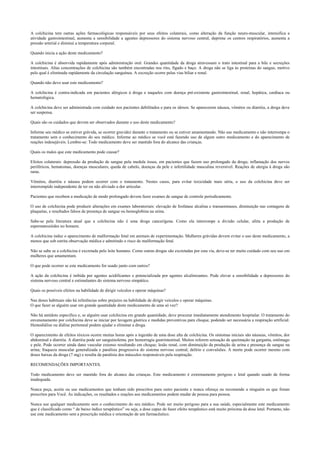 A colchicina tem outras ações farmacológicas responsáveis por seus efeitos colaterais, como alteração da função neuro-muscular, intensifica a
atividade gastrointestinal, aumenta a sensibilidade a agentes depressores do sistema nervoso central, deprime os centros respiratórios, aumenta a
pressão arterial e diminui a temperatura corporal.
Quando inicia a ação deste medicamento?
A colchicina é absorvida rapidamente após administração oral. Grandes quantidade da droga atravessam o trato intestinal para a bile e secreções
intestinais. Altas concentrações de colchicina são também encontradas nos rins, fígado e baço. A droga não se liga às proteínas do sangue, motivo
pelo qual é eliminada rapidamente da circulação sanguínea. A excreção ocorre pelas vias biliar e renal.
Quando não devo usar este medicamento?
A colchicina é contra-indicada em pacientes alérgicos à droga e naqueles com doença pré-existente gastrointestinal, renal, hepática, cardíaca ou
hematológica.
A colchicina deve ser administrada com cuidado nos pacientes debilitados e para os idosos. Se aparecerem náusea, vômitos ou diarréia, a droga deve
ser suspensa.
Quais são os cuidados que devem ser observados durante o uso deste medicamento?
Informe seu médico se estiver grávida, se ocorrer gravidez durante o tratamento ou se estiver amamentando. Não use medicamento e não interrompa o
tratamento sem o conhecimento do seu médico. Informe ao médico se você está fazendo uso de algum outro medicamento e do aparecimento de
reações indesejáveis. Lembre-se: Todo medicamento deve ser mantido fora do alcance das crianças.
Quais os males que este medicamento pode causar?
Efeitos colaterais: depressão da produção de sangue pela medula óssea, em pacientes que fazem uso prolongado da droga; inflamação dos nervos
periféricos, hematomas, doenças musculares, queda de cabelo, doenças da pele e infertilidade masculina reversível. Reações de alergia à droga são
raras.
Vômitos, diarréia e náusea podem ocorrer com o tratamento. Nestes casos, para evitar toxicidade mais séria, o uso da colchicina deve ser
interrompido independente de ter ou não aliviado a dor articular.
Pacientes que recebem a medicação de modo prolongado devem fazer exames de sangue de controle periodicamente.
O uso de colchicina pode produzir alterações em exames laboratoriais: elevação de fosfatase alcalina e transaminases, diminuição nas contagens de
plaquetas, e resultados falsos de presença de sangue ou hemoglobina na urina.
Sabe-se pela literatura atual que a colchicina não é uma droga cancerígena. Como ela interrompe a divisão celular, afeta a produção de
espermatozóides no homem.
A colchicina induz o aparecimento de malformação fetal em animais de experimentação. Mulheres grávidas devem evitar o uso deste medicamento, a
menos que sob estrita observação médica e admitindo o risco de malformação fetal.
Não se sabe se a colchicina é excretada pelo leite humano. Como outras drogas são excretadas por esta via, deve-se ter muito cuidado com seu uso em
mulheres que amamentam.
O que pode ocorrer se este medicamento for usado junto com outros?
A ação da colchicina é inibida por agentes acidificantes e potencializada por agentes alcalinizantes. Pode elevar a sensibilidade a depressores do
sistema nervoso central e estimulantes do sistema nervoso simpático.
Quais os possíveis efeitos na habilidade de dirigir veículos e operar máquinas?
Nas doses habituais não há referências sobre prejuízo na habilidade de dirigir veículos e operar máquinas.
O que fazer se alguém usar em grande quantidade deste medicamento de uma só vez?
Não há antídoto específico e, se alguém usar colchicina em grande quantidade, deve procurar imediatamente atendimento hospitalar. O tratamento do
envenenamento por colchicina deve se iniciar por lavagem gástrica e medidas preventivas para choque, podendo ser necessária a respiração artificial.
Hemodiálise ou diálise peritoneal podem ajudar a eliminar a droga.
O aparecimento de efeitos tóxicos ocorre muitas horas após a ingestão de uma dose alta de colchicina. Os sintomas iniciais são náuseas, vômitos, dor
abdominal e diarréia. A diarréia pode ser sanguinolenta, por hemorragia gastrintestinal. Muitos referem sensação de queimação na garganta, estômago
e pele. Pode ocorrer ainda dano vascular extenso resultando em choque; lesão renal, com diminuição da produção de urina e presença de sangue na
urina; fraqueza muscular generalizada e paralisia progressiva do sistema nervoso central; delírio e convulsões. A morte pode ocorrer mesmo com
doses baixas da droga (7 mg) e resulta da paralisia dos músculos responsáveis pela respiração.
RECOMENDAÇÕES IMPORTANTES.
Todo medicamento deve ser mantido fora do alcance das crianças. Este medicamento é extremamente perigoso e letal quando usado de forma
inadequada.
Nunca peça, aceite ou use medicamentos que tenham sido prescritos para outro paciente e nunca ofereça ou recomende a ninguém os que foram
prescritos para Você. As indicações, os resultados e reações aos medicamentos podem mudar de pessoa para pessoa.
Nunca use qualquer medicamento sem o conhecimento do seu médico. Pode ser muito perigoso para a sua saúde, especialmente este medicamento
que é classificado como “ de baixo índice terapêutico” ou seja, a dose capaz de fazer efeito terapêutico está muito próxima da dose letal. Portanto, não
use este medicamento sem a prescrição médica e orientação de um farmacêutico.
 