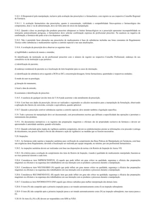 5.18.1. O Responsável pela manipulação, inclusive pela avaliação das prescrições é o farmacêutico, com registro no seu respectivo Conselho Regional
de Farmácia.
5.18.1.1. A avaliação farmacêutica das prescrições, quanto à concentração, viabilidade e compatibilidade físico-química e farmacológica dos
componentes, dose e via de administração, deve ser feita antes do início da manipulação.
5.18.2. Quando a dose ou posologia dos produtos prescritos ultrapassar os limites farmacológicos ou a prescrição apresentar incompatibilidade ou
interações potencialmente perigosas, o farmacêutico deve solicitar confirmação expressa do profissional prescritor. Na ausência ou negativa de
confirmação, a farmácia não pode aviar e/ou dispensar o produto.
5.18.3. Não é permitido fazer alterações nas prescrições de medicamentos à base de substâncias incluídas nas listas constantes do Regulamento
Técnico sobre substâncias e medicamentos sujeitos a controle especial e nas suas atualizações.
5.18.4. A avaliação da prescrição deve observar os seguintes itens:
a) legibilidade e ausência de rasuras e emendas;
b) identificação da instituição ou do profissional prescritor com o número de registro no respectivo Conselho Profissional, endereço do seu
consultório ou da instituição a que pertence;
c) identificação do paciente;
d) endereço residencial do paciente ou a localização do leito hospitalar para os casos de internação;
e) identificação da substância ativa segundo a DCB ou DCI, concentração/dosagem, forma farmacêutica, quantidades e respectivas unidades;
f) modo de usar ou posologia;
g) duração do tratamento;
i) local e data da emissão;
h) assinatura e identificação do prescritor.
5.18.5. A ausência de qualquer um dos itens do 5.18.4 pode acarretar o não atendimento da prescrição.
5.18.6. Com base nos dados da prescrição, devem ser realizados e registrados os cálculos necessários para a manipulação da formulação, observando
a aplicação dos fatores de conversão, correção e equivalência, quando aplicável.
5.18.7. Quando a prescrição contiver substâncias sujeitas a controle especial, deve atender também a legislação específica.
5.19. Todo o processo de manipulação deve ser documentado, com procedimentos escritos que definam a especificidade das operações e permitam o
rastreamento dos produtos.
5.19.1. Os documentos normativos e os registros das preparações magistrais e oficinais são de propriedade exclusiva da farmácia e devem ser
apresentados à autoridade sanitária, quando solicitados.
5.19.2. Quando solicitado pelos órgãos de vigilância sanitária competentes, devem os estabelecimentos prestar as informações e/ou proceder à entrega
de documentos, nos prazos fixados a fim de não obstarem a ação de vigilância e as medidas que se fizerem necessárias.
5.20. Inspeções.
5.20.1. As farmácias estão sujeitas a inspeções sanitárias para verificação do cumprimento das Boas Práticas de Manipulação em Farmácias, com base
nas exigências deste Regulamento, devendo a fiscalização ser realizada por equipe integrada, no mínimo, por um profissional farmacêutico.
5.20.2. As inspeções sanitárias devem ser realizadas com base nas disposições da norma e do Roteiro de Inspeção do Anexo VII.
5.20.3. Os critérios para a avaliação do cumprimento dos itens do Roteiro de Inspeção, visando à qualidade do medicamento manipulado, baseiam-se
no risco potencial inerente a cada item.
5.20.4. Considera-se item IMPRESCINDÍVEL (I) aquele que pode influir em grau crítico na qualidade, segurança e eficácia das preparações
magistrais ou oficinais e na segurança dos trabalhadores em sua interação com os produtos e processos durante a manipulação.
5.20.5. Considera-se item NECESSÁRIO (N) aquele que pode influir em grau menos crítico na qualidade, segurança e eficácia das preparações
magistrais ou oficinais e na segurança dos trabalhadores em sua interação com os produtos e processos durante a manipulação.
5.20.6. Considera-se RECOMENDÁVEL (R) aquele item que pode influir em grau não crítico na qualidade, segurança e eficácia das preparações
magistrais ou oficinais e na segurança dos trabalhadores em sua interação com os produtos e processos durante a manipulação.
5.20.7. Considera-se item INFORMATIVO (INF) aquele que oferece subsídios para melhor interpretação dos demais itens.
5.20.8. O item (N) não cumprido após a primeira inspeção passa a ser tratado automaticamente como (I) na inspeção subseqüente.
5.20.9. O item (R) não cumprido após a primeira inspeção passa a ser tratado automaticamente como (N) na inspeção subseqüente, mas nunca passa a
(I).
5.20.10. Os itens (I), (N) e (R) devem ser respondidos com SIM ou NÃO.
 