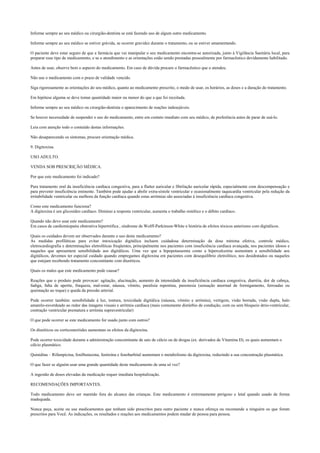 Informe sempre ao seu médico ou cirurgião-dentista se está fazendo uso de algum outro medicamento.
Informe sempre ao seu médico se estiver grávida, se ocorrer gravidez durante o tratamento, ou se estiver amamentando.
O paciente deve estar seguro de que a farmácia que vai manipular o seu medicamento encontra-se autorizada, junto à Vigilância Sanitária local, para
preparar esse tipo de medicamento, e se o atendimento e as orientações estão sendo prestadas pessoalmente por farmacêutico devidamente habilitado.
Antes de usar, observe bem o aspecto do medicamento. Em caso de dúvida procure o farmacêutico que o atendeu.
Não use o medicamento com o prazo de validade vencido.
Siga rigorosamente as orientações do seu médico, quanto ao medicamento prescrito, o modo de usar, os horários, as doses e a duração do tratamento.
Em hipótese alguma se deve tomar quantidade maior ou menor do que a que foi receitada.
Informe sempre ao seu médico ou cirurgião-dentista o aparecimento de reações indesejáveis.
Se houver necessidade de suspender o uso do medicamento, entre em contato imediato com seu médico, de preferência antes de parar de usá-lo.
Leia com atenção todo o conteúdo destas informações.
Não desaparecendo os sintomas, procure orientação médica.
9. Digitoxina.
USO ADULTO.
VENDA SOB PRESCRIÇÃO MÉDICA.
Por que este medicamento foi indicado?
Para tratamento oral da insuficiência cardíaca congestiva, para a flutter auricular e fibrilação auricular rápida, especialmente com descompensação e
para prevenir insuficiência eminente. Também pode ajudar a abolir extra-sístole ventricular e ocasionalmente taquicardia ventricular pela redução da
irritabilidade ventricular ou melhora da função cardíaca quando estas arritmias são associadas à insuficiência cardíaca congestiva.
Como este medicamento funciona?
A digitoxina é um glicosídeo cardíaco. Diminui a resposta ventricular, aumenta o trabalho sistólico e o débito cardíaco.
Quando não devo usar este medicamento?
Em casos de cardiomiopatia obstrutiva hipertrófica , síndrome de Wolff-Parkinson-White e história de efeitos tóxicos anteriores com digitálicos.
Quais os cuidados devem ser observados durante o uso deste medicamento?
As medidas profiláticas para evitar intoxicação digitálica incluem cuidadosa determinação da dose mínima efetiva, controle médico,
eletrocardiografia e determinações eletrolíticas freqüentes, principalmente nos pacientes com insuficiência cardíaca avançada, nos pacientes idosos e
naqueles que apresentem sensibilidade aos digitálicos. Uma vez que a hipopotassemia como a hipercalcemia aumentam a sensibilidade aos
digitálicos, devemos ter especial cuidado quando empregamos digitoxina em pacientes com desequilíbrio eletrolítico, nos desidratados ou naqueles
que estejam recebendo tratamento concomitante com diuréticos.
Quais os males que este medicamento pode causar?
Reações que o produto pode provocar: agitação, alucinação, aumento da intensidade da insuficiência cardíaca congestiva, diarréia, dor de cabeça,
fadiga, falta de apetite, fraqueza, mal-estar, náusea, vômito, paralisia repentina, parestesia (sensação anormal de formigamento, ferroadas ou
queimação ao toque) e queda da pressão arterial.
Pode ocorrer também: sensibilidade à luz, tontura, toxicidade digitálica (náusea, vômito e arritmia), vertigem, visão borrada, visão dupla, halo
amarelo-esverdeado ao redor das imagens visuais e arritmia cardíaca (mais comumente distúrbio de condução, com ou sem bloqueio átrio-ventricular,
contração ventricular prematura e arritmia supraventricular)
O que pode ocorrer se este medicamento for usado junto com outros?
Os diuréticos ou corticosteróides aumentam os efeitos da digitoxina.
Pode ocorrer toxicidade durante a administração concomitante de sais de cálcio ou de drogas (ex. derivados de Vitamina D), os quais aumentam o
cálcio plasmático.
Quinidina – Rifampicina, fenilbutazona, fenitoína e fenobarbital aumentam o metabolismo da digitoxina, reduzindo a sua concentração plasmática.
O que fazer se alguém usar uma grande quantidade deste medicamento de uma só vez?
A ingestão de doses elevadas da medicação requer imediata hospitalização.
RECOMENDAÇÕES IMPORTANTES.
Todo medicamento deve ser mantido fora do alcance das crianças. Este medicamento é extremamente perigoso e letal quando usado de forma
inadequada.
Nunca peça, aceite ou use medicamentos que tenham sido prescritos para outro paciente e nunca ofereça ou recomende a ninguém os que foram
prescritos para Você. As indicações, os resultados e reações aos medicamentos podem mudar de pessoa para pessoa.
 