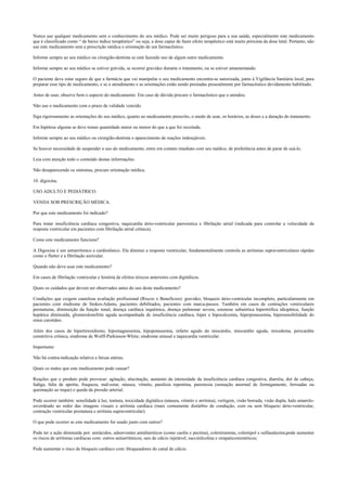 Nunca use qualquer medicamento sem o conhecimento do seu médico. Pode ser muito perigoso para a sua saúde, especialmente este medicamento
que é classificado como “ de baixo índice terapêutico” ou seja, a dose capaz de fazer efeito terapêutico está muito próxima da dose letal. Portanto, não
use este medicamento sem a prescrição médica e orientação de um farmacêutico.
Informe sempre ao seu médico ou cirurgião-dentista se está fazendo uso de algum outro medicamento.
Informe sempre ao seu médico se estiver grávida, se ocorrer gravidez durante o tratamento, ou se estiver amamentando.
O paciente deve estar seguro de que a farmácia que vai manipular o seu medicamento encontra-se autorizada, junto à Vigilância Sanitária local, para
preparar esse tipo de medicamento, e se o atendimento e as orientações estão sendo prestadas pessoalmente por farmacêutico devidamente habilitado.
Antes de usar, observe bem o aspecto do medicamento. Em caso de dúvida procure o farmacêutico que o atendeu.
Não use o medicamento com o prazo de validade vencido.
Siga rigorosamente as orientações do seu médico, quanto ao medicamento prescrito, o modo de usar, os horários, as doses e a duração do tratamento.
Em hipótese alguma se deve tomar quantidade maior ou menor do que a que foi receitada.
Informe sempre ao seu médico ou cirurgião-dentista o aparecimento de reações indesejáveis.
Se houver necessidade de suspender o uso do medicamento, entre em contato imediato com seu médico, de preferência antes de parar de usá-lo.
Leia com atenção todo o conteúdo destas informações.
Não desaparecendo os sintomas, procure orientação médica.
10. digoxina.
USO ADULTO E PEDIÁTRICO.
VENDA SOB PRESCRIÇÃO MÉDICA.
Por que este medicamento foi indicado?
Para tratar insuficiência cardíaca congestiva, taquicardia átrio-ventricular paroxística e fibrilação atrial (indicada para controlar a velocidade da
resposta ventricular em pacientes com fibrilação atrial crônica).
Como este medicamento funciona?
A Digoxina é um antiarrítmico e cardiotônico. Ela diminui a resposta ventricular, fundamentalmente controla as arritmias supraventriculares rápidas
como o flutter e a fibrilação auricular.
Quando não devo usar este medicamento?
Em casos de fibrilação ventricular e história de efeitos tóxicos anteriores com digitálicos.
Quais os cuidados que devem ser observados antes do uso deste medicamento?
Condições que exigem cautelosa avaliação profissional (Riscos x Benefícios): gravidez, bloqueio átrio-ventricular incompleto, particularmente em
pacientes com síndrome de Stokes-Adams, pacientes debilitados, pacientes com marca-passos. Também em casos de contrações ventriculares
prematuras, diminuição da função renal, doença cardíaca isquêmica, doença pulmonar severa, estenose subaórtica hipertrófica idiopática, função
hepática diminuída, glomerulonefrite aguda acompanhada de insuficiência cardíaca, hiper e hipocalcemia, hiperpotassemia, hipersensibilidade do
sinus carotídeo.
Além dos casos de hipertireoidismo, hipomagnesemia, hipopotassemia, infarto agudo do miocárdio, miocardite aguda, mixedema, pericardite
constritiva crônica, síndrome de Wolff-Parkinson-White; síndrome sinusal e taquicardia ventricular.
Importante:
Não há contra-indicação relativa a faixas etárias.
Quais os males que este medicamento pode causar?
Reações que o produto pode provocar: agitação, alucinação, aumento da intensidade da insuficiência cardíaca congestiva, diarréia, dor de cabeça,
fadiga, falta de apetite, fraqueza, mal-estar, náusea, vômito, paralisia repentina, parestesia (sensação anormal de formigamento, ferroadas ou
queimação ao toque) e queda da pressão arterial.
Pode ocorrer também: sensilidade à luz, tontura, toxicidade digitálica (náusea, vômito e arritmia), vertigem, visão borrada, visão dupla, halo amarelo-
esverdeado ao redor das imagens visuais e arritmia cardíaca (mais comumente distúrbio de condução, com ou sem bloqueio átrio-ventricular,
contração ventricular prematura e arritmia supraventricular).
O que pode ocorrer se este medicamento for usado junto com outros?
Pode ter a ação diminuída por: antiácidos, adsorventes antidiarréicos (como caolin e pectina), colestiramina, colestipol e sulfasalazina;pode aumentar
os riscos de arritmias cardíacas com: outros antiarrítmicos, sais de cálcio injetável, succinilcolina e simpaticomiméticos;
Pode aumentar o risco de bloqueio cardíaco com: bloqueadores do canal de cálcio.
 