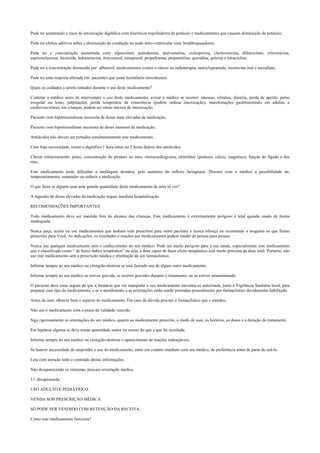 Pode ter aumentado o risco de intoxicação digitálica com diuréticos expoliadores de potássio e medicamentos que causam diminuição de potássio;
Pode ter efeitos aditivos sobre a diminuição da condução no nodo átrio-ventricular com: betabloqueadores;
Pode ter a concentração aumentada com: alprazolam, amiodarona, atorvastatina, ciclosporina, claritromicina, difenoxilato, eritromicina,
espironolactona, fecainida, indometacina, itraconazol, omeprazol, propafenona, propantelina, quinidina, quinina e tetraciclina.
Pode ter a concentração diminuída por: albuterol, medicamentos contra o câncer ou radioterapia, metoclopramida, neomicina oral e sucralfato;
Pode ter uma resposta alterada em: pacientes que usam hormônios tireoideanos.
Quais os cuidados a serem tomados durante o uso deste medicamento?
Contatar o médico antes de interromper o uso deste medicamento; avisar o médico se ocorrer: náuseas, vômitos, diarréia, perda de apetite, pulso
irregular ou lento, palpitações, perda temporária da consciência (podem indicar intoxicação), manifestações gastrintestinais em adultos e
cardiovasculares, em crianças, podem ser sinais iniciais de intoxicação;
Paciente com hipertireoidismo necessita de doses mais elevadas da medicação;
Paciente com hipotireoidismo necessita de doses menores da medicação;
Antiácidos não devem ser tomados simultaneamente este medicamento.
Caso haja necessidade, tomar o digitálico 1 hora antes ou 2 horas depois dos antiácidos.
Checar rotineiramente: pulso, concentração do produto no soro, eletrocardiograma, eletrólitos (potássio, cálcio, magnésio), função do fígado e dos
rins;
Este medicamento pode dificultar a moldagem dentária, pelo aumento do reflexo faringeano. Discutir com o médico a possibilidade de,
temporariamente, suspender ou reduzir a medicação.
O que fazer se alguém usar uma grande quantidade deste medicamento de uma só vez?
A ingestão de doses elevadas da medicação requer imediata hospitalização.
RECOMENDAÇÕES IMPORTANTES.
Todo medicamento deve ser mantido fora do alcance das crianças. Este medicamento é extremamente perigoso e letal quando usado de forma
inadequada.
Nunca peça, aceite ou use medicamentos que tenham sido prescritos para outro paciente e nunca ofereça ou recomende a ninguém os que foram
prescritos para Você. As indicações, os resultados e reações aos medicamentos podem mudar de pessoa para pessoa.
Nunca use qualquer medicamento sem o conhecimento do seu médico. Pode ser muito perigoso para a sua saúde, especialmente este medicamento
que é classificado como “ de baixo índice terapêutico” ou seja, a dose capaz de fazer efeito terapêutico está muito próxima da dose letal. Portanto, não
use este medicamento sem a prescrição médica e orientação de um farmacêutico.
Informe sempre ao seu médico ou cirurgião-dentista se está fazendo uso de algum outro medicamento.
Informe sempre ao seu médico se estiver grávida, se ocorrer gravidez durante o tratamento, ou se estiver amamentando.
O paciente deve estar seguro de que a farmácia que vai manipular o seu medicamento encontra-se autorizada, junto à Vigilância Sanitária local, para
preparar esse tipo de medicamento, e se o atendimento e as orientações estão sendo prestadas pessoalmente por farmacêutico devidamente habilitado.
Antes de usar, observe bem o aspecto do medicamento. Em caso de dúvida procure o farmacêutico que o atendeu.
Não use o medicamento com o prazo de validade vencido.
Siga rigorosamente as orientações do seu médico, quanto ao medicamento prescrito, o modo de usar, os horários, as doses e a duração do tratamento.
Em hipótese alguma se deve tomar quantidade maior ou menor do que a que foi receitada.
Informe sempre ao seu médico ou cirurgião-dentista o aparecimento de reações indesejáveis.
Se houver necessidade de suspender o uso do medicamento, entre em contato imediato com seu médico, de preferência antes de parar de usá-lo.
Leia com atenção todo o conteúdo destas informações.
Não desaparecendo os sintomas, procure orientação médica.
11. disopiramida.
USO ADULTO E PEDIÁTRICO.
VENDA SOB PRESCRIÇÃO MÉDICA.
SÓ PODE SER VENDIDO COM RETENÇÃO DA RECEITA.
Como este medicamento funciona?
 