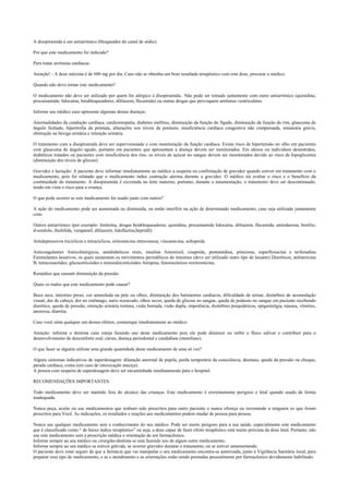 A disopiramida é um antiarrímico (bloqueador do canal de sódio).
Por que este medicamento foi indicado?
Para tratar arritmias cardíacas.
Atenção! - A dose máxima é de 600 mg por dia. Caso não se obtenha um bom resultado terapêutico com esta dose, procurar o médico.
Quando não devo tomar este medicamento?
O medicamento não deve ser utilizado por quem for alérgico à disopiramida.. Não pode ser tomado juntamente com outro antiarrímico (quinidina;
procainamida; lidocaína; betabloqueadores, diltiazem, flecainida) ou outras drogas que provoquem arritmias ventriculares
Informe seu médico caso apresente algumas destas doenças:
Anormalidades da condução cardíaca, cardiomiopatia, diabetes mellitus, diminuição da função do fígado, diminuição da função do rim, glaucoma de
ângulo fechado, hipertrofia da próstata, alterações nos níveis de potássio, insuficiência cardíaca congestiva não compensada, miastenia gravis,
obstrução na bexiga urinária e retenção urinária.
O tratamento com a disopiramida deve ser supervisionado e com monitoração da função cardíaca. Existe risco de hipertensão no olho em pacientes
com glaucoma de ângulo agudo, portanto em pacientes que apresentam a doença devem ser monitorados. Em idosos ou indivíduos desnutridos,
diabéticos tratados ou pacientes com insuficiência dos rins, os níveis de açúcar no sangue devem ser monitorados devido ao risco de hipoglicemia
(diminuição dos níveis de glicose).
Gravidez e lactação: A paciente deve informar imediatamente ao médico a suspeita ou confirmação de gravidez quando estiver em tratamento com o
medicamento, pois foi relatado que o medicamento induz contração uterina durante a gravidez. O médico irá avaliar o risco e o benefício da
continuidade do tratamento. A disopiramida é excretada no leite materno, portanto, durante a amamentação, o tratamento deve ser descontinuado,
tendo em vista o risco para a criança.
O que pode ocorrer se este medicamento for usado junto com outros?
A ação do medicamento pode ser aumentada ou diminuída, ou então interfirir na ação de determinado medicamento, caso seja utilizado juntamente
com:
Outros antiarrímico (por exemplo: fenitoína, drogas betabloqueadoras, quinidina, procainamida lidocaína, diltiazem, flecainida, amiodarona, bretílio,
d-sotalolo, ibultilida, verapamil, diltiazem, lidoflazina,bepridil).
Antidepressivos tricíclicos e tetracíclicos, eritromicina intravenosa, vincamicina, sultoprida.
Anticoagulantes Anticolinérgicos, antidiabéticos orais, insulina Astemizol, cisaprida, pentamidina, pimizona, esparfloxacina e terfenadina
Estimulantes laxativos, os quais aumentam os movimentos peristálticos do intestino (deve ser utilizado outro tipo de laxante) Diuréticos, anfotericina
B, tetracosactídeo, glicocorticóides e mineralocorticóides Atropina, fenotiazínicos roxitromicina.
Remédios que causam diminuição da pressão.
Quais os males que este medicamento pode causar?
Boca seca, intestino preso, cor amarelada na pele ou olhos, diminuição dos batimentos cardíacos, dificuldade de urinar, distúrbios de acomodação
visual, dor de cabeça, dor no estômago, nariz ressecado, olhos secos, queda de glicose no sangue, queda de potássio no sangue em paciente recebendo
diurético, queda de pressão, retenção urinária tontura, visão borrada, visão dupla, impotência, distúrbios psiquiátricos, epigastralgia, náusea, vômitos,
anorexia, diarréia.
Caso você sinta qualquer um desses efeitos, comunique imediatamente ao médico.
Atenção: informe o dentista caso esteja fazendo uso deste medicamento pois ele pode diminuir ou inibir o fluxo salivar e contribuir para o
desenvolvimento de desconforto oral, cáries, doença periodontal e candidíase (monilíase).
O que fazer se alguém utilizar uma grande quantidade deste medicamento de uma só vez?
Alguns sintomas indicativos de superdosagem: dilatação anormal de pupila, perda temporária da consciência, desmaio, queda da pressão ou choque,
parada cardíaca, coma (em caso de intoxicação maciça).
A pessoa com suspeita de superdosagem deve ser encaminhada imediatamente para o hospital.
RECOMENDAÇÕES IMPORTANTES.
Todo medicamento deve ser mantido fora do alcance das crianças. Este medicamento é extremamente perigoso e letal quando usado de forma
inadequada.
Nunca peça, aceite ou use medicamentos que tenham sido prescritos para outro paciente e nunca ofereça ou recomende a ninguém os que foram
prescritos para Você. As indicações, os resultados e reações aos medicamentos podem mudar de pessoa para pessoa.
Nunca use qualquer medicamento sem o conhecimento do seu médico. Pode ser muito perigoso para a sua saúde, especialmente este medicamento
que é classificado como “ de baixo índice terapêutico” ou seja, a dose capaz de fazer efeito terapêutico está muito próxima da dose letal. Portanto, não
use este medicamento sem a prescrição médica e orientação de um farmacêutico.
Informe sempre ao seu médico ou cirurgião-dentista se está fazendo uso de algum outro medicamento.
Informe sempre ao seu médico se estiver grávida, se ocorrer gravidez durante o tratamento, ou se estiver amamentando.
O paciente deve estar seguro de que a farmácia que vai manipular o seu medicamento encontra-se autorizada, junto à Vigilância Sanitária local, para
preparar esse tipo de medicamento, e se o atendimento e as orientações estão sendo prestadas pessoalmente por farmacêutico devidamente habilitado.
 
